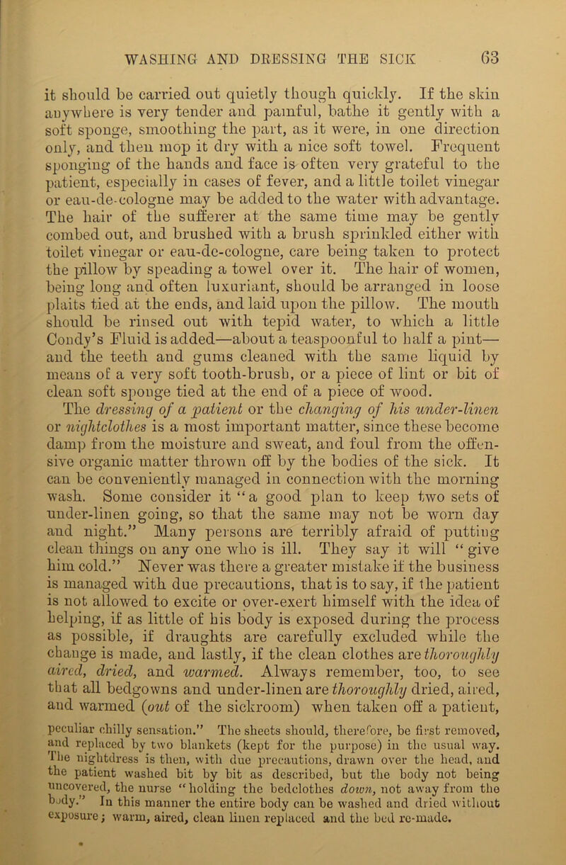 it should be carried out quietly though quickly. If the skin anywhere is very tender and painful, bathe it gently with a soft sponge, smoothing the part, as it were, in one direction only, and then mop it dry with a nice soft towel. Frequent sponging of the hands and face is often very grateful to the patient, especially in cases of fever, and a little toilet vinegar or eau-de-cologne may be added to the water with advantage. The hair of the sufferer at the same time may be gently combed out, and brushed with a brush sprinkled either with toilet vinegar or eau-de-cologne, care being taken to protect the pillow by spending a towel over it. The hair of women, being long and often luxuriant, should be arranged in loose plaits tied at the ends, and laid upon the pillow. The mouth should be rinsed out with tepid water, to which a little Condy’s Fluid is added—about a teaspoonful to half a pint— and the teeth and gums cleaned with the same liquid by means of a very soft tooth-brush, or a piece of lint or bit of clean soft sponge tied at the end of a piece of wood. The dressing of a patient or the changing of his under-linen or nightclothes is a most important matter, since these become damp from the moisture and SAveat, and foul from the offen- sive organic matter thrown off by the bodies of the sick. It can be conveniently managed in connection Avith the morning wash. Some consider it “a good plan to keep t/wo sets of under-linen going, so that the same may not be worn day and night.” Many persons are terribly afraid of putting clean things on any one who is ill. They say it will “ give him cold.” Never was there a greater mistake if the business is managed with due precautions, that is to say, if the patient is not allowed to excite or over-exert himself with the idea of helping, if as little of his body is exposed during the process as possible, if draughts are carefully excluded while the change is made, and lastly, if the clean clothes are thoroughly aired, dried, and warmed. Always remember, too, to see that all bedgowns and under-linen are thoroughly dried, aired, and warmed (out of the sickroom) when taken off a patient, peculiar chilly sensation.” The sheets should, therefore, be first removed, and replaced by two blankets (kept for the purpose) in the usual way. I lie nightdress is then, with due precautions, drawn over the head, and the patient washed bit by bit as described, but the body not being uncovered, the nurse “ holding the bedclothes down, not away from the body.” Iu this manner the entire body can be washed and dried without exposure; warm, aired, clean linen replaced and the bed re-made.