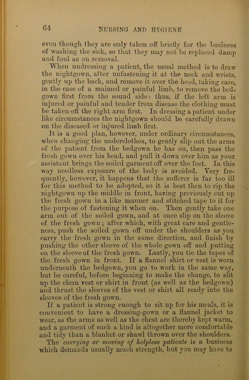 even though they are only taken oft briefly for the business of washing the sick, so that they may not be replaced damp and foul as on removal. When undressing a patient, the usual method is to draw the nightgown, after unfastening it at the neck and wrists, gently up the back, and remove it over the head, taking care, in the case of a maimed or painful limb, to remove the bed- gown first from the sound side: thus, if the left arm is injured or painful and tender from disease the clothing must be taken off the right arm first. In dressing a patient under like circumstances the nightgown should be carefully drawn on the diseased or injured limb first. it is a good plan, however, under ordinary circumstances, when changing the underclothes, to gently slip out the arms of the patient from the bedgown he has on, then pass the fresh gown over his head, and pull it down over him as your assistant brings the soiled garment off over the feet. In this way needless exposure of the body is avoided. Very fre- quently, however, it happens that the sufferer is far too ill for this method to be adopted, so it is best then to rip the nightgown up the middle in front, having previously cut up the fresh gown in a like manner and stitched tape to it for the purpose of fastening it when on. Then gently take one arm out of the soiled gown, and at once slip on the sleeve of the fresh gown ; after which, with great care and gentle- ness, push the soiled gown off under the shoulders as you carry the fresh gown in the same direction, and finish by pushing the other sleeve of the whole gown off and putting on the sleeve of the fresh gown. Lastly, you tie the tapes of the fresh gown in front. If a flannel shirt or vest is worn underneath the bedgown, you go to work in the same way, but be careful, before beginning to make the change, to slit up the clean vest or shirt in front (as well as the bedgown) and thrust the sleeves of the vest or shirt all ready into the sleeves of the fresh gown. If a patient is strong enough to sit up for his meals, it is convenient to have a dressing-gown or a flannel jacket to wear, as the arms as well as the chest are thereby kept warm, and a garment of such a kind is altogether more comfortable and tidy than a blanket or shawl thrown over the shoulders. The carrying or moving of helpless patients is a business which demands usually much strength, but you may have to