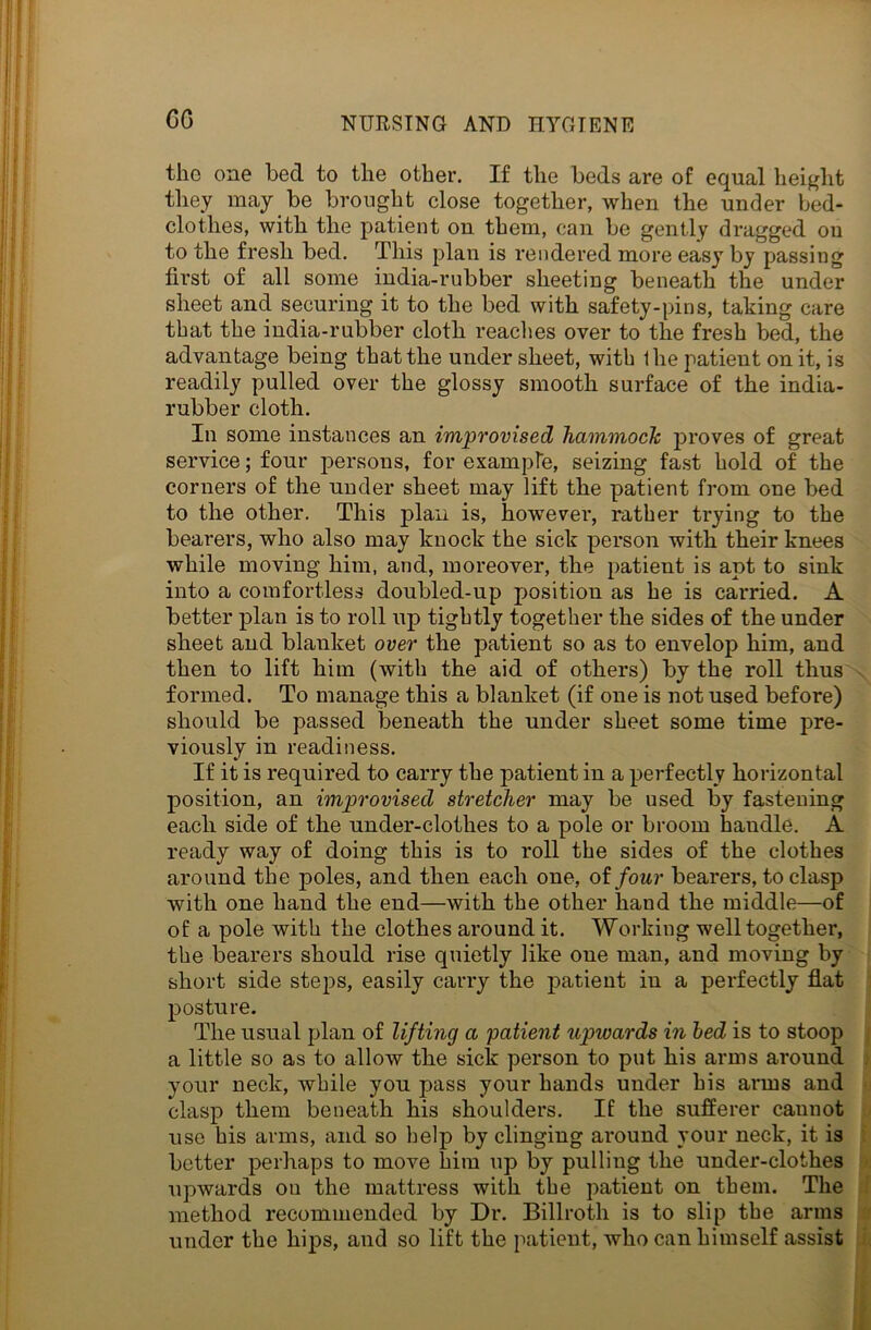 CG the one bed to the other. If the beds are of equal height they may be brought close together, when the under bed- clothes, with the patient on them, can be gently dragged ou to the fresh bed. This plan is rendered more easy by passing first of all some india-rubber sheeting beneath the under sheet and securing it to the bed with safety-pins, taking care that the india-rubber cloth readies over to the fresh bed, the advantage being that the under sheet, with Ihe patient on it, is readily pulled over the glossy smooth surface of the india- rubber cloth. In some instances an improvised hammock proves of great service; four persons, for example, seizing fast hold of the corners of the under sheet may lift the patient from one bed to the other. This plan is, however, rather trying to the bearers, who also may knock the sick person with their knees while moving him, and, moreover, the patient is apt to sink into a comfortless doubled-up position as he is carried. A better plan is to roll up tightly together the sides of the under sheet and blanket over the patient so as to envelop him, and then to lift him (with the aid of others) by the roll thus formed. To manage this a blanket (if one is not used before) should be passed beneath the under sheet some time pre- viously in readiness. If it is required to carry the patient in a perfectly horizontal position, an improvised stretcher may be used by fastening each side of the under-clothes to a pole or broom haudle. A ready way of doing this is to roll the sides of the clothes around the poles, and then each one, of four bearers, to clasp with one hand the end—with the other hand the middle—of of a pole with the clothes around it. Working well together, the bearers should rise quietly like one man, and moving by short side steps, easily carry the patient in a perfectly flat posture. The usual plan of lifting a 'patient upwards in bed is to stoop a little so as to allow the sick person to put his arms around . your neck, while you pass your hands under his arms and clasp them beneath his shoulders. If the sufferer cannot use his arms, and so help by clinging around your neck, it is better perhaps to move him up by pulling the under-clothes upwards ou the mattress with the patient on them. The method recommended by Dr. Billroth is to slip the arms under the hips, and so lift the patient, who can himself assist