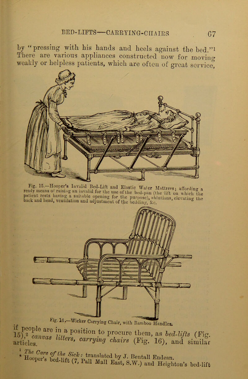 BED-LIFTS—CARRYING-CHAIRS G7 by “pressing with his hands and heels against the bed.”1 There are various appliances constructed now for moving weakly or helpless patients, which are often of great service” F.g. 15.-Hooper’s Invalid Bed-Lift and Elastic Wafer Mattress; affording a ready means of raising an invalid for the use of the bed-pan (t he lift oil which the patient rests having a.suitable opening for the purpose), ablutions, elevatiu-J to back and head, ventilation and adjustment of the bedding, &c. ° isfftr K/f position ,to procure them, as bed-lifts (Fig. articles 1 1 ’ carrym9 chairs (Fig. 16), and similar ’ noqS-7 iifu/%tna,ManCiby J' BcnW1
