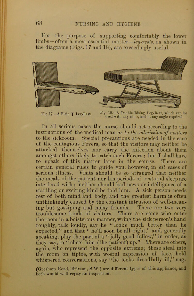 For tlic purpose of supporting comfortably the lower limbs—often a most essential matter—leg-rests, as shown in the diagrams (Figs. 17 and 18), are exceedingly useful. Fig. 17.—A Plain T Leg-Rest. FiS- 18,—f Double Rising Leg-Rest, which can be used with any chair, and at any angle required. In all serious cases the nurse should act according to the instructions of the medical man as to the admission of visitors to the sickroom. Special precautions are needed in the case of the contagious Fevers, so that the visitors may neither be attacked themselves nor carry the infection about them amongst others likely to catch such Fevers ; but I shall have to speak of this matter later in the course. There are certain general rules to guide you, however, in all cases of serious illness. Visits should be so arranged that neither the meals of the patient nor his periods of rest and sleep are interfered with ; neither should bad news or intelligence of a startling or exciting kind be told him. A sick person needs rest of both mind and body, and the greatest harm is often unthinkingly caused by the constant intrusion of well-mean- ing but gossiping and noisy friends. There are two very troublesome kinds of visitors. There are some who enter the room in a boisterous manner, wring the sick person’s hand roughly, talk loudly, say he “ looks much better than he expected,” and that “ he’ll soon be all right,” and, generally speaking, play the part of a “jolly good fellow,” in order, as they say, to “ cheer him (the patient) up.” There are others, again, who represent the opposite extreme; these steal into the room on tiptoe, with woeful expression of face, hold whispered conversations, say “he looks dreadfully ill,” sug- (Gresham Road, Brixton, S.W.) are different types of this appliance, and both would well repay an inspection.