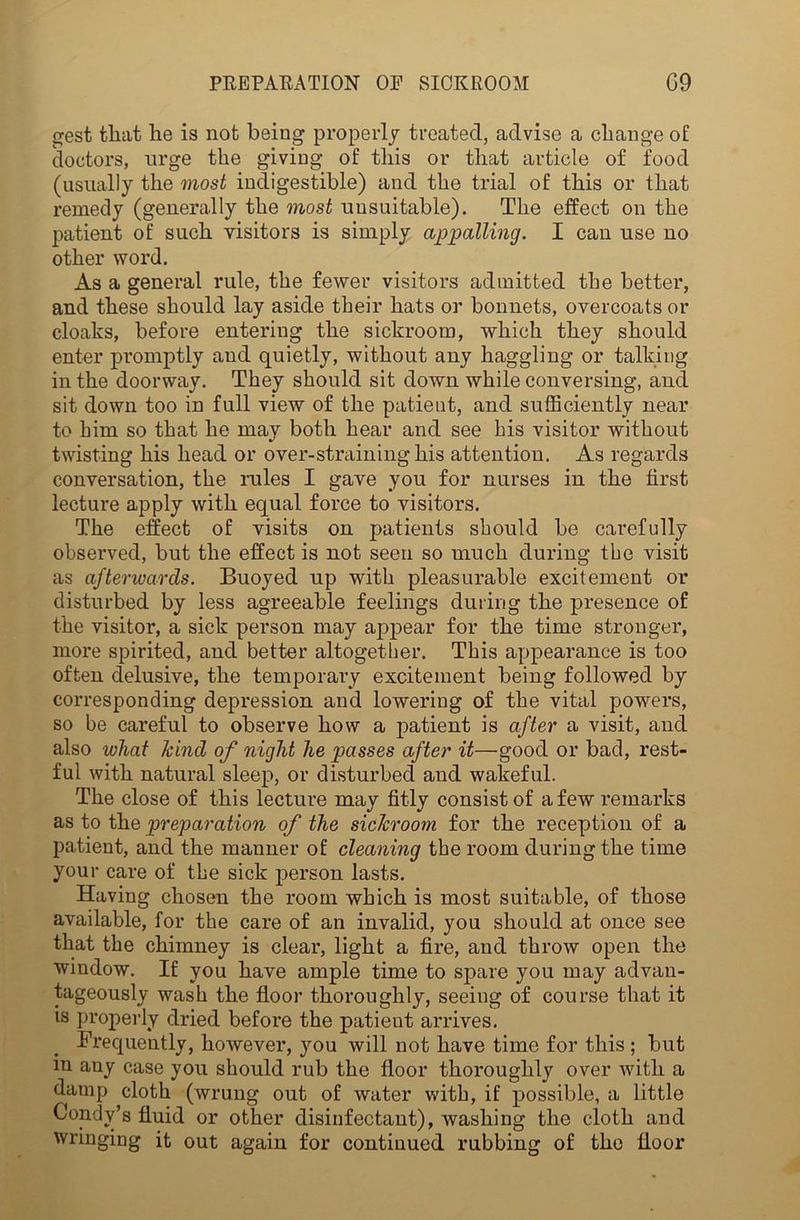 gest that he is not being properly treated, advise a change of doctors, urge the giving of this or that article of food (usually the most indigestible) and the trial of this or that remedy (generally the most unsuitable). The effect on the patient of such visitors is simply appalling. I can use no other word. As a general rule, the fewer visitors admitted the better, and these should lay aside their hats or bonnets, overcoats or cloaks, before entering the sickroom, which they should enter promptly and quietly, without any haggling or talking in the doorway. They should sit down while conversing, and sit down too in full view of the patient, and sufficiently near to him so that he may both hear and see his visitor without twisting his head or over-straining his attention. As regards conversation, the rules I gave you for nurses in the first lecture apply with equal force to visitors. The effect of visits on patients should be carefully observed, but the effect is not seen so much during the visit as afterwards. Buoyed up with pleasurable excitement or disturbed by less agreeable feelings during the presence of the visitor, a sick person may appear for the time stronger, more spirited, and better altogether. This appearance is too often delusive, the temporary excitement being followed by corresponding depression and lowering of the vital powers, so be careful to observe how a patient is after a visit, and also wliat hind of night he passes after it—good or bad, rest- ful with natural sleep, or disturbed and wakeful. The close of this lecture may fitly consist of a few remarks as to the preparation of the sickroom for the reception of a patient, and the manner of cleaning the room during the time your care of the sick person lasts. Having chosen the room which is most suitable, of those available, for the care of an invalid, you should at once see that the chimney is clear, light a fire, and throw open the window. If you have ample time to spare you may advan- tageously wash the floor thoroughly, seeing of course that it is properly dried before the patient arrives. Frequently, hoivever, you will not have time for this ; but m any case you should rub the floor thorough^ over with a damp cloth (wrung out of water with, if possible, a little Condy’s fluid or other disinfectant), washing the cloth and wringing it out again for continued rubbing of the floor