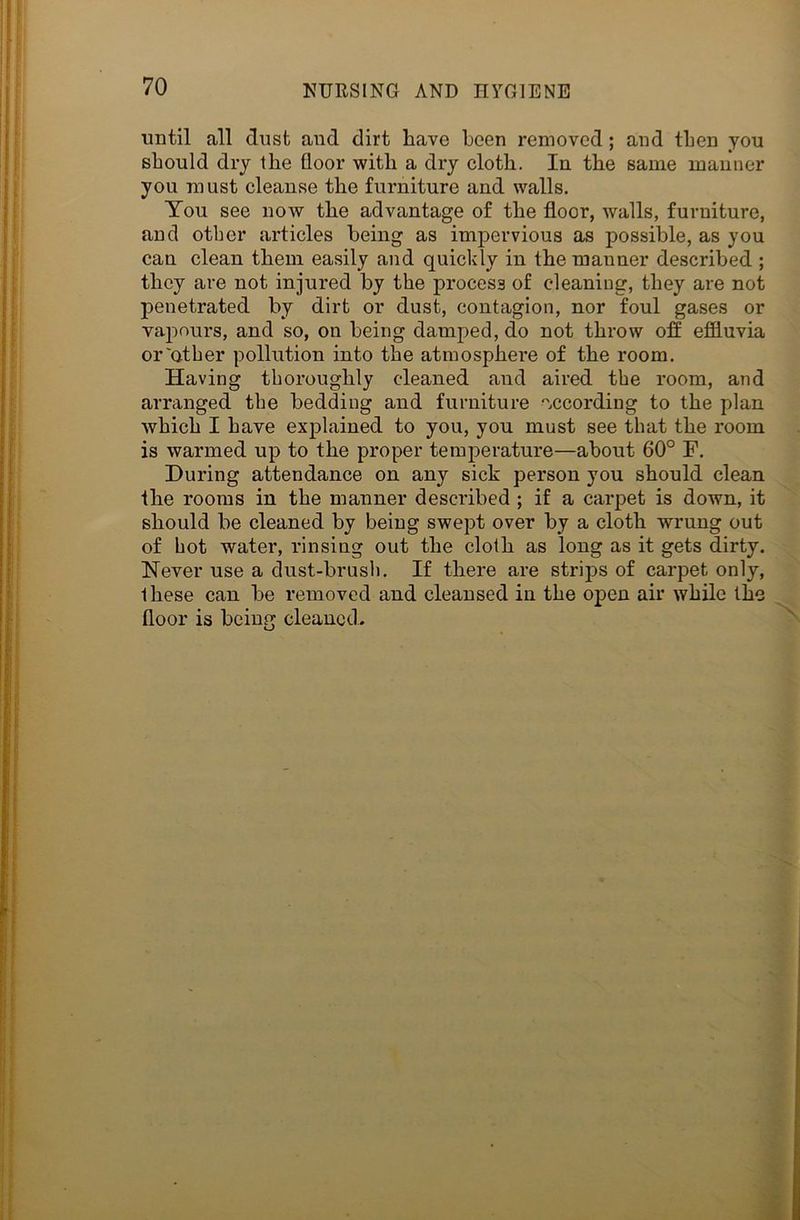 until all dust and dirt have been removed; and then you should dry the floor with a dry cloth. In the same manner you must cleanse the furniture and walls. You see now the advantage of the floor, Avails, furniture, and other articles being as impervious as possible, as you can clean them easily and quickly in the manner described ; they are not injured by the process of cleaning, they are not penetrated by dirt or dust, contagion, nor foul gases or vapours, and so, on being damped, do not throw off effluvia or'other pollution into the atmosphere of the room. Having thoroughly cleaned and aired the room, and arranged the bedding and furniture according to the plan which I have explained to you, you must see that the room is warmed up to the proper temperature—about 60° F. During attendance on any sick person you should clean the rooms in the manner described ; if a carpet is down, it should be cleaned by being swept over by a cloth wrung out of hot water, rinsing out the cloth as long as it gets dirty. Never use a dust-brush. If there are strips of carpet only, these can be removed and cleansed in the open air while the floor is being cleaned.
