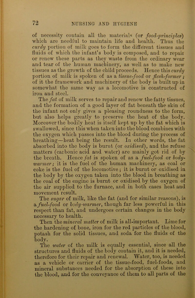 of necessity contain all tlie material* (or food-principle?) which are needful to maintain life and health. Thus the curdy portion of milk goes to form the different tissues and fluids of which the infant’s body is composed, and to repair or renew these parts as they waste from the ordinary wear and tear of the human machinery, as well as to make new tissues as the growth of the child proceeds. Hence this curdy portion of milk is spoken of as a tissue-food or flesh-former; of it the framework and machinery of the body is built up in somewhat the same way as a locomotive is constructed of iron and steel. The fat of milk serves to repair and renew the fatty tissues, and the formation of a good layer of fat beneath the skin of the infant not only gives a pleasing roundness to the form, but also helps greatly to preserve the heat of the body. Moreover the bodily heat is itself kept up by the fat which is swallowed, since this when taken into the blood combines with the oxygen which passes into the blood during the process of breathing—heat being the result. In other words, the fat absorbed into the body is burnt (or oxidised), and the refuse matters (carbonic acid and water) are mainly got rid of by the breath. Hence fat is spoken of as a fuel-food or body- warmer; it is the fuel of the human machinery, as coal or coke is the fuel of the locomotive ; it is burnt or oxidised in the body by the oxygen taken into the blood in breathing as the coal of the engine is burnt or oxidised by the oxygen of the air supplied to the furnace, and in both cases heat and movement result. The sugar of milk, like the fat (and for similar reasons), is a fuel-food or body-warmer, though far less powerful in this respect than fat, and undergoes certain changes in the body necessary to health. Then the mineral matter of milk is all-important. Lime for the hardening of bone, iron for the red particles of the blood, potash for the solid tissues, and soda for the fluids of the body. The vjater of the milk is equally essential, since all the structures and fluids of the body contain it, and it is needed, therefore for their repair and renewal. Water, too, is needed as a vehicle or carrier of the tissue-food, fuel-foods, and mineral substances needed for the absorption of these into the blood, and for the conveyance of them to all parts of the