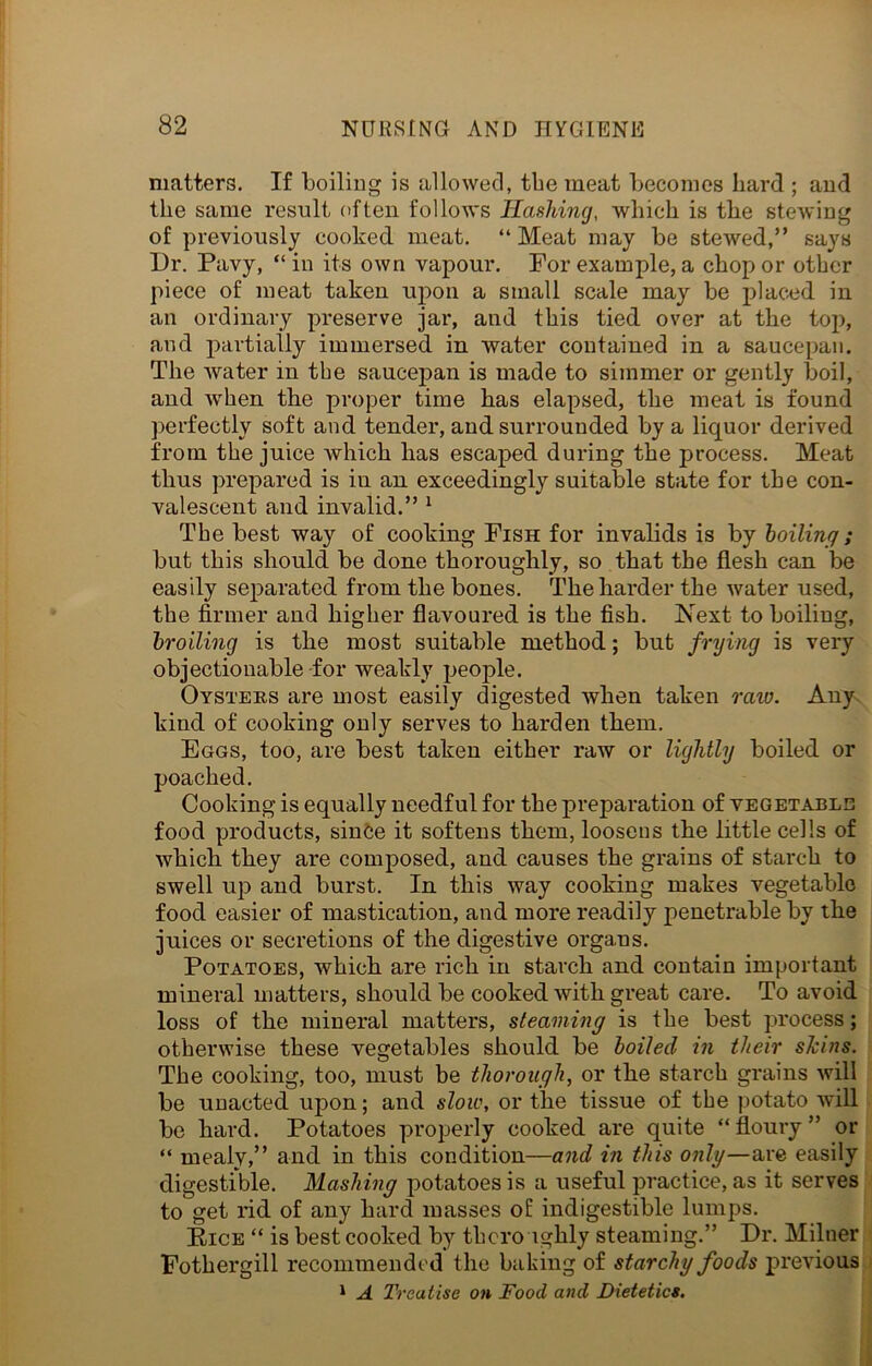 matters. If boiling is allowed, the meat becomes liard ; and the same result often follows Hashing, which is the stewing of previously cooked meat. “ Meat may be stewed,” says Dr. Pavy, “in its own vapour. For example, a chop or other piece of meat taken upon a small scale may be placed in an ordinary preserve jar, and this tied over at the top, and partially immersed in water contained in a saucepan. The water in the saucepan is made to simmer or gently boil, and when the proper time has elapsed, the meat is found perfectly soft and tender, and surrounded by a liquor derived from the juice which has escaped during the process. Meat thus prepared is in an exceedingly suitable state for the con- valescent and invalid.” 1 The best way of cooking Fish for invalids is by boiling ; but this should be done thoroughly, so that the flesh can be easily separated from the bones. The harder the water used, the firmer and higher flavoured is the fish. Next to boiling, broiling is the most suitable method; but frying is very objectionable for weakly people. Oysters are most easily digested when taken raw. Any kind of cooking only serves to harden them. Eggs, too, are best taken either raw or lightly boiled or poached. Cooking is equally needful for the preparation of vegetable food products, since it softens them, loosens the little cells of which they are composed, and causes the grains of starch to swell up and burst. In this way cooking makes vegetable food easier of mastication, and more readily penetrable by the juices or secretions of the digestive organs. Potatoes, which are rich in starch and contain important mineral matters, should be cooked with great care. To avoid loss of the mineral matters, steaming is the best process; otherwise these vegetables should be boiled in tlieir shins. The cooking, too, must be thorough, or the starch grains will be unacted upon; and slow, or the tissue of the potato will be hard. Potatoes properly cooked are quite “ floury ” or “ mealy,” and in this condition—and in this only—are easily digestible. Mashing potatoes is a useful practice, as it serves to get rid of any hard masses ol indigestible lumps. Pice “ is best cooked by thoroughly steaming.” Dr. Milner Fothergill recommended the baking of starchy foods previous