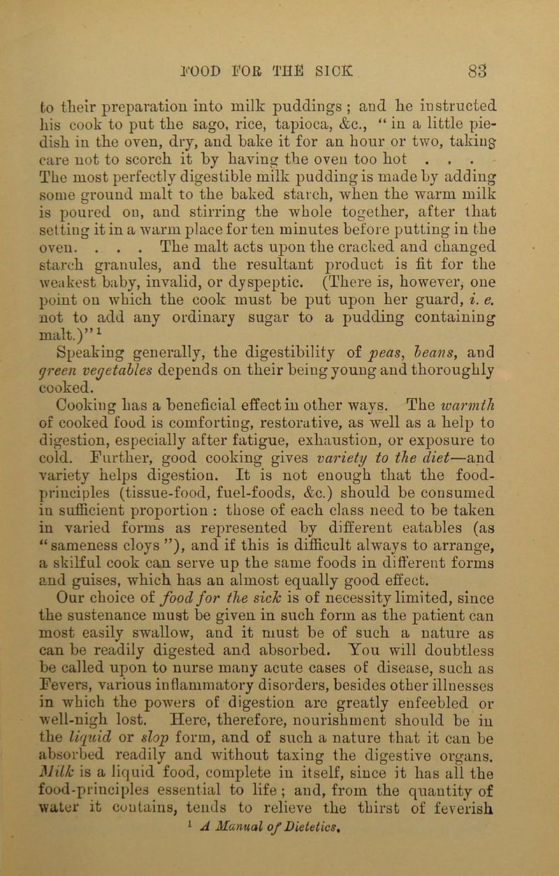 to their preparation into milk puddings ; and he instructed his cook to put the sago, rice, tapioca, &c., “ in a little pie- dish in the oven, dry, and bake it for an hour or two, taking care not to scorch it by having the oven too hot . , . The most perfectly digestible milk pudding is made by adding some ground malt to the baked starch, when the warm milk is poured on, and stirring the whole together, after that setting it in a warm place for ten minutes before putting in the oven. . . . The malt acts upon the cracked and changed starch granules, and the resultant product is fit for the weakest baby, invalid, or dyspeptic. (There is, however, one point on which the cook must be put upon her guard, i. e. not to add any ordinary sugar to a pudding containing malt.)”1 Speaking generally, the digestibility of peas, beans, and green vegetables depends on their being young and thoroughly cooked. Cooking has a beneficial effect in other wavs. The warmth of cooked food is comforting, restorative, as well as a help to digestion, especially after fatigue, exhaustion, or exposure to cold. Further, good cooking gives variety to the diet—and variety helps digestion. It is not enough that the food- principles (tissue-food, fuel-foods, &c.) should be consumed in sufficient proportion : those of each class need to be taken in varied forms as represented by different eatables (as “sameness cloys ”), and if this is difficult always to arrange, a skilful cook can serve up the same foods in different forms and guises, which has an almost equally good effect. Our choice of food for the sick is of necessity limited, since the sustenance must be given in such form as the patient can most easily swallow, and it must be of such a nature as can be readily digested and absorbed. You will doubtless be called upon to nurse many acute cases of disease, such as Fevers, various inflammatory disorders, besides other illnesses in which the powers of digestion are greatly enfeebled or well-nigh lost. Here, therefore, nourishment should be in the liquid or slop form, and of such a nature that it can be absorbed readily and without taxing the digestive organs. Milk is a liquid food, complete in itself, since it has all the food-principles essential to life ; and, from the quantity of water it contains, tends to relieve the thirst of feverish 1 A Manual of Dietetics,
