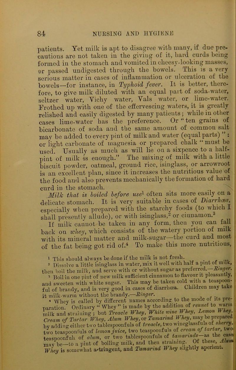 patients. Yet milk is apt to disagree with many, if due pre- cautions are not taken in the giving of it, bard curds being formed in the stomach and vomited in cheesy-looking masses, or passed undigested through the bowels. This is a very serious matter in cases of inflammation or ulceration of the bowels—for instance, in Typhoid fever. It is better, there- fore, to give milk diluted with an equal part of soda-water, seltzer water, Vichy water, Vais water, or lime-water. Frothed up with one of the effervescing waters, it is greatly relished and easily digested by many patients ; while in other cases lime-water has the preference. Or “ ten grains of bicarbonate of soda and the same amount of common salt may be added to every pint of milk and water (equal parts) or light carbonate of magnesia or prepared chalk “ must be used. Usually as much as will lie on a sixpence to a half- pint of milk is enough.” The mixing of milk with a little biscuit powder, oatmeal, ground rice, isinglass, or arrowroot is an excellent plan, since it increases the nutritious value of the food and also prevents mechanically the formation of hard curd in the stomach. Milk that is boiled before use1 2 often sits more easily on a delicate stomach. It is very suitable in cases of Diarrhea, especially when prepared with the starchy foods (to which I shall presently allude), or with isinglass,- or cinnamon.3 If milk cannot be taken in any form, then you can fall back on whey, which consists of the water}' poition of milk with its mineral matter and milk-sugar -the curd and most of the fat being got rid of.4 To make this more nutritious, 1 This should always be done if the milk is not fresh. 2 Dissolve a little isinglass in water, mix it well with half a pint of milk, then boil the milk, and serve with or without sugar as preferred.—-Kinder. 3 130il in one pint of new milk sufficient cinnamon to flavour it pleasantly, and sweeten with white sugar. This may be taken cold with a teaspoon- ful of brandy, and is very good in cases of diarrhoea. Children may take it milk-warm without the brandy.—Ringer. 4 Whey is called by different names according to the mode of its pre- paration. Ordinary “ Whey ” is made by the addition of rennet to warm milk and straining ; but Treacle Whey, White nine Whey, Lemon 11 hey, \ Cream of Tartar Whey, Alum Whey, or Tamarind Whey, may be prepared bv adding either two tablespoonfuls of treacle, two wineglassfuls of sherry,, ■ two teaspoonfuls of lemon juice, two teaspoonfuls of cream of tartar, two. tea spoonfuls of alum, or two tablespoonfuls of tamarinds—as the c« ,nay p>e—to a pint of boiling milk, and then straining. Of these, Alutm | Whey is somewhat a-tringeut, and Tamarind Whey slightly aperient.