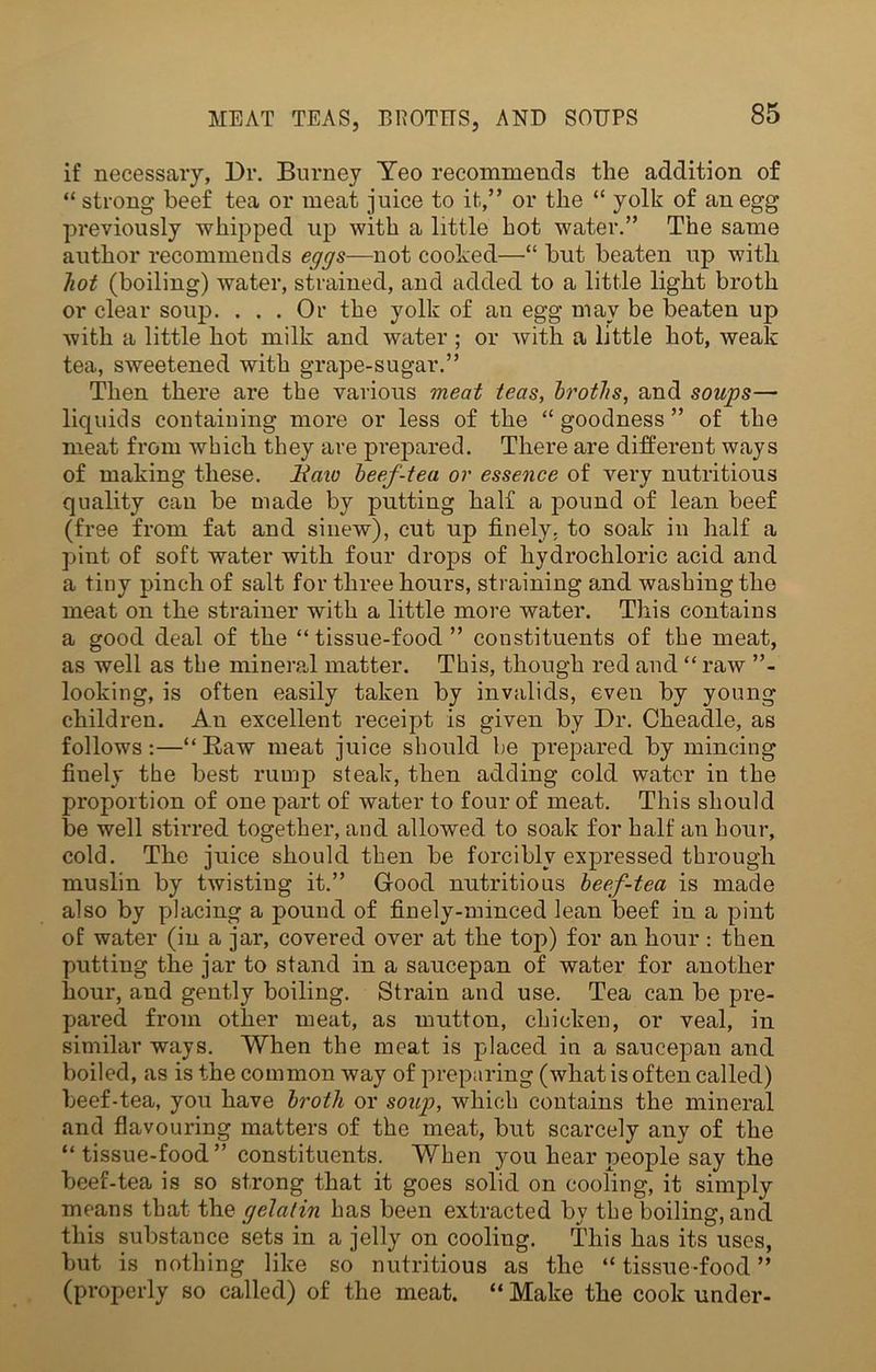 if necessary, Dr. Burney Yeo recommends the addition of “ strong beef tea or meat juice to it,” or the “ yolk of an egg previously whipped up with a little hot water.” The same author recommends eggs—not cooked—“ but beaten up with hot (boiling) water, strained, and added to a little light broth or clear soup. ... Or the yolk of an egg may be beaten up with a little hot milk and water ; or with a little hot, weak tea, sweetened with grape-sugar.” Then there are the various meat teas, broths, and soups— liquids containing more or less of the “ goodness ” of the meat from which they are prepared. There are different ways of making these, liaio beef-tea or essence of very nutritious quality can be made by putting half a pound of lean beef (free from fat and sinew), cut up finely, to soak in half a pint of soft water with four drops of hydrochloric acid and a tiny pinch of salt for three hours, straining and washing the meat on the strainer with a little more water. This contains a good deal of the “ tissue-food ” constituents of the meat, as well as the mineral matter. This, though red and “ raAv ”- looking, is often easily taken by invalids, even by young children. An excellent receipt is given by Dr. Cheadle, as follows:—“Raw meat juice should be prepared by mincing finely the best rump steak, then adding cold water in the proportion of one part of water to four of meat. This should be well stirred together, and allowed to soak for half an hour, cold. The juice should then be forcibly expressed through muslin by twisting it.” Good nutritious beef-tea is made also by placing a pound of finely-minced lean beef in a pint of water (in a jar, covered over at the top) for an hour : then putting the jar to stand in a saucepan of water for another hour, and gently boiling. Strain and use. Tea can be pre- pared from other meat, as mutton, chicken, or veal, in similar ways. When the meat is placed in a saucepan and boiled, as is the common way of preparing (what is often called) beef-tea, you have broth or soup, which contains the mineral and flavouring matters of the meat, but scarcely any of the “tissue-food” constituents. When you hear people say the beef-tea is so strong that it goes solid on cooling, it simply means that the gelatin has been extracted by the boiling, and this substance sets in a jelly on cooling. This has its uses, but is nothing like so nutritious as the “ tissue-food ” (properly so called) of the meat. “ Make the cook under-