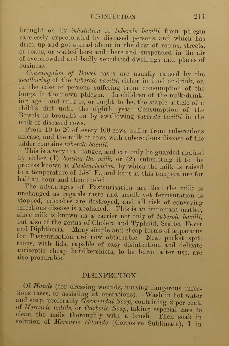 brought on by inhalation of tubercle bacilli from phlegm carelessly expectorated by diseased persons, and which has dried up and got spread about in the dust of rooms, streets, or roads, or wafted here and there and suspended in the air of overcrowded and badly ventilated dwellings and places of business. Consumption of Boivel cases are usually caused by the swallowing of the tubercle bacilli, either in food or drink, or, in the case of persons suffering from consumption of the lungs, in their own phlegm. In children of the milk-drink- ing age—and milk is, or ought to be, the staple article of a child’s diet until the eighth year—Consumption of the Bowels is brought on by swallowing tubercle bacilli in the milk of diseased cows. From 10 to 20 of every 100 cows suffer from tuberculous disease, and the milk of cows with tuberculous disease of the udder contains tubercle bacilli. This is a very real danger, and can only be guarded against by either (1) boiling the milk, or (2) submitting it to the process known as Pasteurisation, by which the milk is raised to a temperature of 158° F., and kept at this temperature for half an hour and then cooled. The advantages of Pasteurisation are that the milk is unchanged as regards taste and smell, yet fermentation is stopped, microbes are destroyed, and all risk of conveying infectious disease is abolished. This is an important matter, since milk is known as a carrier not only of tubercle bacilli, but also of the germs of Cholera and Typhoid, Scarlet Fever and Diphtheria. Many simple and cheap forms of apparatus for Pasteurisation are now obtainable. Neat pocket spit- toons, with lids, capable of easy disinfection, and delicate antiseptic cheap handkerchiefs, to be burnt after use, are also jirocurable. DISINFECTION Of Hands (for dressing wounds, nursing dangerous infec- tious cases, oi assisting at operations).—Wash in hot water and soap, preferably Germicidal Soap, containing 2 per cent, of Mercuric iodide, or Carbolic Soap, taking especial care to clean the nails thoroughly with a brush. Then soak in solution of Mercuric chloride (Corrosive Sublimate), 1 in