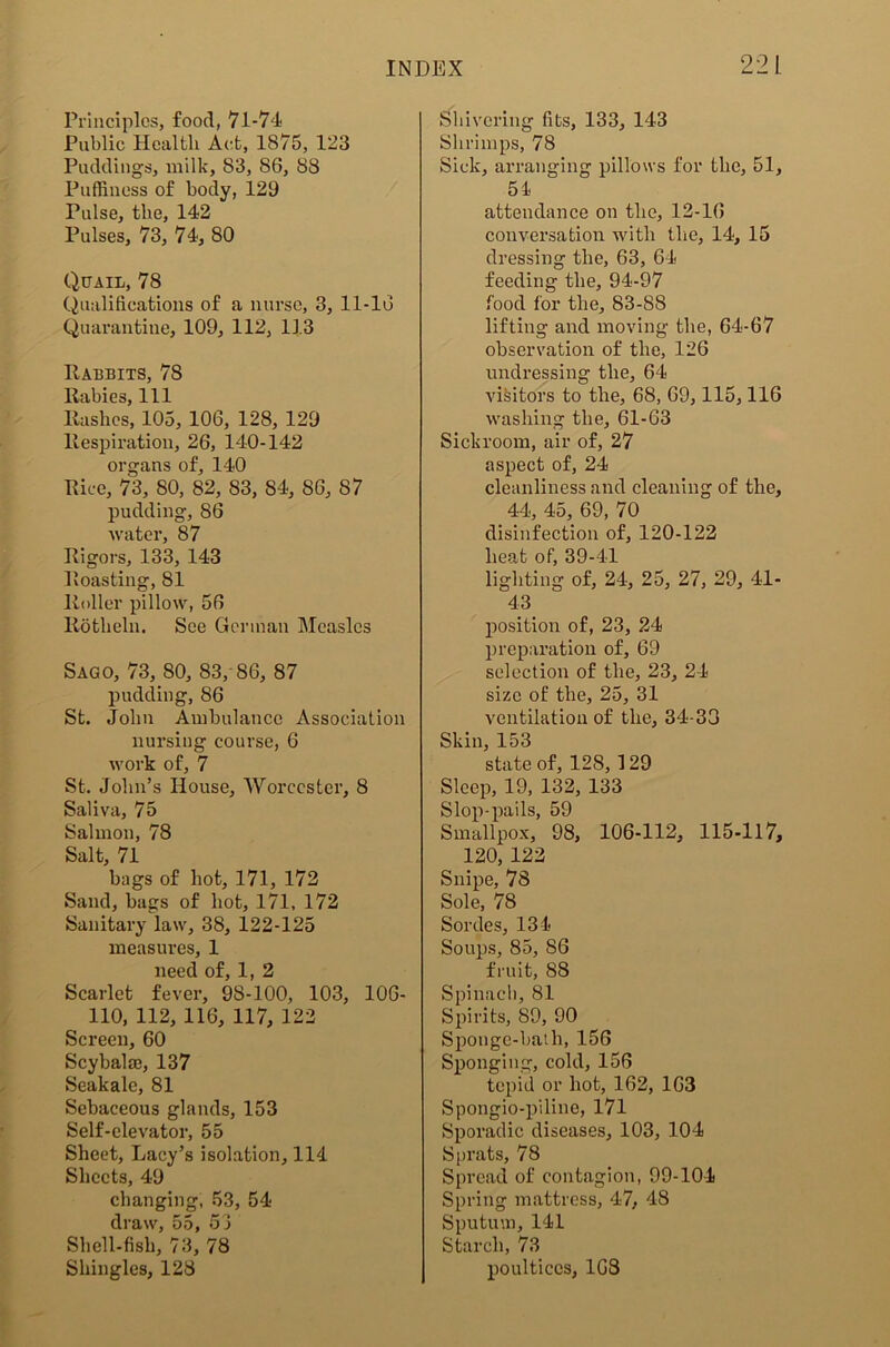 Principles, food, 71-74 Public Health Act, 1875, 123 Puddings, milk, 83, 86, 88 Puffiness of body, 129 Pulse, the, 142 Pulses, 73, 74, 80 Quail, 78 Qualifications of a nurse, 3, 11-16 Quarantine, 109, 112, 113 Rabbits, 78 Rabies, 111 Rashes, 105, 106, 128, 129 Respiration, 26, 140-142 organs of, 140 Rice, 73, 80, 82, 83, 84, 86, S7 pudding, 86 water, 87 Rigors, 133, 143 Roasting, 81 Roller pillow, 56 Rotheln. See German Measles Sago, 73, 80, 83, 86, 87 pudding, 86 St. John Ambulance Association nursing course, 6 work of, 7 St. John’s House, Worcester, 8 Saliva, 75 Salmon, 78 Salt, 71 bags of hot, 171, 172 Sand, bags of hot, 171, 172 Sanitary law, 38, 122-125 measures, 1 need of, 1, 2 Scarlet fever, 98-100, 103, 106- 110, 112, 116, 117, 122 Screen, 60 Scybala?, 137 Seakale, 81 Sebaceous glands, 153 Self-elevator, 55 Sheet, Lacy’s isolation, 114 Sheets, 49 changing, 53, 54 draw, 55, 53 Shell-fish, 73, 78 Shingles, 128 Shivering fits, 133, 143 Shrimps, 78 Sick, arranging pillows for the, 51, 54 attendance on the, 12-16 conversation with the, 14, 15 dressing the, 63, 64 feeding the, 94-97 food for the, 83-88 lifting and moving the, 64-67 observation of the, 126 undressing the, 64- visitors to the, 68, 69,115,116 washing the, 61-63 Sickroom, air of, 27 aspect of, 24 cleanliness and cleaning of the, 44, 45, 69, 70 disinfection of, 120-122 heat of, 39-41 lighting of, 24, 25, 27, 29, 41- 43 position of, 23, 24 preparation of, 69 selection of the, 23, 24 size of the, 25, 31 ventilation of the, 34-30 Skin, 153 state of, 128, 129 Sleep, 19, 132, 133 Slop-pails, 59 Smallpox, 98, 106-112, 115-117, 120, 122 Snipe, 78 Sole, 78 Sordes, 134- Soups, 85, 86 fruit, 88 Spinach, 81 Spirits, 89, 90 Sponge-bath, 156 Sponging, cold, 156 tepid or hot, 162, 163 Spongio-pilino, 171 Sporadic diseases, 103, 104 Sprats, 78 Spread of contagion, 99-104 Spring mattress, 47, 48 Sputum, 141 Starch, 73 poultices, 1G8