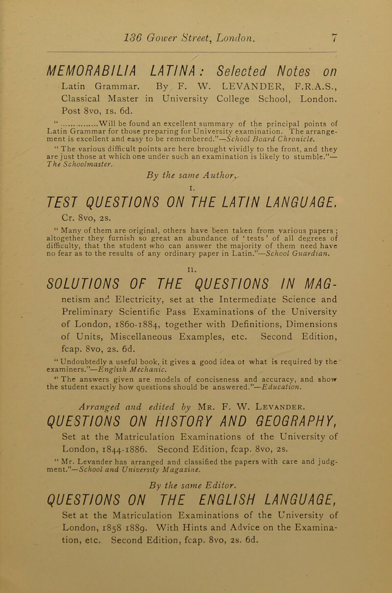 MEMORABILIA LATINA: Selected Notes on Latin Grammar. By F. W. LEVANDER, F.R.A.S., Classical Master in University College School, London. Post 8vo, is. 6d. “ Will be found an excellent summary of the principal points of Latin Grammar for those preparing for University examination. The arrange- ment is excellent and easy to be remembered.”—School Board Chronicle. “ The various difficult points are here brought vividly to the front, and they are just those at which one under such an examination is likely to stumble.”— The Schoolmaster. By the same Author. I. TEST QUESTIONS ON THE LATIN LANGUAGE. Cr. 8vo, 2s. “ Many of them are original, others have been taken from various papers ; altogether they furnish so great an abundance of ‘ tests ’ of all degrees of difficulty, that the student who can answer the majority of them need have no fear as to the results of any ordinary paper in Latin.”—School Guardian. II. SOLUTIONS OF THE QUESTIONS IN MAG- netism and Electricity, set at the Intermediate Science and Preliminary Scientific Pass Examinations of the University of London, 1860-1884, together with Definitions, Dimensions of Units, Miscellaneous Examples, etc. Second Edition, fcap. 8vo, 2s. 6d. “ Undoubtedly a useful book, it gives a good idea ot what is required by the examiners.”—English Mechanic. “ The answers given are models of conciseness and accuracy, and show the student exactly how questions should be answered.—Education. Arranged and edited by Mr. F. W. Levander. QUESTIONS ON HISTORY AND GEOGRAPHY, Set at the Matriculation Examinations of the University of London, 1844-1886. Second Edition, fcap. 8vo, 2s. “ Mr. Levander has arranged and classified the papers with care and judg- ment.”— School and University Magazine. By the same Editor. QUESTIONS ON THE ENGLISH LANGUAGE, Set at the Matriculation Examinations of the University of London, 1858 1889. With Hints and Advice on the Examina- tion, etc. Second Edition, fcap. 8vo, 2s. 6d.