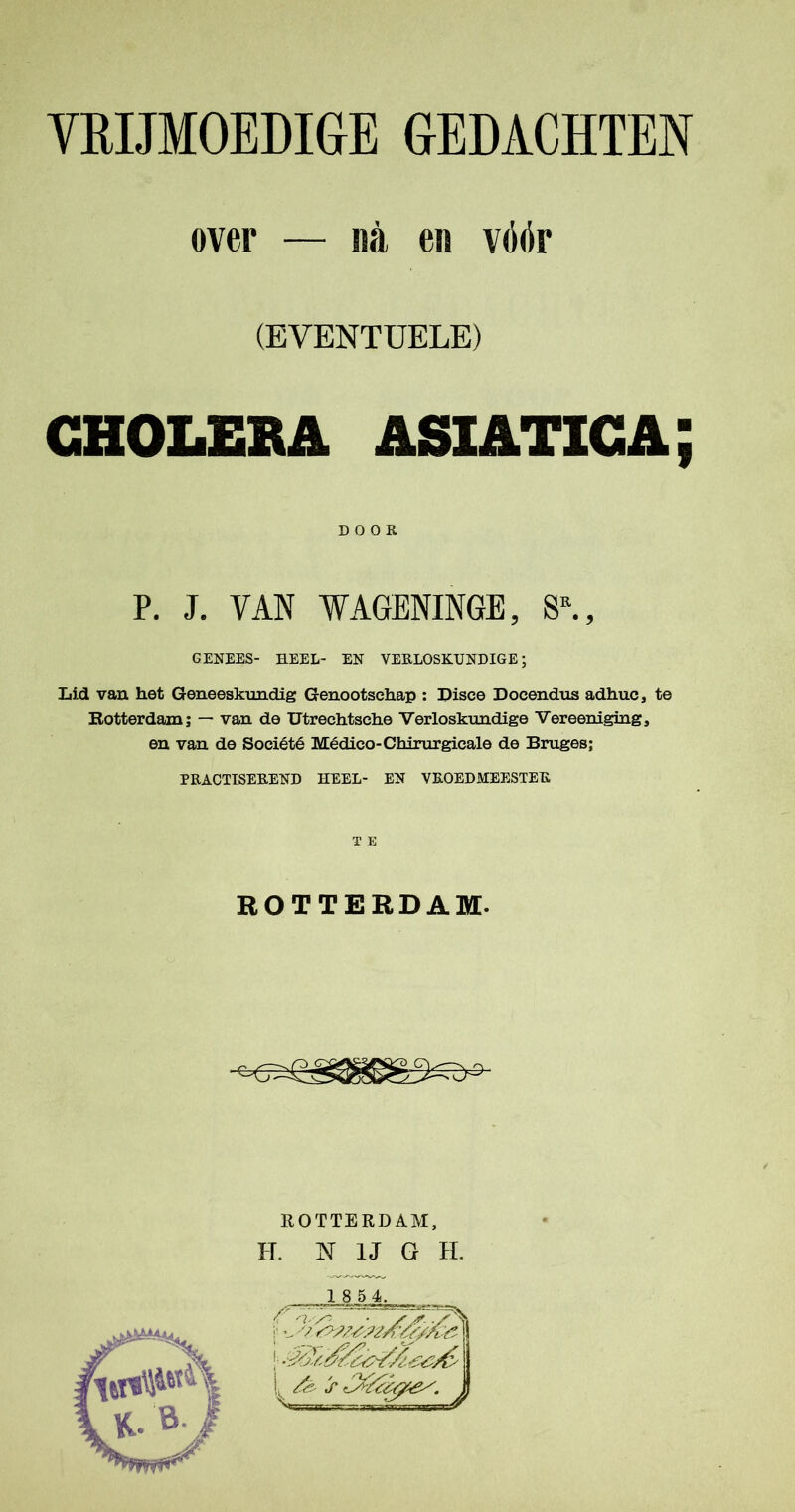 over — na eis vóér (EVENTUELE) CHOLERA ASIATICA; DOOR P. J. VAN WAGENINGE, SR., GENEES- HEEL- EN VERLOSKUNDIGE; Lid van het Geneeskundig Genootschap : Disce Docendus adhuc, te Rotterdam; — van de Utrechtsehe Verloskundige Vereeniging, en van de Société Médico-Chirurgieale de Bruges; PRACTISEREND HEEL- EN VROEDMEESTEK T E ROTTERDAM. ROTTERDAM, H. N IJ G H.