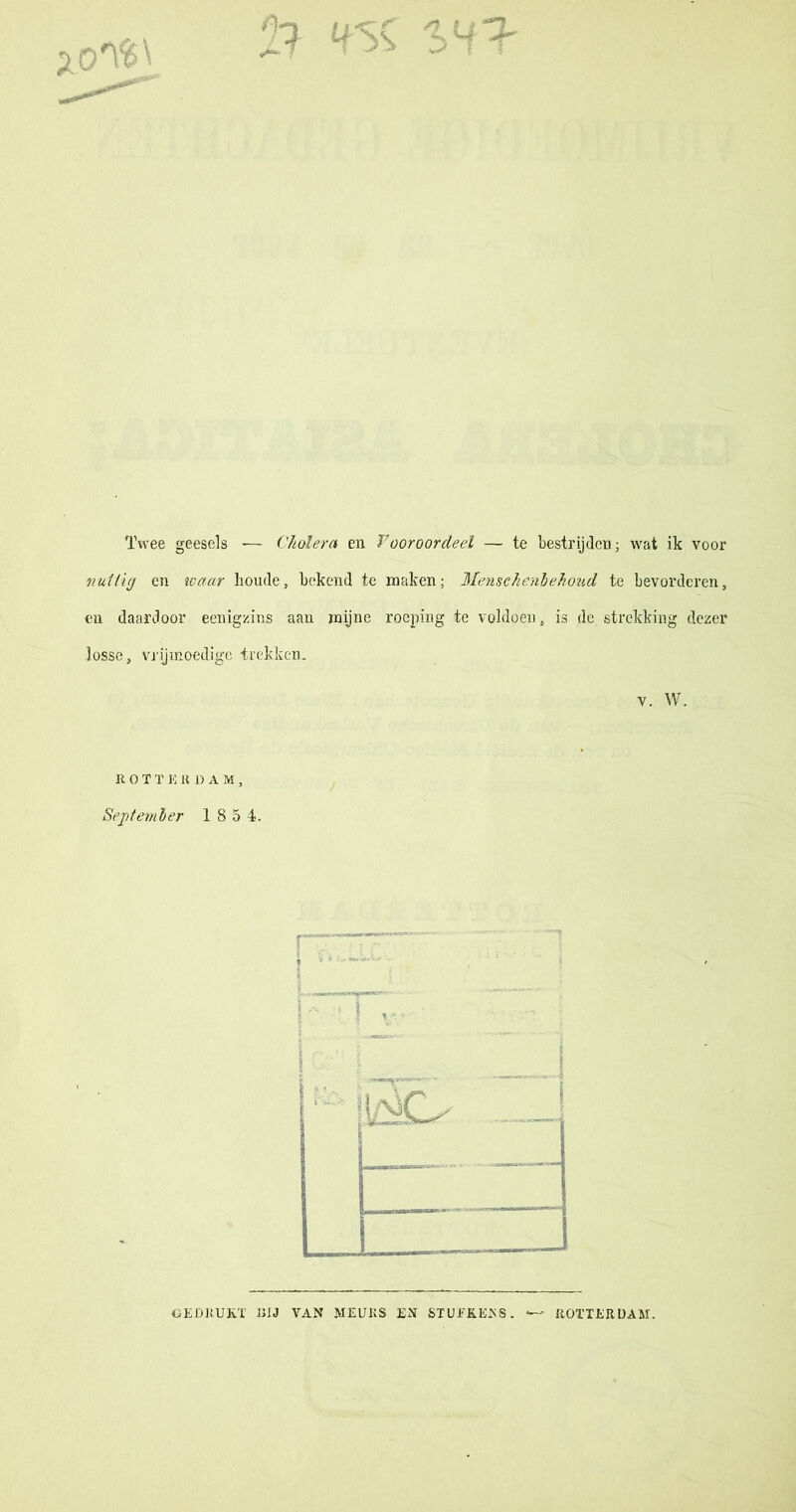 Twee geesels -— Cholera en Vooroordeel — te bestrijden; wat ik voor nuttig cn waar boude, bekend te maken; Mensehenb ehoud te bevorderen, en daardoor eenigzins aan mijne roeping te voldoen, is de strekking dezer losse, vrijmoedige trekken. v. W. R OTï E K DAM, September 1 8 5 4. GEDRUKT nu VAN MEURS EN STUEKEKS. ROTTERDAM.
