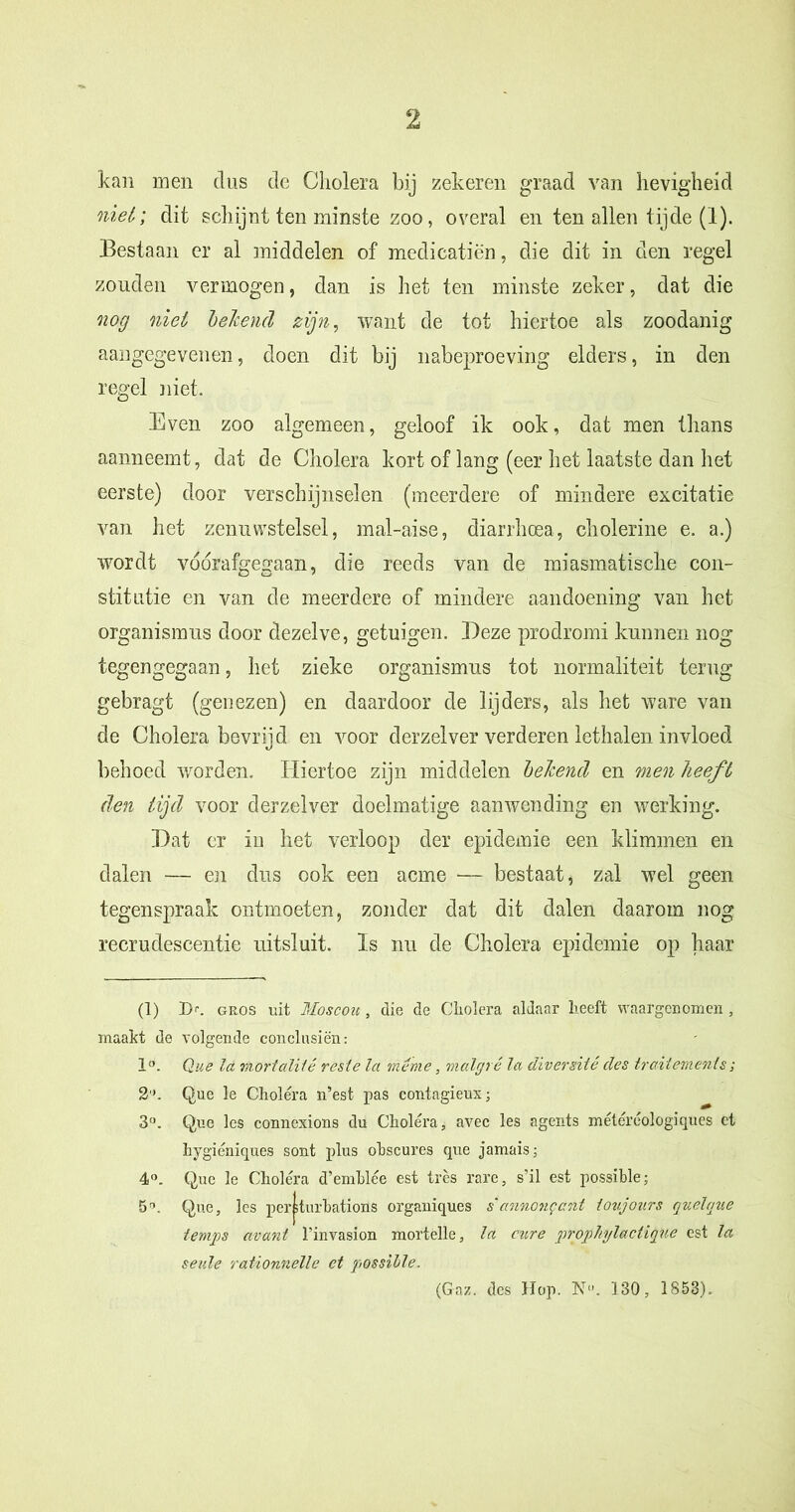 kan men dus de Cholera bij zekeren graad van hevigheid niet; dit schijnt ten minste zoo, overal en ten allen tijde (1). Bestaan er al middelen of medicatiën, die dit in den regel zouden vermogen, dan is het ten minste zeker, dat die nog niet beleend zijn, want de tot hiertoe als zoodanig aangegevenen, doen dit bij nabeproeving elders, in den regel niet. Even zoo algemeen, geloof ik ook, dat men thans aanneemt, dat de Cholera kort of lang (eer het laatste dan het eerste) door verschijnselen (meerdere of mindere excitatie van het zenuwstelsel, mal-aise, diarrhoea, cholerine e. a.) wordt voorafgegaan, die reeds van de miasmatische con- stitutie en van de meerdere of mindere aandoening van het organismus door dezelve, getuigen. Deze prodromi kunnen nog tegengegaan, het zieke organismus tot normaliteit terug gebragt (genezen) en daardoor de lijders, als het ware van de Cholera bevrijd en voor derzelver verderen lethalen invloed behoed worden. Hiertoe zijn middelen beleend en men heeft den tijd voor der zei ver doelmatige aanwending en werking. Dat er in het verloop der epidemie een klimmen en dalen — en dus ook een acme — bestaat, zal wel geen tegenspraak ontmoeten, zonder dat dit dalen daarom nog recrudescentie uitsluit. Is nu de Cholera epidemie op haar (1) 1>. gros uit Moscoit, die de Cholera aldaar heeft waargenomen , maakt de volgende conclusiën: 1°. Que la mortalUê resle la même, malgrê la diversité des traitemenls ; 2'C Que le Cholera n’est pas contagieux; 3°. Que les connexions du Cholera, avec les agents météréologiques et hygiéniques sont plus ohscures que jamais; 4°. Que le Cholera d’emhlée est tres rare, s’il est possible; 5”. Que, les per^turbations organiques s'annonqant ioujours quelque temps avard 1’invasion mortelle, la eure prop hylacti que est la seule rationnelle et possible. (Gaz. des Hop. N-'. 130, 1S5S).