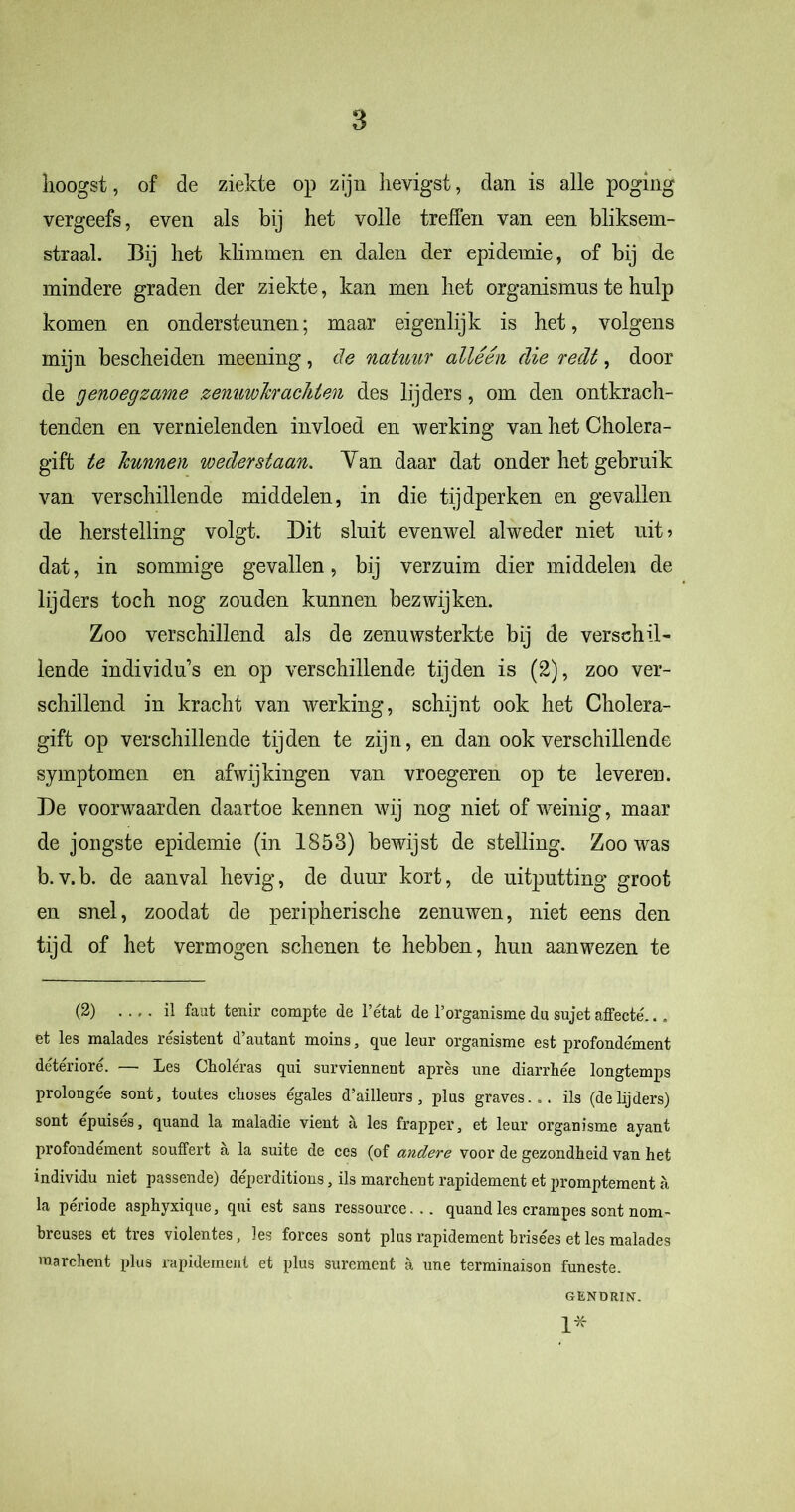 hoogst, of de ziekte op zijn hevigst, clan is alle poging vergeefs, even als bij het volle treffen van een bliksem- straal. Bij het klimmen en dalen der epidemie, of bij de mindere graden der ziekte, kan men het organismus te hulp komen en ondersteunen; maar eigenlijk is het, volgens mijn bescheiden meening, de natuur alléén die redt, door de genoegzame zenuwhrachten des lijders, om den ontkrach- tenden en vernielenden invloed en werking van het Cholera- giffc te hunnen weder staan. Yan daar dat onder het gebruik van verschillende middelen, in die tijdperken en gevallen de herstelling volgt. Dit sluit evenwel alweder niet uit 5 dat, in sommige gevallen, bij verzuim dier middelen de lijders toch nog zouden kunnen bezwijken. Zoo verschillend als de zenuwsterkte bij de verschil- lende individu’s en op verschillende tijden is (2), zoo ver- schillend in kracht van werking, schijnt ook het Cholera- gift op verschillende tijden te zijn, en dan ook verschillende symptomen en afwijkingen van vroegeren op te leveren. De voorwaarden daartoe kennen wij nog niet of weinig, maar de jongste epidemie (in 1853) bewijst de stelling. Zoo was b.v.b. de aanval hevig, de duur kort, de uitputting groot en snel, zoodat de peripherische zenuwen, niet eens den tijd of het vermogen schenen te hebben, hun aan wezen te (2) il faut tenir compte de 1’état de Porganisme du sujet affecté... et les malades résistent d’autant moins, que leur organisme est profondément détérioré. — Les Choléras qui surviennent après une diarrhée longtemps prolongée sont, toutes choses égales d’ailleurs , plus graves... ils (de lijders) sont épuisés, quand la maladie vient a les trapper 5 et leur organisme ayant profondement souffert a la suite de ces (of andere voor de gezondheid van het individu niet passende) déperditions, ils marchent rapidement et promptement a la période asphyxique, qui est sans ressource... quand les crampes sont nom- breuses et tres violentes, les forces sont plus rapidement brisées et les malades marchent plus rapidement et plus surement a une terminaison funeste. GENT) RIN'. 1*