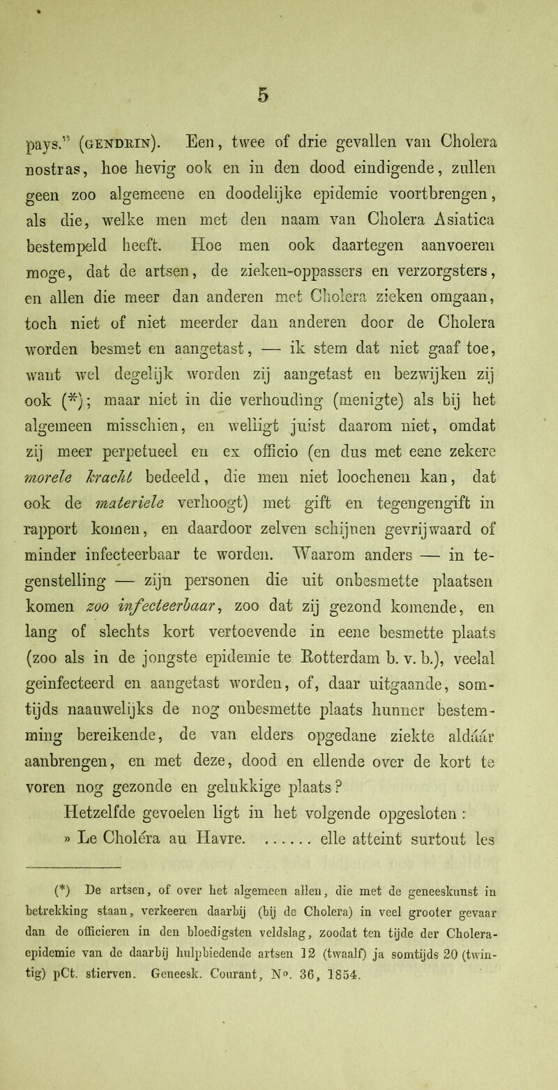 paysA (gendrin). Een, twee of drie gevallen van Cholera nostras, hoe hevig ook en in den dood eindigende, zullen geen zoo algemeene en doodelijke epidemie voortbrengen, als die, welke men met den naam van Cholera Asiatica bestempeld heeft. Hoe men ook daartegen aanvoeren moge, dat de artsen , de zieken-oppassers en verzorgsters, en allen die meer dan anderen met Cholera zieken omgaan, toch niet of niet meerder dan anderen door de Cholera worden besmet en aangetast, — ik stem dat niet gaaf toe, want wel degelijk worden zij aangetast en bezwijken zij ook (*}; maar niet in die verhouding (menigte) als bij het algemeen misschien, en weliigt juist daarom niet, omdat zij meer perpetueel en ex officio (en dus met eene zekere morele kracht bedeeld, die men niet loochenen kan, dat ook de materiele verhoogt) met gift en tegengengift in rapport komen, en daardoor zelven schijnen gevrijwaard of minder infecteerbaar te worden. Waarom anders — in te- genstelling — zijn personen die uit onbesmette plaatsen komen zoo infecteerbaar, zoo dat zij gezond komende, en lang of slechts kort vertoevende in eene besmette plaats (zoo als in de jongste epidemie te Rotterdam b. v. b.), veelal geinfecteerd en aangetast worden, of, daar uitgaande, som- tijds naauwelijks de nog onbesmette plaats hunner bestem- ming bereikende, de van elders opgedane ziekte aldaar aanbrengen, en met deze, dood en ellende over de kort te voren nog gezonde en gelukkige plaats ? Hetzelfde gevoelen ligt in het volgende opgesloten : » Le Cholera au Havre elle atteint surtout les (*) De artsen, of over het algemeen allen, die met de geneeskunst in betrekking staan, verkeeren daarbij (bij de Cholera) in veel grooter gevaar dan de officieren in den bloedigsten veldslag, zoodat ten tijde der Cholera- cpidcmie van de daarbij hulpbiedende artsen 12 (twaalf) ja somtijds 20 (twin- tig) pCt. stierven. Geneesk. Courant, N°. 36, 1854.