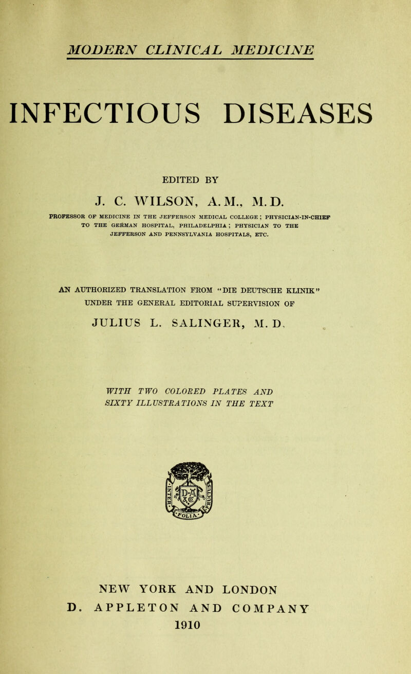 MODERN CLINICAL MEDICINE INFECTIOUS DISEASES EDITED BY J. C. WILSON, A.M., M.D. PROFESSOR OF MEDICINE IN THE JEFFERSON MEDICAL COLLEGE ; PHYSICIAN-IN-CHIEF TO THE GERMAN HOSPITAL, PHILADELPHIA ; PHYSICIAN TO THE JEFFERSON AND PENNSYLVANIA HOSPITALS, ETC. AN AUTHORIZED TRANSLATION FROM “DIE DEUTSCHE KLINIK” UNDER THE GENERAL EDITORIAL SUPERVISION OF JULIUS L. SALINGER, M.D, WITH TWO COLORED PLATES AND SIXTY ILLUSTRATIONS IN THE TEXT NEW YORK AND LONDON D. APPLETON AND COMPANY 1910