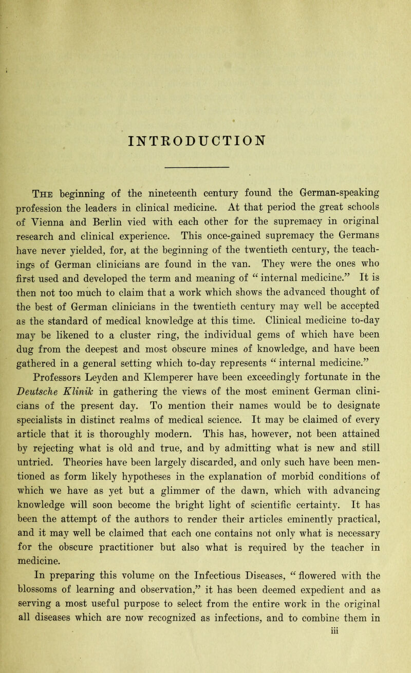 INTRODUCTION The beginning of the nineteenth centnry fonnd the German-speaking profession the leaders in clinical medicine. At that period the great schools of Vienna and Berlin vied with each other for the supremacy in original research and clinical experience. This once-gained supremacy the Germans have never yielded, for, at the beginning of the twentieth century, the teach- ings of German clinicians are found in the van. They were the ones who first used and developed the term and meaning of “ internal medicine/’ It is then not too much to claim that a work which shows the advanced thought of the best of German clinicians in the twentieth century may well be accepted as the standard of medical knowledge at this time. Clinical medicine to-day may be likened to a cluster ring, the individual gems of which have been dug from the deepest and most obscure mines of knowledge, and have been gathered in a general setting which to-day represents “ internal medicine.” Professors Leyden and Klemperer have been exceedingly fortunate in the Deutsche Klinik in gathering the views of the most eminent German clini- cians of the present day. To mention their names would be to designate specialists in distinct realms of medical science. It may be claimed of every article that it is thoroughly modern. This has, however, not been attained by rejecting what is old and true, and by admitting what is new and still untried. Theories have been largely discarded, and only such have been men- tioned as form likely hypotheses in the explanation of morbid conditions of which we have as yet but a glimmer of the dawn, which with advancing knowledge will soon become the bright light of scientific certainty. It has been the attempt of the authors to render their articles eminently practical, and it may well be claimed that each one contains not only what is necessary for the obscure practitioner but also what is required by the teacher in medicine. In preparing this volume on the Infectious Diseases, “ flowered with the blossoms of learning and observation,” it has been deemed expedient and as serving a most useful purpose to select from the entire work in the original all diseases which are now recognized as infections, and to combine them in