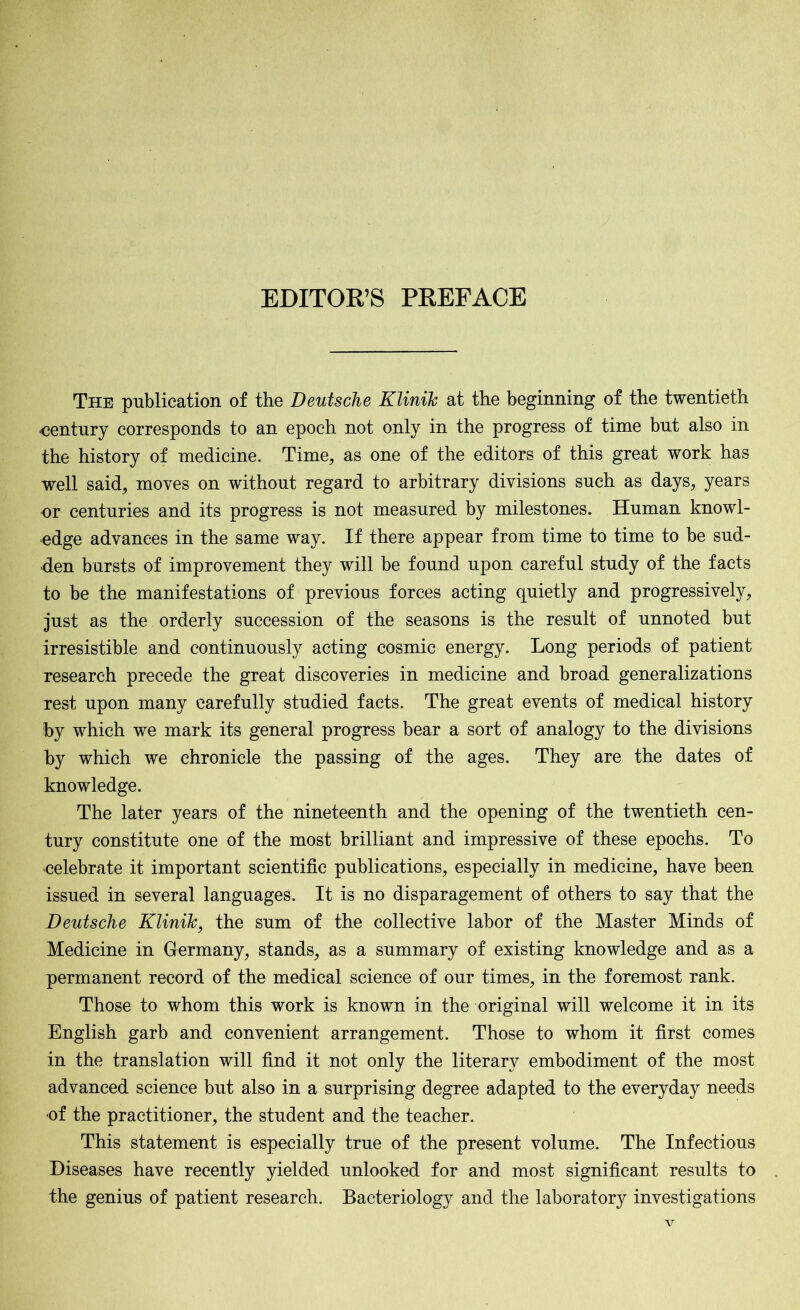 EDITOR’S PREFACE The publication of the Deutsche Klinik at the beginning of the twentieth -century corresponds to an epoch not only in the progress of time but also in the history of medicine. Time, as one of the editors of this great work has well said, moves on without regard to arbitrary divisions such as days, years or centuries and its progress is not measured by milestones. Human knowl- edge advances in the same way. If there appear from time to time to be sud- den bursts of improvement they will be found upon careful study of the facts to be the manifestations of previous forces acting quietly and progressively, just as the orderly succession of the seasons is the result of unnoted but irresistible and continuously acting cosmic energy. Long periods of patient research precede the great discoveries in medicine and broad generalizations rest upon many carefully studied facts. The great events of medical history by which we mark its general progress bear a sort of analogy to the divisions by which we chronicle the passing of the ages. They are the dates of knowledge. The later years of the nineteenth and the opening of the twentieth cen- tury constitute one of the most brilliant and impressive of these epochs. To celebrate it important scientific publications, especially in medicine, have been issued in several languages. It is no disparagement of others to say that the Deutsche Klinik, the sum of the collective labor of the Master Minds of Medicine in Germany, stands, as a summary of existing knowledge and as a permanent record of the medical science of our times, in the foremost rank. Those to whom this work is known in the original will welcome it in its English garb and convenient arrangement. Those to whom it first comes in the translation will find it not only the literary embodiment of the most advanced science but also in a surprising degree adapted to the everyday needs •of the practitioner, the student and the teacher. This statement is especially true of the present volume. The Infectious Diseases have recently yielded unlooked for and most significant results to the genius of patient research. Bacteriology and the laboratory investigations