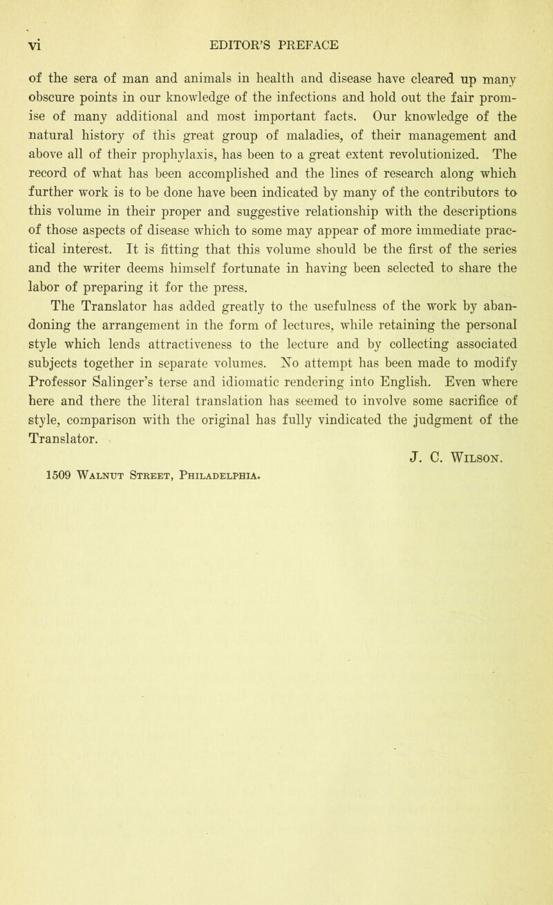 of the sera of man and animals in health and disease have cleared up many obscure points in our knowledge of the infections and hold out the fair prom- ise of many additional and most important facts. Our knowledge of the natural history of this great group of maladies, of their management and above all of their prophylaxis, has been to a great extent revolutionized. The record of what has been accomplished and the lines of research along which further work is to be done have been indicated by many of the contributors to this volume in their proper and suggestive relationship with the descriptions of those aspects of disease which to some may appear of more immediate prac- tical interest. It is fitting that this volume should be the first of the series and the writer deems himself fortunate in having been selected to share the labor of preparing it for the press. The Translator has added greatly to the usefulness of the work by aban- doning the arrangement in the form of lectures, while retaining the personal style which lends attractiveness to the lecture and by collecting associated subjects together in separate volumes. No attempt has been made to modify Professor Salinger's terse and idiomatic rendering into English. Even where here and there the literal translation has seemed to involve some sacrifice of style, comparison with the original has fully vindicated the judgment of the Translator. J. C. Wilson. 1509 Walnut Street, Philadelphia.