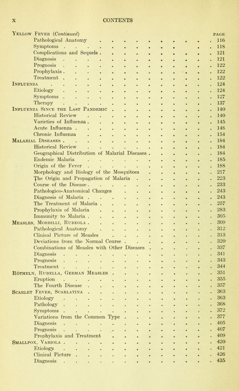 Yellow Fever (Continued) page Pathological Anatomy . . .lift Symptoms ..118 Complications and Sequels . . . . . . . . . .121 Diagnosis 121 Prognosis 122 Prophylaxis . . 122 Treatment 122' Influenza 124 Etiology 124 Symptoms . . .127 Therapy 137 Influenza Since the Last Pandemic 140 Historical Review . . . . . . . . . . .140 Varieties of Influenza 145 Acute Influenza 148 Chronic Influenza 154 Malarial Diseases 184 Historical Review 184 Geographical Distribution of Malarial Diseases 184 Endemic Malaria ........... 185' Origin of the Fever ........... 188 Morphology and Biology of the Mosquitoes 217 fhe Origin and Propagation of Malaria 223 Course of the Disease ........... 233 Pathologico-Anatomical Changes 243 Diagnosis of Malaria ........... 243 The Treatment of Malaria 257 Prophylaxis of Malaria .......... 283 Immunity to Malaria ........... 305' Measles, Morbilli, Rubeola 309 Pathological Anatomy .......... 312 Clinical Picture of Measles . . . . . . . . .313 Deviations from the Normal Course . 320' Combinations of Measles with Other Diseases ...... 337 Diagnosis ............. 341 Prognosis ............. 343 Treatment ............. 344 Rötheln, Rubella, German Measles . . 351 Eruption 355 The Fourth Disease ........... 357 Scarlet Fever, Scarlatina 363 Etiology ............. 363 Pathology . 368 Symptoms ............. 372 Variations from the Common Type . 377 Diagnosis 405 Prognosis 407 Prophylaxis and Treatment 409 Smallpox, Variola . 420 Etiology . 421 Clinical Picture 426 Diagnosis ............. 435