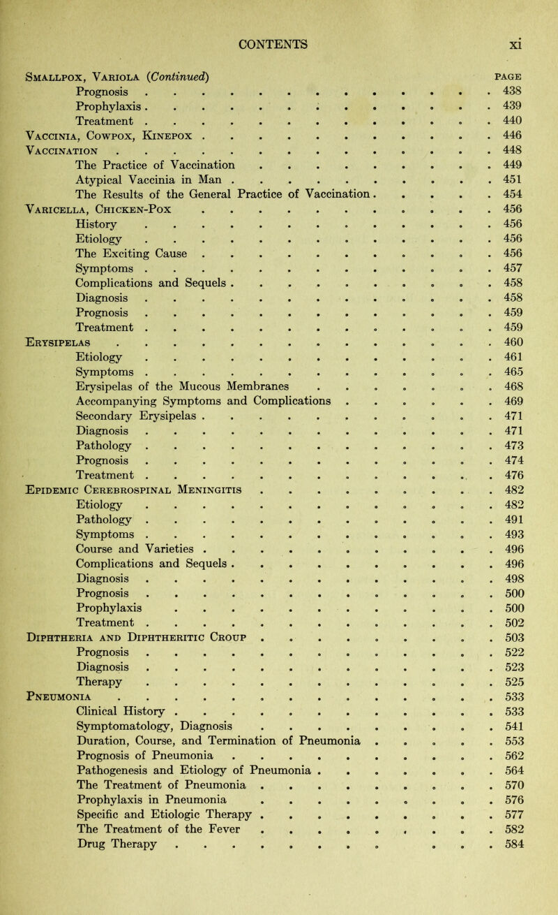 Smallpox, Variola {Continued) page Prognosis 438 Prophylaxis 439 Treatment . 440 Vaccinia, Cowpox, Kinepox . 446 Vaccination 448 The Practice of Vaccination 449 Atypical Vaccinia in Man 451 The Results of the General Practice of Vaccination 454 Varicella, Chicken-Pox 456 History ............. 456 Etiology . 456 The Exciting Cause 456 Symptoms 457 Complications and Sequels 458 Diagnosis 458 Prognosis 459 Treatment . 459 Erysipelas 460 Etiology . 461 Symptoms ............. 465 Erysipelas of the Mucous Membranes ....... 468 Accompanying Symptoms and Complications ...... 469 Secondary Erysipelas . . . . . . . . . . .471 Diagnosis 471 Pathology .473 Prognosis . 474 Treatment ............. 476 Epidemic Cerebrospinal Meningitis ......... 482 Etiology ............. 482 Pathology . . . .491 Symptoms 493 Course and Varieties 496 Complications and Sequels 496 Diagnosis 498 Prognosis 500 Prophylaxis 500 Treatment 502 Diphtheria and Diphtheritic Croup ......... 503 Prognosis 522 Diagnosis 523 Therapy 525 Pneumonia 533 Clinical History 533 Symptomatology, Diagnosis 541 Duration, Course, and Termination of Pneumonia ..... 553 Prognosis of Pneumonia 562 Pathogenesis and Etiology of Pneumonia ....... 564 The Treatment of Pneumonia . .570 Prophylaxis in Pneumonia ......... 576 Specific and Etiologic Therapy 577 The Treatment of the Fever 582 Drug Therapy ... 584