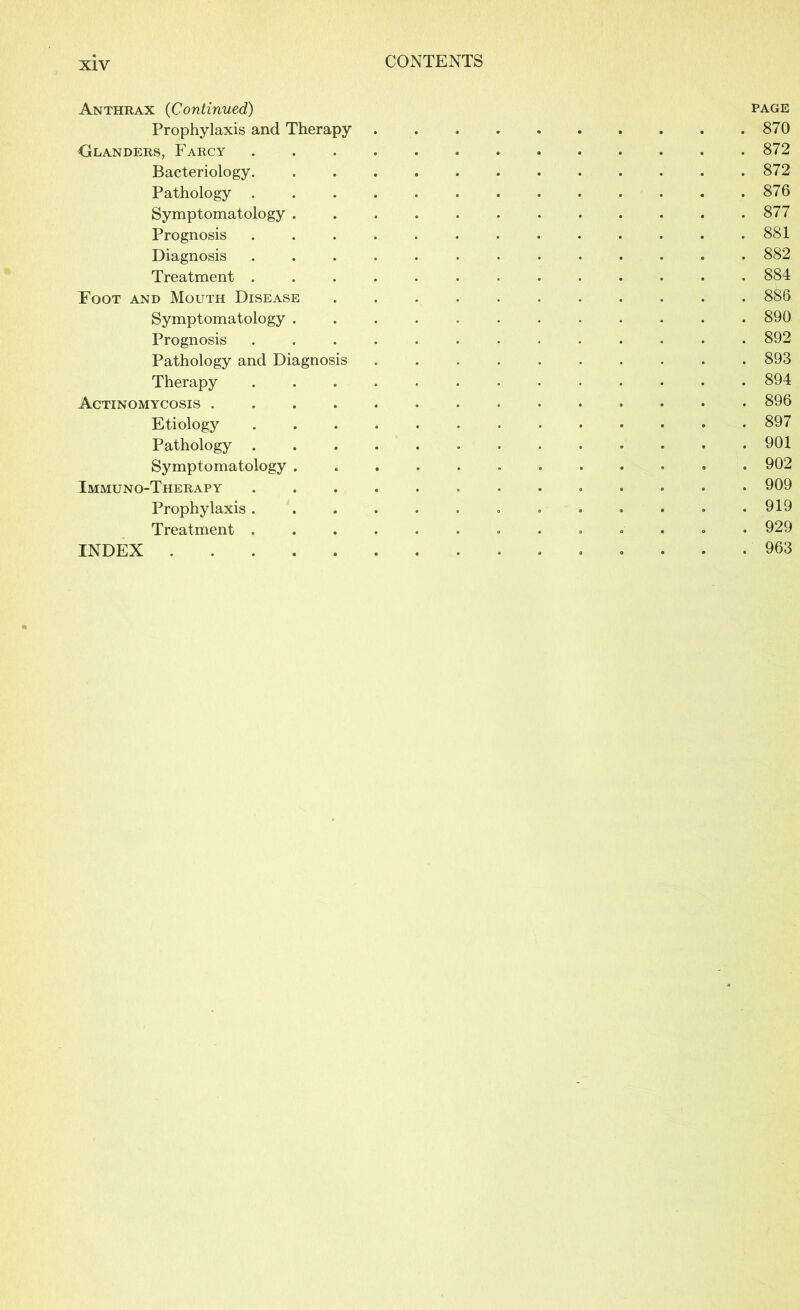 Anthrax (Continued) Prophylaxis and Therapy Glanders, Farcy Bacteriology. Pathology . Symptomatology . Prognosis Diagnosis Treatment . Foot and Mouth Disease Symptomatology . Prognosis Pathology and Diagnosis Therapy Actinomycosis .... Etiology Pathology . Symptomatology . Immuno-Therapy Prophylaxis . Treatment . INDEX PAGE . 870 . 872 . 872 . 876 . 877 . 881 . 882 . 884 . 886 . 890 . 892 . 893 . 894 . 896 . 897 . 901 . 902 . 909 . 919 . 929 . 963