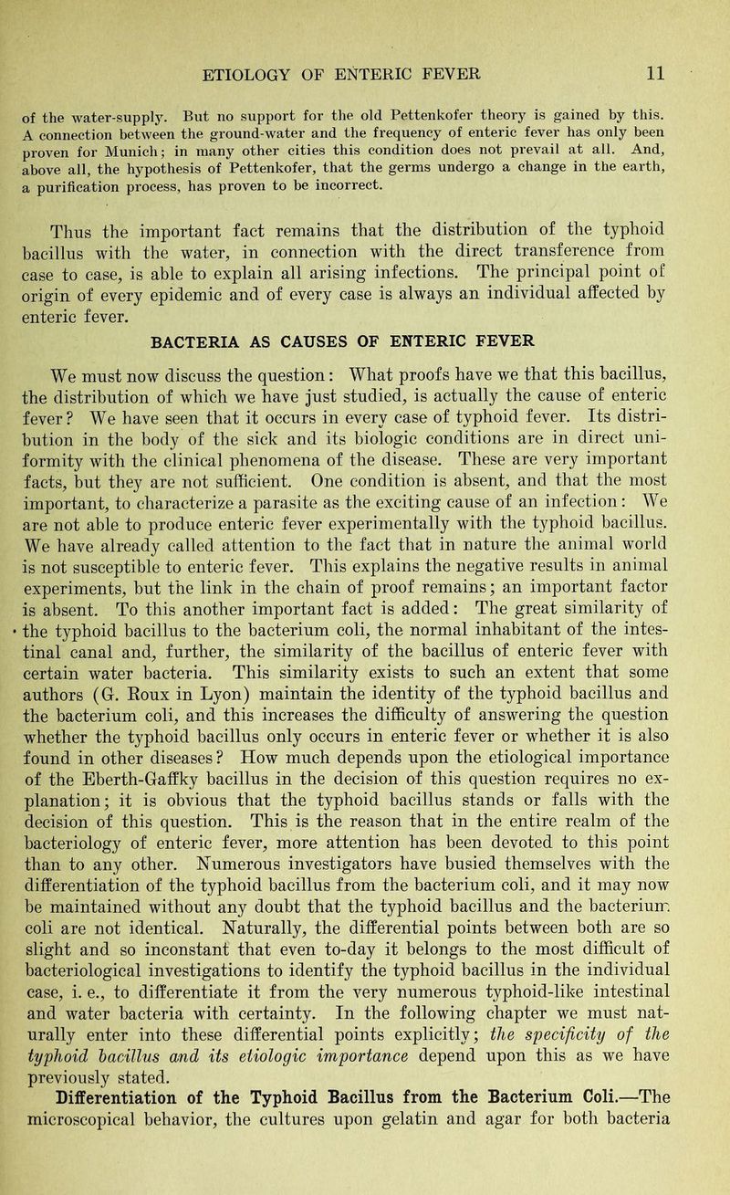 of the water-supply. But no support for the old Pettenkofer theory is gained by this. A connection between the ground-water and the frequency of enteric fever has only been proven for Munich; in many other cities this condition does not prevail at all. And, above all, the hypothesis of Pettenkofer, that the germs undergo a change in the earth, a purification process, has proven to be incorrect. Thus the important fact remains that the distribution of the typhoid bacillus with the water, in connection with the direct transference from case to case, is able to explain all arising infections. The principal point of origin of every epidemic and of every case is always an individual affected by enteric fever. BACTERIA AS CAUSES OF ENTERIC FEVER We must now discuss the question: What proofs have we that this bacillus, the distribution of which we have just studied, is actually the cause of enteric fever? We have seen that it occurs in every case of typhoid fever. Its distri- bution in the body of the sick and its biologic conditions are in direct uni- formity with the clinical phenomena of the disease. These are very important facts, but they are not sufficient. One condition is absent, and that the most important, to characterize a parasite as the exciting cause of an infection: We are not able to produce enteric fever experimentally with the typhoid bacillus. We have already called attention to the fact that in nature the animal world is not susceptible to enteric fever. This explains the negative results in animal experiments, but the link in the chain of proof remains; an important factor is absent. To this another important fact is added: The great similarity of • the typhoid bacillus to the bacterium coli, the normal inhabitant of the intes- tinal canal and, further, the similarity of the bacillus of enteric fever with certain water bacteria. This similarity exists to such an extent that some authors (G. Roux in Lyon) maintain the identity of the typhoid bacillus and the bacterium coli, and this increases the difficulty of answering the question whether the typhoid bacillus only occurs in enteric fever or whether it is also found in other diseases ? How much depends upon the etiological importance of the Eberth-Gaffky bacillus in the decision of this question requires no ex- planation; it is obvious that the typhoid bacillus stands or falls with the decision of this question. This is the reason that in the entire realm of the bacteriology of enteric fever, more attention has been devoted to this point than to any other. Numerous investigators have busied themselves with the differentiation of the typhoid bacillus from the bacterium coli, and it may now be maintained without any doubt that the typhoid bacillus and the bacterium coli are not identical. Naturally, the differential points between both are so slight and so inconstant that even to-day it belongs to the most difficult of bacteriological investigations to identify the typhoid bacillus in the individual case, i. e., to differentiate it from the very numerous typhoid-like intestinal and water bacteria with certainty. In the following chapter we must nat- urally enter into these differential points explicitly; the specificity of the typhoid bacillus and its etiologic importance depend upon this as we have previously stated. Differentiation of the Typhoid Bacillus from the Bacterium Coli.—The microscopical behavior, the cultures upon gelatin and agar for both bacteria
