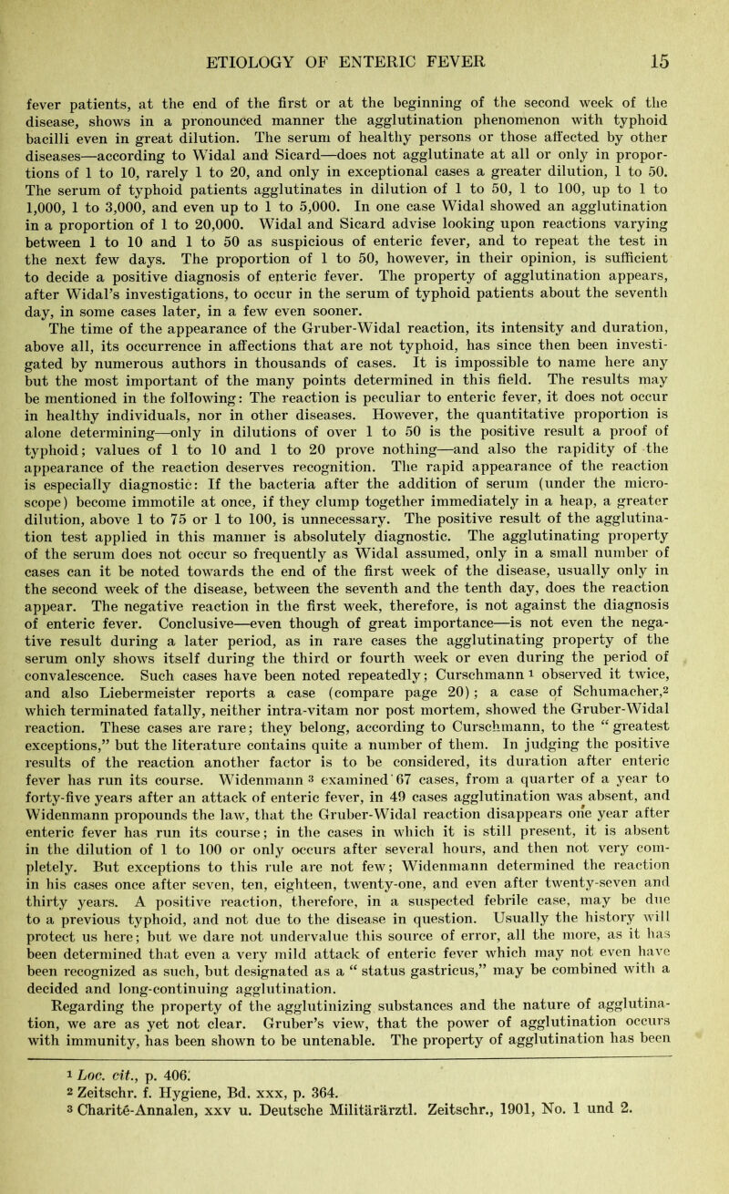 fever patients, at the end of the first or at the beginning of the second week of the disease, shows in a pronounced manner the agglutination phenomenon with typhoid bacilli even in great dilution. The serum of healthy persons or those affected by other diseases—according to Widal and Sicard—does not agglutinate at all or only in propor- tions of 1 to 10, rarely 1 to 20, and only in exceptional cases a greater dilution, 1 to 50. The serum of typhoid patients agglutinates in dilution of 1 to 50, 1 to 100, up to 1 to 1,000, 1 to 3,000, and even up to 1 to 5,000. In one case Widal showed an agglutination in a proportion of 1 to 20,000. Widal and Sicard advise looking upon reactions varying between 1 to 10 and 1 to 50 as suspicious of enteric fever, and to repeat the test in the next few days. The proportion of 1 to 50, however, in their opinion, is sufficient to decide a positive diagnosis of enteric fever. The property of agglutination appears, after Widal’s investigations, to occur in the serum of typhoid patients about the seventh day, in some cases later, in a few even sooner. The time of the appearance of the Gruber-Widal reaction, its intensity and duration, above all, its occurrence in affections that are not typhoid, has since then been investi- gated by numerous authors in thousands of cases. It is impossible to name here any but the most important of the many points determined in this field. The results may be mentioned in the following: The reaction is peculiar to enteric fever, it does not occur in healthy individuals, nor in other diseases. However, the quantitative proportion is alone determining—only in dilutions of over 1 to 50 is the positive result a proof of typhoid; values of 1 to 10 and 1 to 20 prove nothing—and also the rapidity of the appearance of the reaction deserves recognition. The rapid appearance of the reaction is especially diagnostic: If the bacteria after the addition of serum (under the micro- scope ) become immotile at once, if they clump together immediately in a heap, a greater dilution, above 1 to 75 or 1 to 100, is unnecessary. The positive result of the agglutina- tion test applied in this manner is absolutely diagnostic. The agglutinating property of the serum does not occur so frequently as Widal assumed, only in a small number of cases can it be noted towards the end of the first week of the disease, usually only in the second week of the disease, between the seventh and the tenth day, does the reaction appear. The negative reaction in the first week, therefore, is not against the diagnosis of enteric fever. Conclusive—even though of great importance—is not even the nega- tive result during a later period, as in rare cases the agglutinating property of the serum only shows itself during the third or fourth week or even during the period of convalescence. Such cases have been noted repeatedly; Curschmann i observed it twice, and also Liebermeister reports a case (compare page 20); a case of Schumacher,2 which terminated fatally, neither intra-vitam nor post mortem, showed the Gruber-Widal reaction. These cases are rare; they belong, according to Curschmann, to the “greatest exceptions,” but the literature contains quite a number of them. In judging the positive results of the reaction another factor is to be considered, its duration after enteric fever has run its course. Widenmann 1 2 3 examined'67 cases, from a quarter of a year to forty-five years after an attack of enteric fever, in 49 cases agglutination was absent, and Widenmann propounds the law, that the Gruber-Widal reaction disappears one year after enteric fever has run its course; in the cases in which it is still present, it is absent in the dilution of 1 to 100 or only occurs after several hours, and then not very com- pletely. But exceptions to this rule are not few; Widenmann determined the reaction in his cases once after seven, ten, eighteen, twenty-one, and even after twenty-seven and thirty years. A positive reaction, therefore, in a suspected febrile case, may be due to a previous typhoid, and not due to the disease in question. Usually the history will protect us here; but we dare not undervalue this source of error, all the more, as it has been determined that even a very mild attack of enteric fever which may not even have been recognized as such, but designated as a “ status gastricus,” may be combined with a decided and long-continuing agglutination. Regarding the property of the agglutinizing substances and the nature of agglutina- tion, we are as yet not clear. Gruber’s view, that the power of agglutination occurs with immunity, has been shown to be untenable. The property of agglutination has been 1 Log. cit., p. 406: 2 Zeitschr. f. Hygiene, Bd. xxx, p. 364. 3 Charite-Annalen, xxv u. Deutsche Militärärztl. Zeitschr., 1901, No. 1 und 2.