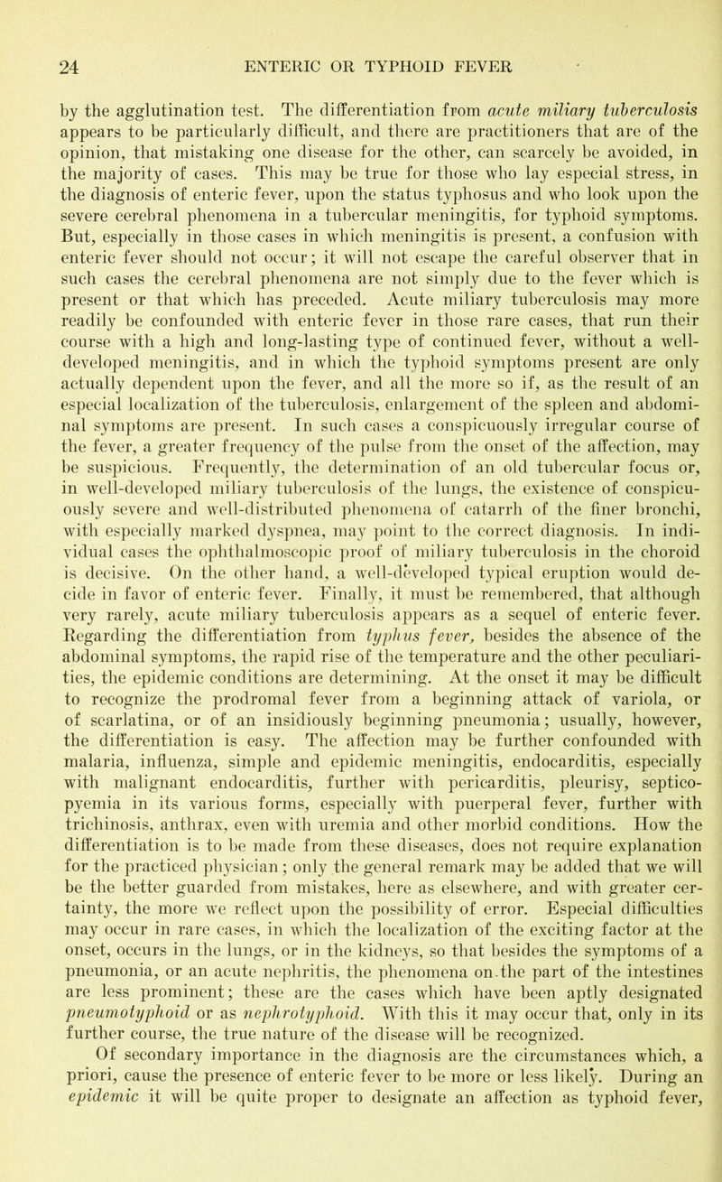 by the agglutination test. The differentiation from acute miliary tuberculosis appears to he particularly difficult, and there are practitioners that are of the opinion, that mistaking one disease for the other, can scarcely be avoided, in the majority of cases. This may be true for those who lay especial stress, in the diagnosis of enteric fever, upon the status typhosus and who look upon the severe cerebral phenomena in a tubercular meningitis, for typhoid symptoms. But, especially in those cases in which meningitis is present, a confusion with enteric fever should not occur; it will not escape the careful observer that in such cases the cerebral phenomena are not simply due to the fever which is present or that which has preceded. Acute miliary tuberculosis may more readily be confounded with enteric fever in those rare cases, that run their course with a high and long-lasting type of continued fever, without a well- developed meningitis, and in which the typhoid symptoms present are only actually dependent upon the fever, and all the more so if, as the result of an especial localization of the tuberculosis, enlargement of the spleen and abdomi- nal symptoms are present. In such cases a conspicuously irregular course of the fever, a greater frequency of the pulse from the onset of the affection, may be suspicious. Frequently, the determination of an old tubercular focus or, in well-developed miliary tuberculosis of the lungs, the existence of conspicu- ously severe and well-distributed phenomena of catarrh of the finer bronchi, with especially marked dyspnea, may point to the correct diagnosis. In indi- vidual cases the ophthalmoscopic proof of miliary tuberculosis in the choroid is decisive. On the other hand, a well-developed typical eruption would de- cide in favor of enteric fever. Finally, it must be remembered, that although very rarely, acute miliary tuberculosis appears as a sequel of enteric fever. Regarding the differentiation from typhus fever, besides the absence of the abdominal symptoms, the rapid rise of the temperature and the other peculiari- ties, the epidemic conditions are determining. At the onset it may be difficult to recognize the prodromal fever from a beginning attack of variola, or of scarlatina, or of an insidiously beginning pneumonia; usually, however, the differentiation is easy. The affection may be further confounded with malaria, influenza, simple and epidemic meningitis, endocarditis, especially with malignant endocarditis, further with pericarditis, pleurisy, septico- pyemia in its various forms, especially with puerperal fever, further with trichinosis, anthrax, even with uremia and other morbid conditions. How the differentiation is to be made from these diseases, does not require explanation for the practiced physician; only the general remark may be added that we will be the better guarded from mistakes, here as elsewhere, and with greater cer- tainty, the more we reflect upon the possibility of error. Especial difficulties may occur in rare cases, in which the localization of the exciting factor at the onset, occurs in the lungs, or in the kidneys, so that besides the symptoms of a pneumonia, or an acute nephritis, the phenomena on-the part of the intestines are less prominent; these are the cases which have been aptly designated pneumotyphoid or as nephrotyplioid. With this it may occur that, only in its further course, the true nature of the disease will be recognized. Of secondary importance in the diagnosis are the circumstances which, a priori, cause the presence of enteric fever to be more or less likely. During an epidemic it will be quite proper to designate an affection as typhoid fever,