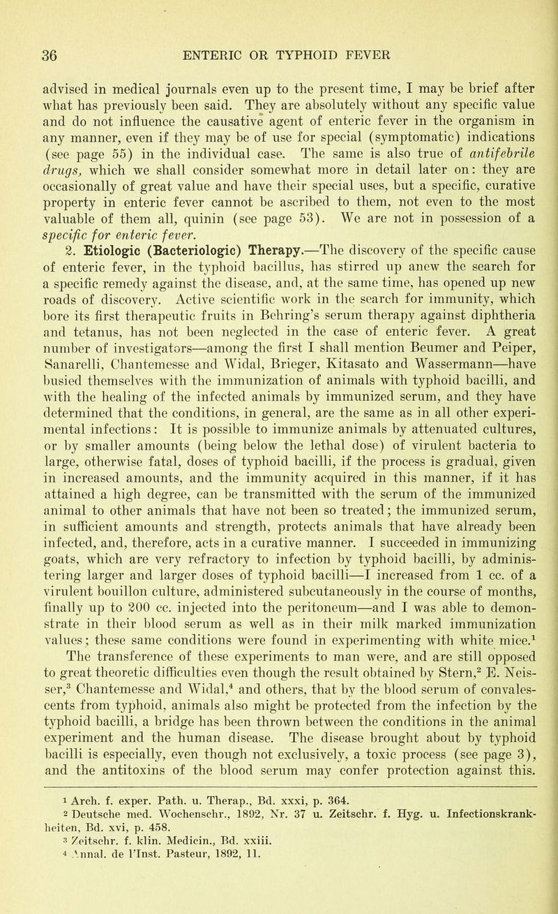 advised in medical journals even up to the present time, I may be brief after what has previously been said. They are absolutely without any specific value and do not influence the causative agent of enteric fever in the organism in any manner, even if they may be of use for special (symptomatic) indications (see page 55) in the individual case. The same is also true of antifebrile drugs, which we shall consider somewhat more in detail later on: they are occasionally of great value and have their special uses, but a specific, curative property in enteric fever cannot be ascribed to them, not even to the most valuable of them all, quinin (see page 53). We are not in possession of a specific for enteric fever. 2. Etiologic (Bacteriologic) Therapy.—The discovery of the specific cause of enteric fever, in the typhoid bacillus, has stirred up anew the search for a specific remedy against the disease, and, at the same time, has opened up new roads of discovery. Active scientific work in the search for immunity, which bore its first therapeutic fruits in Behring’s serum therapy against diphtheria and tetanus, has not been neglected in the case of enteric fever. A great number of investigators—among the first I shall mention Beumer and Peiper, Sanarelli, Chantemesse and Widal, Brieger, Kitasato and Wassermann—have busied themselves with the immunization of animals with typhoid bacilli, and with the healing of the infected animals by immunized serum, and they have determined that the conditions, in general, are the same as in all other experi- mental infections: It is possible to immunize animals by attenuated cultures, or by smaller amounts (being below the lethal dose) of virulent bacteria to large, otherwise fatal, doses of typhoid bacilli, if the process is gradual, given in increased amounts, and the immunity acquired in this manner, if it has attained a high degree, can be transmitted with the serum of the immunized animal to other animals that have not been so treated; the immunized serum, in sufficient amounts and strength, protects animals that have already been infected, and, therefore, acts in a curative manner. I succeeded in immunizing goats, which are very refractory to infection by typhoid bacilli, by adminis- tering larger and larger doses of typhoid bacilli—I increased from 1 cc. of a virulent bouillon culture, administered subcutaneously in the course of months, finally up to 200 cc. injected into the peritoneum—and I was able to demon- strate in their blood serum as well as in their milk marked immunization values ; these same conditions were found in experimenting with white mice.1 The transference of these experiments to man were, and are still opposed to great theoretic difficulties even though the result obtained by Stern,2 E. Neis- ser,3 Chantemesse and Widal,4 and others, that by the blood serum of convales- cents from typhoid, animals also might be protected from the infection by the typhoid bacilli, a bridge has been thrown between the conditions in the animal experiment and the human disease. The disease brought about by typhoid bacilli is especially, even though not exclusively, a toxic process (see page 3), and the antitoxins of the blood serum may confer protection against this. 1 Arch. f. exper. Path. u. Therap., Bd. xxxi, p. 364. 2 Deutsche med. Wochenschr., 1892, Nr. 37 u. Zeitschr. f. Hyg. u. Infectionskrank- heiten, Bd. xvi, p. 458. 3 Zeitschr. f. klin. Medicin., Bd. xxiii. 4 Annal. de l’lnst. Pasteur, 1892, 11.