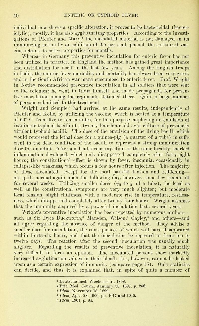 individual now shows a specific alteration, it proves to be bactericidal (bacter- iolytic), mostly, it has also agglutinating properties. According to the investi- gations of Pfeiffer and Marx,1 the inoculated material is not damaged in its immunizing action by an addition of 0.5 per cent, phenol, the carbolized vac- cine retains its active properties for months. Whereas in Germany this preventive inoculation for enteric fever has not been utilized in practice, in England the method has gained great importance and distribution for itself in the last few years. Among the English troops in India, the enteric fever morbidity and mortality has always been very great, and in the South African war many succumbed to enteric fever. Prof. Wright in Netley recommended preventive inoculation in all soldiers that were sent to the colonies; he went to India himself and made propaganda for preven- tive inoculation among the regiments stationed there. Quite a large number of persons submitted to this treatment. Wright and Semple2 had arrived at the same results, independently of Pfeiffer and Kolle, by utilizing the vaccine, which is heated at a temperature of 60° C. from five to ten minutes, for this purpose employing an emulsion of inanimate typhoid bacilli of a twenty-four-hour old agar culture of previously virulent typhoid bacilli. The dose of the emulsion of the living bacilli which would represent the lethal dose for a guinea-pig (a quarter of a tube) is suffi- cient in the dead condition of the bacilli to represent a strong immunization dose for an adult. After a subcutaneous injection in the same locality, marked inflammation developed, which only disappeared completely after forty-eight hours; the constitutional effect is shown by fever, insomnia, occasionally in collapse-like weakness, which occurs a few hours after injection. The majority of those inoculated—except for the local painful tension and reddening— are quite normal again upon the following day, however, some few remain ill for several weeks. Utilizing smaller doses (-gV to of a tube), the local as well as the constitutional symptoms are very much slighter; but moderate local tension, slight chilliness, with a moderate rise in temperature, restless- ness, which disappeared completely after twenty-four hours. Wright assumes that the immunity acquired by a powerful inoculation lasts several years. Wright’s preventive inoculation has been repeated by numerous authors— such as Sir Dyce Duckworth,3 Marsden, Wilson,4 Cayley,5 and others—and all agree regarding the absence of danger of the method. They advise a smaller dose for inoculation, the consequences of which will have disappeared within thirty-six hours, and that the inoculation be repeated in from ten to twelve days. The reaction after the second inoculation was usually much slighter. Regarding the results of preventive inoculation, it is naturally very difficult to form an opinion. The inoculated persons show markedly increased agglutination values in their blood; this, however, cannot be looked upon as a certain expression of immunity (compare page 15). Only statistics can decide, and thus it is explained that, in spite of quite a number of 1 Deutsche med. Woehenschr., 1898. 2 Brit. Med. Journ., January 30, 1897, p. 256. 3 Idem, November 18, 1899. 4 Idem, April 28, 1900, pp. 1017 and 1018. s Idem, 1901, p. 84.