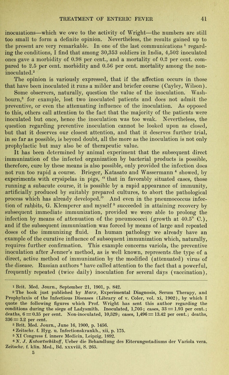 inoculations—which we owe to the activity of Wright—the numbers are still too small to form a definite opinion. Nevertheless, the results gained up to the present are very remarkable. In one of the last communications 1 regard- ing the conditions, I find that among 30,353 soldiers in India, 4,502 inoculated ones gave a morbidity of 0.98 per cent., and a mortality of 0.2 per cent, com- pared to 2.5 per cent, morbidity and 0.56 per cent, mortality among the non- inoculated.2 The opinion is variously expressed, that if the affection occurs in those that have been inoculated it runs a milder and briefer course (Cayley, Wilson). Some observers, naturally, question the value of the inoculation. Wash- bourn,3 for example, lost two inoculated patients and does not admit the preventive, or even the attenuating influence of the inoculation. As opposed to this, others call attention to the fact that the majority of the patients were inoculated but once, hence the inoculation was too weak. Nevertheless, the question regarding preventive inoculation cannot be looked upon as closed, but that it deserves our closest attention, and that it deserves further trial, in so far as possible, is beyond doubt, all the more as the inoculation is not only prophylactic but may also be of therapeutic value. It has been determined by animal experiment that the subsequent direct immunization of the infected organization by bacterial products is possible, therefore, cure by these means is also possible, only provided the infection does not run too rapid a course. Brieger, Katasato and Wassermann 4 showed, by experiments with erysipelas in pigs, “ that in favorably situated cases, those running a subacute course, it is possible by a rapid appearance of immunity, artificially. produced by suitably prepared cultures, to abort the pathological process which has already developed.” And even in the pneumococcus infec- tion of rab.bits, G. Klemperer and myself 5 succeeded in attaining recovery by subsequent immediate immunization, provided we were able to prolong the infection by means of attenuation of the pneumococci (growth at 40.5° C.), and if the subsequent immunization was forced by means of large and repeated doses of the immunizing fluid. In human pathology we already have an example of the curative influence of subsequent immunization which, naturally, requires further confirmation. This example concerns variola, the preventive inoculation after Jenner’s method, as is well known, represents .the type of a direct, active method of immunization by the modified (attenuated) virus of the disease. Russian authors 6 have called attention to the fact that a powerful, frequently repeated (twice daily) inoculation for several days (vaccination), 1 Brit. Med. Journ., September 21, 1901, p. 842. 2 The book just published by Marx, Experimental Diagnosis, Serum Therapy, and Prophylaxis of the Infectious Diseases (Library of v. Coler, vol. xi, 1902), by which I quote the following figures which Prof. Wright has sent this author regarding the conditions during the siege of Ladysmith. Inoculated, 1,705; cases, 33 = 1.93 per cent.; deaths, 6 = 0.35 per cent. Non-inoculated, 10,529; cases, 1,496=13.42 per cent.; deaths, 336 = 3.2 per cent. 3 Brit. Med. Journ., June 16, 1900, p. 1456. 4 Zeitschr. f. Hyg. u. Infectionskrankh., xii, p. 175. 5 XI Congress f. innere Medicin, Leipzig, 1892. 6 A. J. Kotowtscliikoff, Ueber die Behandlung des Eiterungsstadiums der Variola vera. Zeitschr. f. klin. Med., Bd. xxxviii, S. 265.