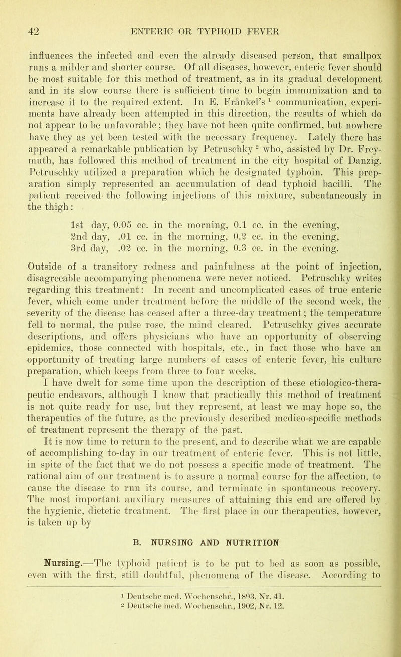 influences the infected and even the already diseased person, that smallpox runs a milder and shorter course. Of all diseases, however, enteric fever should be most suitable for this method of treatment, as in its gradual development and in its slow course there is sufficient time to begin immunization and to increase it to the required extent. In E. FränkePs 1 communication, experi- ments have already been attempted in this direction, the results of which do not appear to be unfavorable; they have not been quite confirmed, but nowhere have they as yet been tested with the necessary frequency. Lately there has appeared a remarkable publication by Petruschky 2 who, assisted by Dr. Frey- muth, has followed this method of treatment in the city hospital of Danzig. Petruschky utilized a preparation which he designated typhoin. This prep- aration simply represented an accumulation of dead typhoid bacilli. The patient received' the following injections of this mixture, subcutaneously in the thigh: 1st day, 0.05 cc. in the morning, 0.1 ec. in the evening, 2nd day, .01 cc. in the morning, 0.2 cc. in the evening, 3rd day, .02 cc. in the morning, 0.3 cc. in the evening. Outside of a transitory redness and painfulness at the point of injection, disagreeable accompanying phenomena were never noticed. Petruschky writes regarding this treatment: In recent and uncomplicated cases of true enteric fever, which come under treatment before the middle of the second week, the severity of the disease has ceased after a three-day treatment; the temperature fell to normal, the pulse rose, the mind cleared. Petruschky gives accurate descriptions, and offers physicians who have an opportunity of observing epidemics, those connected with hospitals, etc., in fact those who have an opportunity of treating large numbers of cases of enteric fever, his culture preparation, which keeps from three to four weeks. I have dwelt for some time upon the description of these etiologico-thera- peutic endeavors, although I know that practically this method of treatment is not quite ready for use, but they represent, at least we may hope so, the therapeutics of the future, as the previously described medico-specific methods of treatment represent the therapy of the past. It is now time to return to the present, and to describe what we are capable of accomplishing to-day in our treatment of enteric fever. This is not little, in spite of the fact that we do not possess a specific mode of treatment. The rational aim of our treatment is to assure a normal course for the affection, to cause the disease to run its course, and terminate in spontaneous recovery. The most important auxiliary measures of attaining this end are offered by the hygienic, dietetic treatment. The first place in our therapeutics, however, is taken up by B. NURSING AND NUTRITION Nursing.—The typhoid patient is to be put to bed as soon as possible, even with the first, still doubtful, phenomena of the disease. According to 1 Deutsche med. Wochenschr., 1803, Nr. 41. 2 Deutsche med. Wochenschr., 1902, Nr. 12.