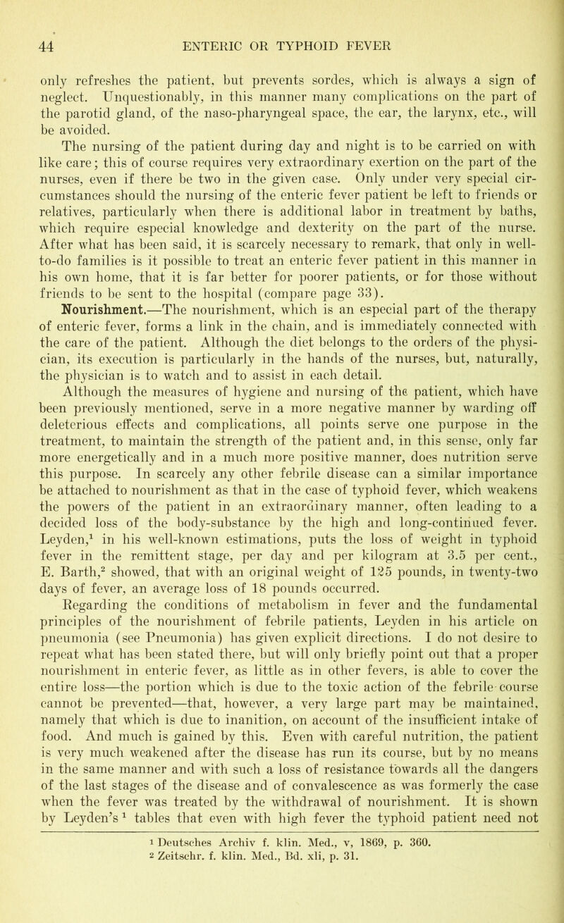 only refreshes the patient, but prevents sordes, which is always a sign of neglect. Unquestionably, in this manner many complications on the part of the parotid gland, of the naso-pharyngeal space, the ear, the larynx, etc., will be avoided. The nursing of the patient during day and night is to be carried on with like care; this of course requires very extraordinary exertion on the part of the nurses, even if there be two in the given case. Only under very special cir- cumstances should the nursing of the enteric fever patient be left to friends or relatives, particularly when there is additional labor in treatment by baths, which require especial knowledge and dexterity on the part of the nurse. After what has been said, it is scarcely necessary to remark, that only in well- to-do families is it possible to treat an enteric fever patient in this manner in his own home, that it is far better for poorer patients, or for those without friends to be sent to the hospital (compare page 33). Nourishment.—The nourishment, which is an especial part of the therapy of enteric fever, forms a link in the chain, and is immediately connected with the care of the patient. Although the diet belongs to the orders of the physi- cian, its execution is particularly in the hands of the nurses, but, naturally, the physician is to watch and to assist in each detail. Although the measures of hygiene and nursing of the patient, which have been previously mentioned, serve in a more negative manner by warding off deleterious effects and complications, all points serve one purpose in the treatment, to maintain the strength of the patient and, in this sense, only far more energetically and in a much more positive manner, does nutrition serve this purpose. In scarcely any other febrile disease can a similar importance be attached to nourishment as that in the case of typhoid fever, which weakens the powers of the patient in an extraordinary manner, often leading to a decided loss of the body-substance by the high and long-continued fever. Leyden,1 in his well-known estimations, puts the loss of weight in typhoid fever in the remittent stage, per day and per kilogram at 3.5 per cent., E. Barth,2 showed, that with an original weight of 125 pounds, in twenty-two days of fever, an average loss of 18 pounds occurred. Regarding the conditions of metabolism in fever and the fundamental principles of the nourishment of febrile patients, Leyden in his article on pneumonia (see Pneumonia) has given explicit directions. I do not desire to repeat what has been stated there, but will only briefly point out that a proper nourishment in enteric fever, as little as in other fevers, is able to cover the entire loss—the portion which is due to the toxic action of the febrile-course cannot be prevented—that, however, a very large part may be maintained, namely that which is due to inanition, on account of the insufficient intake of food. And much is gained by this. Even with careful nutrition, the patient is very much weakened after the disease has run its course, but by no means in the same manner and with such a loss of resistance towards all the dangers of the last stages of the disease and of convalescence as was formerly the case when the fever was treated by the withdrawal of nourishment. It is shown by Leyden’s 1 tables that even with high fever the typhoid patient need not 1 Deutsches Archiv f. klin. Med., v, 1869, p. 360. 2 Zeitschr. f. klin. Med., Bd. xli, p. 31.