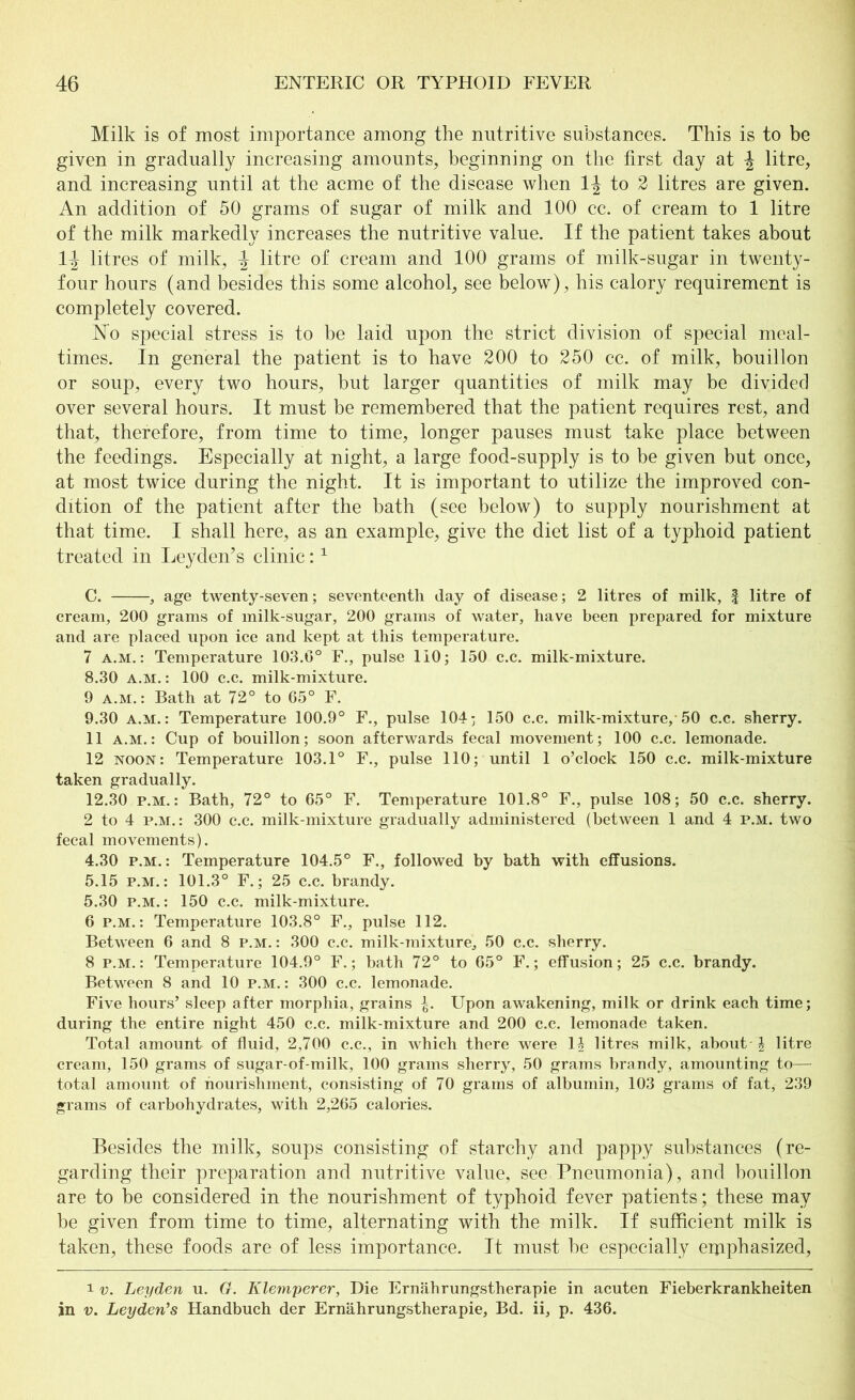 Milk is of most importance among the nutritive substances. This is to be given in gradually increasing amounts, beginning on the first clay at \ litre, and increasing until at the acme of the disease when 1J to 2 litres are given. An addition of 50 grams of sugar of milk and 100 cc. of cream to 1 litre of the milk markedly increases the nutritive value. If the patient takes about 1^ litres of milk, \ litre of cream and 100 grams of milk-sugar in twenty- four hours (and besides this some alcohol, see below), his calory requirement is completely covered. No special stress is to be laid upon the strict division of special meal- times. In general the patient is to have 200 to 250 cc. of milk, bouillon or soup, every two hours, but larger quantities of milk may be divided over several hours. It must be remembered that the patient requires rest, and that, therefore, from time to time, longer pauses must take place between the feedings. Especially at night, a large food-supply is to be given but once, at most twice during the night. It is important to utilize the improved con- dition of the patient after the bath (see below) to supply nourishment at that time. I shall here, as an example, give the diet list of a typhoid patient treated in Leyden’s clinic:1 C. , age twenty-seven; seventeenth day of disease; 2 litres of milk, f litre of cream, 200 grams of milk-sugar, 200 grams of water, have been prepared for mixture and are placed upon ice and kept at this temperature. 7 a.m. : Temperature 103.0° F., pulse 110; 150 c.c. milk-mixture. 8.30 a.m. : 100 c.c. milk-mixture. 9 a.m. : Bath at 72° to 65° F. 9.30 a.m. : Temperature 100.9° F., pulse 104; 150 c.c. milk-mixture, 50 c.c. sherry. 11 a.m.: Cup of bouillon; soon afterwards fecal movement; 100 c.c. lemonade. 12 noon: Temperature 103.1° F., pulse 110; until 1 o’clock 150 c.c. milk-mixture taken gradually. 12.30 p.m. : Bath, 72° to 65° F. Temperature 101.8° F., pulse 108; 50 c.c. sherry. 2 to 4 p.m.: 300 c.c. milk-mixture gradually administered (between 1 and 4 p.m. two fecal movements). 4.30 p.m. : Temperature 104.5° F., followed by bath with effusions. 5.15 p.m. : 101.3° F.; 25 c.c. brandy. 5.30 p.m. : 150 c.c. milk-mixture. 6 p.m. : Temperature 103.8° F., pulse 112. Between 6 and 8 p.m. : 300 c.c. milk-mixture, 50 c.c. sherry. 8 p.m. : Temperature 104.9° F.; bath 72° to 65° F.; effusion; 25 c.c. brandy. Between 8 and 10 p.m. : 300 c.c. lemonade. Five hours’ sleep after morphia, grains Upon awakening, milk or drink each time; during the entire night 450 c.c. milk-mixture and 200 c.c. lemonade taken. Total amount of fluid, 2,700 c.c., in which there were 1£ litres milk, about A litre cream, 150 grams of sugar-of-milk, 100 grams sherry, 50 grams brandy, amounting to— total amount of nourishment, consisting of 70 grams of albumin, 103 grams of fat, 239 grams of carbohydrates, with 2,265 calories. Besides the milk, soups consisting of starchy and pappy substances (re- garding their preparation and nutritive value, see Pneumonia), and bouillon are to he considered in the nourishment of typhoid fever patients; these may be given from time to time, alternating with the milk. If sufficient milk is taken, these foods are of less importance. It must he especially emphasized, i v. Leyden u. G. Klemperer, Die Ernährungstherapie in acuten Fieberkrankheiten in v. Leyden’s Handbuch der Ernährungstherapie, Bd. ii, p. 436.
