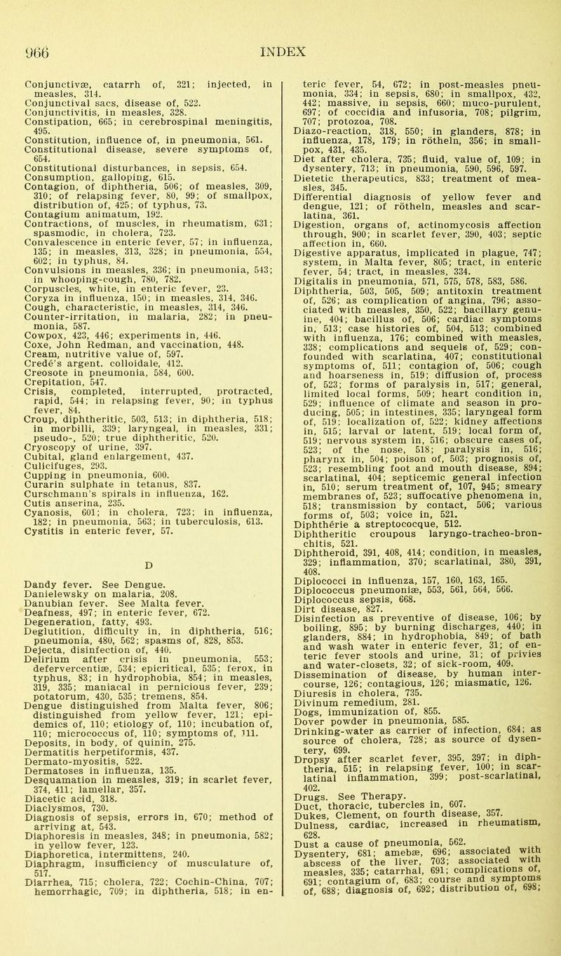 Conjunctivae, catarrh of, 321; injected, in measles, 314. Conjunctival sacs, disease of, 522. Conjunctivitis, in measles, 328. Constipation, 665; in cerebrospinal meningitis, 495. Constitution, influence of, in pneumonia, 561. Constitutional disease, severe symptoms of, 654. Constitutional disturbances, in sepsis, 654. Consumption, galloping, 615. Contagion, of diphtheria, 506; of measles, 309, 310; of relapsing fever, 80, 99; of smallpox, distribution of, 425; of typhus, 73. Contagium animatum, 192. Contractions, of muscles, in rheumatism, 631; spasmodic, in cholera, 723. Convalescence in enteric fever, 57; in influenza, 135; in measles, 313, 328; in pneumonia, 554, 602; in typhus, 84. Convulsions in measles, 336; in pneumonia, 543; in whooping-cough, 780, 782. Corpuscles, white, in enteric fever, 23. Coryza in influenza, 150; in measles, 314, 346. Cough, characteristic, in measles, 314, 346. Counter-irritation, in malaria, 282; in pneu- monia, 587. Cowpox, 423, 446; experiments in, 446. Coxe, John Redman, and vaccination, 448. Cream, nutritive value of, 597. Crede’s argent, colloidale, 412. Creosote in pneumonia, 584, 600. Crepitation, 547. Crisis, completed, interrupted, protracted, rapid, 544; in relapsing fever, 90; in typhus fever, 84. Croup, diphtheritic, 503, 513; in diphtheria, 518; in morbilli, 339; laryngeal, in measles, 331; pseudo-, 520; true diphtheritic, 520. Cryoscopy of urine, 397. Cubital, gland enlargement, 437. Culicifuges, 293. Cupping in pneumonia, 600. Curarin sulphate in tetanus, 837. Curschmann’s spirals in influenza, 162. Cutis anserina, 235. Cyanosis, 601; in cholera, 723; in influenza, 182; in pneumonia, 563; in tuberculosis, 613. Cystitis in enteric fever, 57. D Dandy fever. See Dengue. Danielewsky on malaria, 208. Danubian fever. See Malta fever. Deafness, 497; in enteric fever, 672. Degeneration, fatty, 493. Deglutition, difficulty in, in diphtheria, 516; pneumonia, 480, 562; spasms of, 828, 853. Dejecta, disinfection of, 440. Delirium after crisis in pneumonia, 553; defervercentiae, 534; epicritical, 535; ferox, in typhus, 83; in hydrophobia, 854; in measles, 319, 335; maniacal in pernicious fever, 239; potatorum, 430, 535; tremens, 854. Dengue distinguished from Malta fever, 806; distinguished from yellow fever, 121; epi- demics of, 110; etiology of, 110; incubation of, 110; micrococcus of, 110; symptoms of, 311. Deposits, in body, of quinin, 275. Dermatitis herpetiformis, 437. Dermato-myositis, 522. Dermatoses in influenza, 135. Desquamation in measles, 319; in scarlet fever, 374, 411; lamellar, 357. Diacetic acid, 318. Diaclysmos, 730. Diagnosis of sepsis, errors in, 670; method of arriving at, 543. Diaphoresis in measles, 348; in pneumonia, 582; in yellow fever, 123. Diaphoretica, intermittens, 240. Diaphragm, insufficiency of musculature of, 517. Diarrhea, 715; cholera, 722; Cochin-China, 707; hemorrhagic, 709; in diphtheria, 518; in en- teric fever, 54, 672; in post-measles pneu- monia, 334; in sepsis, 680; in smallpox, 432, 442; massive, in sepsis, 660; muco-purulent, 697; of coccidia and infusoria, 708; pilgrim, 707; protozoa, 708. Diazo-reaction, 318, 550; in glanders, 878; in influenza, 178, 179; in rötheln, 356; in small- pox, 431, 435. Diet after cholera, 735; fluid, value of, 109; in dysentery, 713; in pneumonia, 590, 596, 597. Dietetic therapeutics, 833; treatment of mea- sles, 345. Differential diagnosis of yellow fever and dengue, 121; of rötheln, measles and scar- latina, 361. Digestion, organs of, actinomycosis affection through, 900; in scarlet fever, 390, 403; septic affection in, 660. Digestive apparatus, implicated in plague, 747; system, in Malta fever, 805; tract, in enteric fever, 54; tract, in measles, 334. Digitalis in pneumonia, 571, 575, 578, 583, 586. Diphtheria, 503, 505, 509; antitoxin treatment of, 526; as complication of angina, 796; asso- ciated with measles, 350, 522; bacillary genu- ine, 404; bacillus of, 506; cardiac symptoms in, 513; case histories of, 504, 513; combined with influenza, 176; combined with measles, 338; complications and sequels of, 529; con- founded with scarlatina, 407; constitutional symptoms of, 511; contagion of, 506; cough and hoarseness in, 519; diffusion of, process of, 523; forms of paralysis in, 517; general, limited local forms, 509; heart condition in, 529; influence of climate and season in pro- ducing, 505; in intestines, 335; laryngeal form of, 519: localization of, 522; kidney affections in, 515; larval or latent, 519; local form of, 519; nervous system in, 516; obscure cases of, 523; of the nose, 518; paralysis in, 516; pharynx in, 504; poison of, 503; prognosis of, 523; resembling foot and mouth disease, 894; scarlatinal, 404; septicemic general infection in, 510; serum treatment of, 107, 945; smeary membranes of, 523; suffocative phenomena in, 518; transmission by contact, 506; various forms of, 503; voice in, 521. Diphtherie ä streptococque, 512. Diphtheritic croupous laryngo-tracheo-bron- chitis, 521. Diphtheroid, 391, 408, 414; condition, in measles, 329; inflammation, 370; scarlatinal, 380, 391, 408. Diplococci in influenza, 157, 160, 163, 165. Diplococcus pneumoniae, 553, 561, 564, 566. Diplococcus sepsis, 668. Dirt disease, 827. Disinfection as preventive of disease, 106; by boiling, 895; by burning discharges, 440; in glanders, 884; in hydrophobia, 849; of bath and wash water in enteric fever, 31; of en- teric fever stools and urine, 31; of privies and water-closets, 32; of sick-room, 409. Dissemination of disease, by human inter- course, 126; contagious, 126; miasmatic, 126. Diuresis in cholera, 735. Divinum remedium, 281. Dogs, immunization of, 855. Dover powder in pneumonia, 585. Drinking-water as carrier of infection, 684; as source of cholera, 728; as source of dysen- tery, 699. . ... Dropsy after scarlet fever, 395, 397; in diph- theria, 515; in relapsing fever, 100; in scar- latinal inflammation, 399; post-scarlatinal, 402. Drugs. See Therapy. Duct, thoracic, tubercles in, 607. Dukes, Clement, on fourth disease, 357. Dulness, cardiac, increased in rheumatism, 628. Dust a cause of pneumonia, 562. Dysentery, 681; amebae, 696; associated with abscess of the liver, 703; associated with measles, 335; catarrhal, 691; complications of, 691; contagium of, 683; course and symptoms of, 688; diagnosis of, 692; distribution of, 698,