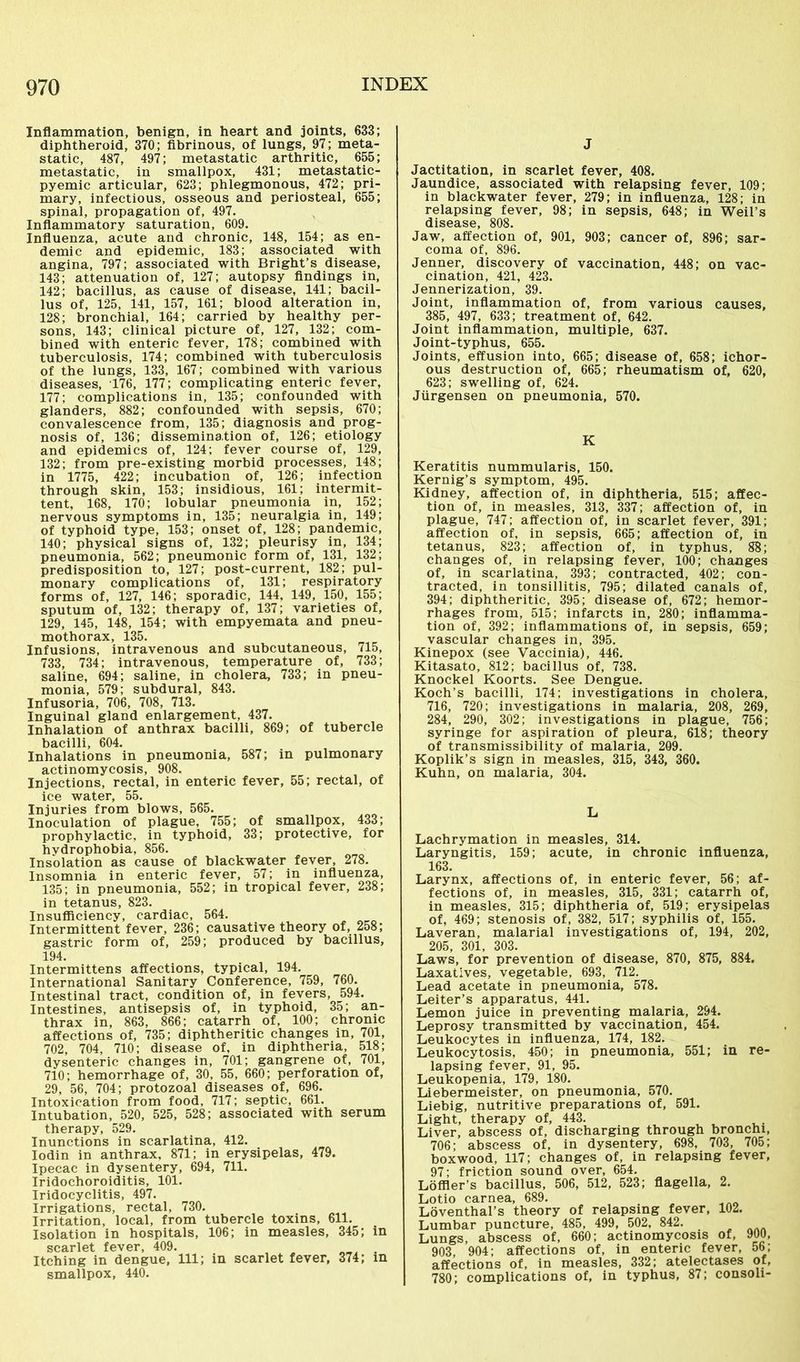 Inflammation, benign, in heart and joints, 633; diphtheroid, 370; fibrinous, of lungs, 97; meta- static, 487, 497; metastatic arthritic, 655; metastatic, in smallpox, 431; metastatic- pyemic articular, 623; phlegmonous, 472; pri- mary, infectious, osseous and periosteal, 655; spinal, propagation of, 497. Inflammatory saturation, 609. Influenza, acute and chronic, 148, 154; as en- demic and epidemic, 183; associated with angina, 797; associated with Bright’s disease, 143; attenuation of, 127; autopsy findings in, 142; bacillus, as cause of disease, 141; bacil- lus of, 125, 141, 157, 161; blood alteration in, 128; bronchial, 164; carried by healthy per- sons, 143; clinical picture of, 127, 132; com- bined with enteric fever, 178; combined with tuberculosis, 174; combined with tuberculosis of the lungs, 133, 167; combined with various diseases, 176, 177; complicating enteric fever, 177; complications in, 135; confounded with glanders, 882; confounded with sepsis, 670; convalescence from, 135; diagnosis and prog- nosis of, 136; dissemination of, 126; etiology and epidemics of, 124; fever course of, 129, 132; from pre-existing morbid processes, 148; in 1775, 422; incubation of, 126; infection through skin, 153; insidious, 161; intermit- tent, 168, 170; lobular pneumonia in, 152; nervous symptoms in, 135; neuralgia in, 149; of typhoid type, 153; onset of, 128; pandemic, 140; physical signs of, 132; pleurisy in, 134; pneumonia, 562; pneumonic form of, 131, 132; predisposition to, 127; post-current, 182; pul- monary complications of, 131; respiratory forms of, 127, 146; sporadic, 144, 149, 150, 155; sputum of, 132; therapy of, 137; varieties of, 129, 145, 148, 154; with empyemata and pneu- mothorax, 135. Infusions, intravenous and subcutaneous, 715, 733, 734; intravenous, temperature of, 733; saline, 694; saline, in cholera, 733; in pneu- monia, 579; subdural, 843. Infusoria, 706, 708, 713. Inguinal gland enlargement, 437. Inhalation of anthrax bacilli, 869; of tubercle bacilli, 604. Inhalations in pneumonia, 587; in pulmonary actinomycosis, 908. Injections, rectal, in enteric fever, 55; rectal, of ice water, 55. Injuries from blows, 565. Inoculation of plague, 755; of smallpox, 433; prophylactic, in typhoid, 33; protective, for hvdrophobia, 856. Insolation as cause of blackwater fever, 278. Insomnia in enteric fever, 57; in influenza, 135; in pneumonia, 552; in tropical fever, 238; in tetanus, 823. Insufficiency, cardiac, 564. Intermittent fever, 236; causative theory of, 258; gastric form of, 259; produced by bacillus, 194. Intermittens affections, typical, 194. International Sanitary Conference, 759, 760. Intestinal tract, condition of, in fevers, 594. Intestines, antisepsis of, in typhoid, 35; an- thrax in, 863, 866; catarrh of, 100; chronic affections of, 735; diphtheritic changes in, 701, 702, 704, 710; disease of. in diphtheria, 518; dysenteric changes in, 701; gangrene of, 701, 710; hemorrhage of, 30, 55, 660; perforation of, 29, 56, 704; protozoal diseases of, 696. Intoxication from food, 717; septic, 661. Intubation, 520, 525, 528; associated with serum therapy, 529. Inunctions in scarlatina, 412. Iodin in anthrax, 871; in erysipelas, 479. Ipecac in dysentery, 694, 711. Iridochoroiditis, 101. Iridocyclitis, 497. Irrigations, rectal, 730. Irritation, local, from tubercle toxins, 611. Isolation in hospitals, 106; in measles, 345; in scarlet fever, 409. . Itching in dengue, 111; in scarlet fever, 374; in smallpox, 440. J Jactitation, in scarlet fever, 408. Jaundice, associated with relapsing fever, 109; in blackwater fever, 279; in influenza, 128; in relapsing fever, 98; in sepsis, 648; in Weil’s disease, 808. Jaw, affection of, 901, 903; cancer of, 896; sar- coma of, 896. Jenner, discovery of vaccination, 448; on vac- cination, 421, 423. Jennerization, 39. Joint, inflammation of, from various causes, 385, 497, 633; treatment of, 642. Joint inflammation, multiple, 637. Joint-typhus, 655. Joints, effusion into, 665; disease of, 658; ichor- ous destruction of, 665; rheumatism of, 620, 623; swelling of, 624. Jlirgensen on pneumonia, 570. K Keratitis nummularis, 150. Kernig’s symptom, 495. Kidney, affection of, in diphtheria, 515; affec- tion of, in measles, 313, 337; affection of, in plague, 747; affection of, in scarlet fever, 391; affection of, in sepsis, 665; affection of, in tetanus, 823; affection of, in typhus, 88; changes of, in relapsing fever, 100; changes of, in scarlatina, 393; contracted, 402; con- tracted, in tonsillitis, 795; dilated canals of, 394; diphtheritic, 395; disease of, 672; hemor- rhages from, 515; infarcts in, 280; inflamma- tion of, 392; inflammations of, in sepsis, 659; vascular changes in, 395. Kinepox (see Vaccinia), 446. Kitasato, 812; bacillus of, 738. Knockel Koorts. See Dengue. Koch’s bacilli, 174; investigations in cholera, 716, 720; investigations in malaria, 208, 269, 284, 290, 302; investigations in plague, 756; syringe for aspiration of pleura, 618; theory of transmissibility of malaria, 209. Koplik’s sign in measles, 315, 343, 360. Kuhn, on malaria, 304. L Lachrymation in measles, 314. Laryngitis, 159; acute, in chronic influenza, 163. Larynx, affections of, in enteric fever, 56; af- fections of, in measles, 315, 331; catarrh of, in measles, 315; diphtheria of, 519; erysipelas of, 469; stenosis of, 382, 517; syphilis of, 155. Laveran, malarial investigations of, 194, 202, 205, 301, 303. Laws, for prevention of disease, 870, 875, 884. Laxatives, vegetable, 693, 712. Lead acetate in pneumonia, 578. Leiter’s apparatus, 441. Lemon juice in preventing malaria, 294. Leprosy transmitted by vaccination, 454. Leukocytes in influenza, 174, 182. Leukocytosis, 450; in pneumonia, 551; in re- lapsing fever, 91, 95. Leukopenia, 179, 180. Liebermeister, on pneumonia, 570. Liebig, nutritive preparations of, 591. Light, therapy of, 443. Liver, abscess of, discharging through bronchi, 706; abscess of, in dysentery, 698, 703, 705; boxwood, 117; changes of, in relapsing fever, 97; friction sound over, 654. Loffler’s bacillus, 506, 512, 523; flagella, 2. Lotio carnea, 689. Löventhal’s theory of relapsing fever, 102. Lumbar puncture, 485, 499, 502, 842. Lungs, abscess of, 660; actinomycosis of, 900, 903, 904; affections of, in enteric fever, 56; affections of, in measles, 332; atelectases of, 780; complications of, in typhus, 87; consoli-