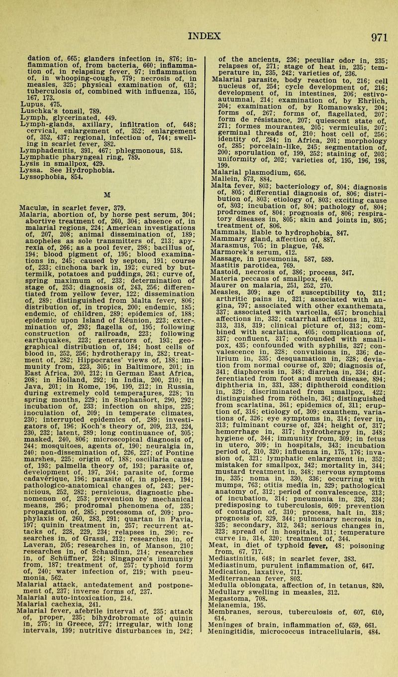 dation of, 665; glanders infection in, 876; in- flammation of, from bacteria, 660; inflamma- tion of, in relapsing fever, 97; inflammation of, in whooping-cough, 779; necrosis of, in measles, 325; physical examination of, 613; tuberculosis of, combined with influenza, 155, 167, 173. Lupus, 475. Luschka’s tonsil, 789. Lymph, glycerinated, 449. Lymph-glands, axillary, infiltration of, 648; cervical, enlargement of, 352; enlargement of, 352, 437; regional, infection of, 744; swell- ing in scarlet fever, 382. Lymphadenitis, 391, 467; phlegmonous, 518. Lymphatic pharyngeal ring, 789. Lysis in smallpox, 429. Lyssa. See Hydrophobia. Lyssophobia, 854. M Maculae, in scarlet fever, 379. Malaria, abortion of, by horse pest serum, 304; abortive treatment of, 260, 304; absence of, in malarial regions, 224; American investigations of, 207, 208; animal dissemination of, 189; anopheles as sole transmitters of, 213; apy- rexia of, 266; as a pool fever, 298; bacillus of, 194; blood pigment of, 195; blood examina- tions in, 245; caused by septon, 191; course of, 233; cinchona bark in, 192; cured by but- termilk, potatoes and puddings, 261; curve of, spring maximum of, 233; determination of stage of, 253; diagnosis of, 243, 256; differen- tiated from yellow fever, 122; dissemination of, 289; distinguished from Malta fever, 806; distribution of, in tropics, 200; endemic, 185; endemic, of children, 289; epidemics of, 188; epidemic upon Island of Reunion, 223; exter- mination of, 293; flagella of, 195; following construction of railroads, 223; following earthquakes, 223; generators of, 193; geo- graphical distribution of, 184; host cells of blood in, 252, 256; hydrotherapy in, 282; treat- ment of, 282; Hippocrates’ views of, 188; im- munity from, 223, 305; in Baltimore, 201; in East Africa, 200, 212; in German East Africa, 208; in Holland, 292; in India, 200, 210; in Java, 201; in Rome, 196, 199, 212; in Russia, during extremely cold temperatures, 228; 'in spring months, 229; in Stephansort, 290, 292; incubation of, 233; infection on ships, 225; inoculation of, 209; in temperate climates, 230; interrupted epidemics of, 289; investi- gators of, 196; Koch’s theory of, 209, 213, 224, 230, 232; latent, 289; long continuance of, 305; masked, 240, 806; microscopical diagnosis of, 244; mosquitoes, agents of, 190; neuralgia in, 240; non-dissemination of, 226, 227; of Pontine marshes, 225; origin of, 188; oscillaria cause of, 193; palmella theory of, 193; parasite of, development of, 197, 204; parasite of, forme cadaverique, 196; parasite of, in spleen, 194; pathologico-anatomical changes of, 243; per- nicious, 252, 282; pernicious, diagnostic phe- nomenon of, 253; prevention by mechanical means, 295; prodromal phenomena of, 235; propagation of, 285; proteosoma of, 209; pro- phylaxis of, 260, 283, 291; quartan in Pavia, 197; quinin treatment in, 257; recurrent at- tacks of, 228, 229, 234; relapses in, 290; re- searches in, of Grassi, 212; researches in, of Laveran, 205; researches in, of Manson, 210; researches in, of Schaudinn, 214; researches in, of Schiiffner, 224; Singapore’s immunity from, 187; treatment of, 257; typhoid form of, 240; water infection of, 219; with pneu- monia, 562. Malarial attack, antedatement and postpone- ment of, 237; inverse forms of, 237. Malarial auto-intoxication, 214. Malarial cachexia, 241. Malarial fever, afebrile interval of, 235; attack of, proper, 235; bihydrobromate of quinin in, 275; in Greece, 277; irregular, with long intervals, 199; nutritive disturbances in, 242; of the ancients, 236; peculiar odor in, 235; relapses of, 271; stage of heat in, 235; tem- perature in, 235, 242; varieties of, 236. Malarial parasite, body reaction to, 216; cell nucleus of, 254; cycle development of, 216; development of, in intestines, 206; estivo- autumnal, 214; examination of, by Ehrlich, 204; examination of, by Romanowsky, 204; forms of, 267; forms of, flagellated, 207; form de resistance, 207; quiescent state of, 271; formes mourantes, 205; vermiculis, 207; germinal threads of, 210; host cell of, 256; identity of, 284; in Africa, 201; morphology of, 285; porcelain-like, 245; segmentation of, 200; sporulation of, 199, 252; staining of, 203; uniformity 0f, 202; varieties of, 195, 196, 198, Malarial plasmodium, 656. Mallein, 873, 884. Malta fever, 803; bacteriology of, 804; diagnosis of, 805; differential diagnosis of, 806; distri- bution of, 803; etiology of, 803; exciting cause of, 803; incubation of, 804; pathology of, 804; prodromes of, 804; prognosis of, 806; respira- tory diseases in, 805; skin and joints in, 805; treatment of, 806. Mammals, liable to hydrophobia, 847. Mammary gland, affection of, 887. Marasmus, 705; in plague, 748. Marmorek’s serum, 412. Massage, in pneumonia, 587, 589. Mastitis parotidea, 769. Mastoid, necrosis of, 386; process, 347. Materia peccans of smallpox, 440. Maurer on malaria, 251, 252, 270. Measles, 309; age of susceptibility to, 311; arthritic pains in, 321; associated with an- gina, 797; associated with other exanthemata, 337; associated with varicella, 457; bronchial affections in, 332; catarrhal affections in, 312, 313, 318, 319; clinical picture of, 313; com- bined with scarlatina, 405; complications of, 337; confluent, 317; confounded with small- pox, 435; confounded with syphilis, 327; con- valescence in, 328; convulsions in, 336; de- lirium in, 335; desquamation in, 328; devia- tion from normal course of, 320; diagnosis of, 341; diaphoresis in, 348; diarrhea in, 334; dif- ferentiated from foot and mouth disease, 894; diphtheria in, 331, 338; diphtheroid condition in, 329; discriminated from smallpox, 422; distinguished from rötheln, 361; distinguished from scarlatina, 361; epidemics of, 311; erup- tion of, 316; etiology of, 309; exanthem, varia- tions of, 326; eye symptoms in, 314; fever in, 313; fulminant course of, 324; height of, 317; hemorrhage in, 317; hydrotherapy in, 348; hygiene of, 344; immunity from, 309; in fetus in utero, 309; in hospitals, 343; incubation period of, 310, 320; influenza in, 175, 176; inva- sion of, 321; lymphatic enlargement in, 352; mistaken for smallpox, 342; mortality in, 344; mustard treatment in, 348; nervous symptoms in, 335; noma in, 330, 336; occurring with mumps, 763; otitis media in, 329; pathological anatomy of, 312; period of convalescence, 313; of incubation, 314; pneumonia in, 326, 334; predisposing to tuberculosis, 609; prevention of contagion of, 310; process, halt in, 318; prognosis of, 329, 344; pulmonary necrosis in, 325; secondary, 312, 343; serious changes in, 323; spread of in hospitals, 311; temperature curve in, 314, 320; treatment of, 344. Meat, in diet of typhoid fever, 48; poisoning from, 67, 717. Mediastinitis, 648; in scarlet fever, 383. Mediastinum, purulent inflammation of, 647. Medication, laxative, 711. Mediterranean fever, 803. Medulla oblongata, affection of, in tetanus, 820. Medullary swelling in measles, 312. Megastoma, 708. Melanemia, 195. Membranes, serous, tuberculosis of, 607, 610, 614. Meninges of brain, inflammation of, 659, 661. Meningitidis, micrococcus intracellularis, 484.