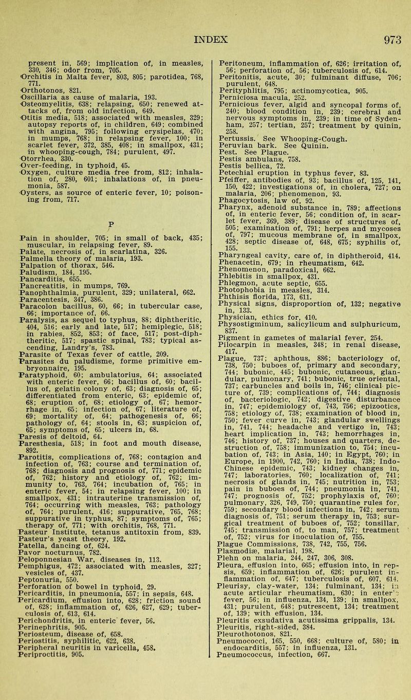 present in, 569; implication of, in measles, 330, 346; odor from, 705. Orchitis in Malta fever, 803, 805; parotidea, 768, 771. Orthotonos, 821. Oscillaria as cause of malaria, 193. Osteomyelitis, 638; relapsing, 650; renewed at- tacks of, from old infection, 649. Otitis media, 518; associated with measles, 329; autopsy reports of, in children, 649; combined with angina, 795; following erysipelas, 470; in mumps, 768; in relapsing fever, 100; in scarlet fever, 372, 385, 408; in smallpox, 431; in whooping-cough, 784; purulent, 497. Otorrhea, 330. Over-feeding, in typhoid, 45. Oxygen, culture media free from, 812; inhala- tion of, 280, 601; inhalations of, in pneu- monia, 587. Oysters, as source of enteric fever, 10; poison- ing from, 717. P J 't Pain in shoulder, 705; in small of back, 435; muscular, in relapsing fever, 89. Palate, necrosis of, in scarlatina, 326. Palmella theory of malaria, 193. Palpation of thorax, 546. Paludism, 184, 195. Pancarditis, 655. Pancreatitis, in mumps, 769. Panophthalmia, purulent, 329; unilateral, 662. Paracentesis, 347, 386. Paracolon bacillus, 60, 66; in tubercular case, 66; importance of, 66. Paralysis, as sequel to typhus, 88; diphtheritic, 404, 516; early and late, 517; hemiplegic, 518; in rabies, 852, 853; of face, 517; post-diph- theritic, 517; spastic spinal, 783; typical as- cending, Landry’s, 783. Parasite of Texas fever of cattle, 209. Parasites du paludisme, forme primitive em- bryonnaire, 195. Paratyphoid, 60; ambulatorius, 64; associated with enteric fever, 66; bacillus of, 60; bacil- lus of, gelatin colony of, 63; diagnosis of, 65; differentiated from enteric, 63; epidemic of, 68; eruption of, 68; etiology of, 67; hemor- rhage in, 65; infection of, 67; literature of, 69; mortality of, 64; pathogenesis of, 66; pathology of, 64; stools in, 63; suspicion of, 65; symptoms of, 65; ulcers in, 68. Paresis of deltoid, 64. Paresthesia, 518; in foot and mouth disease, 892. Parotitis, complications of, 768; contagion and infection of, 763; course and termination of, 768; diagnosis and prognosis of, 771; epidemic of, 762; history and etiology of, 762; im- munity to, 763, 764; incubation of, 765; in enteric fever, 54; in relapsing fever, 100; in smallpox, 431; intrauterine transmission of, 764; occurring with measles, 763; pathology of, 764; purulent, 416; suppurative, 765, 768; suppurative in typhus, 87; symptoms of, 765; therapy of, 771; with orchitis, 768, 771. Pasteur Institute, tetanus antitoxin from, 839. Pasteur’s yeast theory, 192. Patella, dancing of, 624. Pavor nocturnus, 782. Peloponnesian War, diseases in, 113. Pemphigus, 472; associated with measles, 327; vesicles of, 437. Peptonuria, 550. Perforation of bowel in typhoid, 29. Pericarditis, in pneumonia, 557; in sepsis, 648. Pericardium, effusion into, 628; friction sound of, 628; inflammation of, 626, 627, 629; tuber- culosis of, 613, 614. Perichondritis, in enteric fever, 56. Perinephritis, 905. Periosteum, disease of, 658. Periostitis, syphilitic, 622, 638. Peripheral neuritis in varicella, 458. Periproctitis, 905. Peritoneum, inflammation of, 626; irritation of, 56; perforation of, 56; tuberculosis of, 614. Peritonitis, acute, 30; fulminant diffuse, 706; purulent, 648. Perityphlitis, 795; actinomycotica, 905. Perniciosa macula, 252. Pernicious fever, algid and syncopal forms of, 240; blood condition in, 239; cerebral and nervous symptoms in, 239; in time of Syden- ham, 257; tertian, 257; treatment by quinin, 258. Pertussis. See Whooping-Cough. Peruvian bark. See Quinin. Pest. See Plague. Pestis ambulans, 758. Pestis bellica, 72. Petechial eruption in typhus fever, 83. Pfeiffer, antibodies of, 93; bacillus of, 125, 141, 150, 422; investigations of, in cholera, 727; on malaria, 206; phenomenon, 93. Phagocytosis, law of, 92. Pharynx, adenoid substance in, 789; affections of, in enteric fever, 56; condition of, in scar- let fever, 369, 389; disease of structures of, 505; examination of, 791; herpes and mycoses of, 797; mucous membrane of, in smallpox, 428; septic disease of, 648, 675; syphilis of, 155. Pharyngeal cavity, care of, in diphtheroid, 414. Phenacetin, 679; in rheumatism, 642. Phenomenon, paradoxical, 662. Phlebitis in smallpox, 431. Phlegmon, acute septic, 655. Photophobia in measles, 314. Phthisis florida, 173, 611. Physical signs, disproportion of, 132; negative in, 133. Physician, ethics for, 410. Physostigminum, salicylicum and sulphuricum, 837. Pigment in gametes of malarial fever, 254. Pilocarpin in measles, 348; in renal disease, 417. Plague, 737; aphthous, 886; bacteriology of, 738, 750; buboes of, primary and secondary, 744; bubonic, 445; bubonic, cutaneous, glan- dular, pulmonary, 741; bubonic, true oriental, 737; carbuncles and boils in, 746; clinical pic- ture of, 739; complications of, 744; diagnosis of, bacteriologic, 742; digestive disturbance in, 747; epidemiology of, 743, 756; epizootics, 758; etiology of, 738; examination of blood in, 750; fever curve in, 743; glandular swellings in, 741, 744; headache and vertigo in, 743; heart implication in, 743; hemorrhages in, 746; history of, 737; houses and quarters, de- struction of, 758; immunization to, 754; incu- bation of, 743; in Asia, 140; in Egypt, 760; in Europe, in 1900, 742, 760; in India, 738; Indo- Chinese epidemic, 743; kidney changes in, 747; laboratories, 760; localization of, 741; necrosis of glands in, 745; nutrition in, 753; pain in buboes of, 744; pneumonia in, 741, 747; prognosis of, 752; prophylaxis of, 760; pulmonary, 326, 749, 750; quarantine rules for, 759; secondary blood infections in, 742; serum diagnosis of, 751; serum therapy in, 753; sur- gical treatment of buboes of, 752; tonsillar, 745; transmission of, to man, 757; treatment of, 752; virus for inoculation of, 755. Plague Commissions, 738, 742, 755, 756. Plasmodise, malarial, 198. Plehn on malaria, 244, 247, 306, 308. Pleura, effusion into, 665; effusion into, in rep- sis, 659; inflammation of, 626; purulent in- flammation of, 647; tuberculosis of, 607, 614. Pleurisy, clay-water, 134; fulminant, 134; in acute articular rheumatism, 630; in enter'e fever, 56; in influenza, 134, 139; in smallpox, 431; purulent, 648; putrescent, 134; treatment of, 139; with effusion, 134. Pleuritis exsudativa acutissima grippalis, 134. Pleuritis, right-sided, 384. Pleurothotonos, 821. Pneumococci, 165, 550, 668; culture of, 580; in endocarditis, 557; in influenza, 131. Pneumococcus, infection, 667.