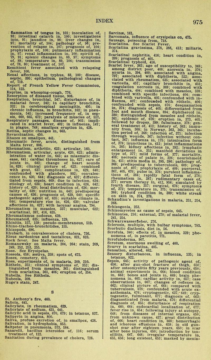 flammation of tongue in, 101; inoculation of, 93; intestinal catarrh in, 100; investigations into, 91; jaundice in, 98; liver changes in, 97; mortality of, 104; pathology of, 96; pre- vention of relapse in, 107; prognosis of, 104; prophylaxis of, 106; pulmonary inflammation in, 97; renal inflammation in, 100; spirilli of, 79, 91; splenic changes in, 89, 97; symptoms of, 88; temperature in, 89, 104; transmission of, 78, 80; treatment of, 107. Remittent fever associated with relapsing fever, 100. Renal affections, in typhus, 88, 100; disease, septic, 395; epithelium, pathological changes of, 719. Report of French Yellow Fever Commission, 114, 122. Reprise, in whooping-cough, 776. Resorption of diseased tissue, 908. Respiration, bronchial, 547; disturbance of, in malarial fever, 242; in capillary bronchitis, 332; in cerebrospinal meningitis, 495; in chronic influenza, in bronchitis, 162; in pneu- monia, 545; increased frequency of, in sep- sis, 660, 665, 672; paralysis of muscles of, 517. Respiratory passages, disease of, 903; impli- cated in scarlet fever, 402; in influenza, 147; in plague, 748; smallpox eruption in, 428. Retina, septic changes in, 663. Revaccination, 450. Rhazes on smallpox, 441. Rheumatic fever, acute, distinguished from Malta fever, 806. Rheumatism, arthritic, 623; articular, 160. Rheumatism, articular, acute, 620, 623; admin- istration of water in, 643; as miasmatic dis- ease, 641; cardiac thromboses in, 627; care of joints in, 642; change of heart sounds in, 628; clinical picture of, 623; combined with gout, 637; complications in, 629, 640; confounded with glanders, 882; convales- cence in, 630, 644; diagnosis of, 637; differen- tiated from sepsis, 669; due to infection, 634; etiology of, 634; heart condition in, 626, 642; history of, 620; local distribution of, 636; mor- tality of, 639; nutrition in, 643; predisposing causes of, 636; prognosis of, 639, 640; specific pathogenic agent of, 635; suitable climate in, 644; temperature rise in, 626, 630; valvular affections in, 627; with lacunar angina, 794. Rheumatism in measles, 337; muscular, 622; scarlatinal, 387, 416, 635. Rheumatismus nodosus, 639. Rheumatoid, 635; influenza, 129. Rhinitis, 157, 159; pseudo-membranous, 519. Rhino-tracheo-bronchitides, 155. Rhizopods, 696. Rhubarb, in convalescence of cholera, 736. Risus sardonicus and tantalicus, 821, 823. Rock fever. See Malta fever. Romanowsky on malaria, 204, 264; stain, 209, 249, 252, 253, 255. Rose. See Erysipelas. Roseola, 658; aestiva, 358; spots of, 672. Roses, cemetery, 613. Ross, experiments of, in malaria, 209, 210. Rötheln, 351; clinical symptoms of, 352; dis- tinguished from measles, 361; distinguished from scarlatina, 361, 406; eruption of, 354. Rubella. See Rötheln. Rubeola, 309. Ruge’s stain, 247. S St. Anthony’s fire, 460. Salicin, 641. Salicylate, in rheumatism, 639. Salicylate of sodium, 631, 641. Salicylic acid in sepsis, 670, 679; in tetanus, 837. Salipyrin in angina, 800. Saliva, profuse excretion of, in smallpox, 428. Salivation, in hydrophobia, 853. Saltpeter in pneumonia, 573, 584. Sanarelli, bacillus icteroides of, 116; serum treatment of, 122. Sanitation during prevalence of cholera, 728. | Sarcinae, 161. Sarcomata, influence of erysipelas on, 475. Sausage, poisoning from, 718. Scarlatina. See Scarlet Fever. Scarlatina gravissima, 378, 388, 413; miliaris. 374. Scarlatinal nephritis, 416; heart condition in, 399; prognosis of, 401. Scarlatinal typhoid, 416. Scarlet fever, 363; age of susceptibility to, 368; among district poor, 408; anorexia in, 376; anuria in, 394, 400; associated with angina, 797; associated with diphtheria, 522; asso- ciated with rheumatism, 635; associated with, varicella, 457; capillary bronchitis in, 403; coagulation necrosis in, 369; combined with diphtheria, 404; combined with measles, 338; combined with specific infections, 404; com- bined with varicella, 405; confounded with in- fluenza, 407; confounded with rötheln, 406; confounded with sepsis, 676; desquamation in, 374; diagnosis of, 405; differentiated from foot and mouth disease, 894; diphtheroid in, 380; distinguished from measles and rötheln, 361; epidemic of, 676; eruption in, 373, 405; followed by dropsy, 399; fulminans, 378; gen- eral treatment of, 412; history of, 363; immu- nity from, 368; in Norway, 363, 365; incuba- tion period of, 368; infection of, 371; infection through wounds, 367; infection without con- tact, 367; influenza in, 175; intoxication form of, 378; inunctions in, 412; joint inflammations in, 385; kidney affections in, 392; lymphatic enlargement in, 352; manifold deviations in type of, 377; mild forms of, 377; mortality, 408; necrosis of palate in, 326; nourishment in, 411; otitis media in, 385, 386; pathology of, 368; predisposing to tuberculosis, 609; prog- nosis of, 407; prophylaxis of, 409; puerperal, 367, 405, 676; pulse in, 376; purulent inflamma- tions of, 384; rapidly fatal form of, 378; rheumatism in, 387; rudimentary cases of, 377; serum therapy in, 412, 956; simulated by fourth disease, 357; surgical, 676; symptoms of, 372; temperature in, 375; transmission of, 366; typhoid condition in, 389; white streak on skin in, 374, 376. Schaudinn’s investigations in malaria, 251, 254 268. Schizogonia, 253. Schizomycetes as cause of sepsis, 645. Schizontes, 216; external, 270; of malarial fever. 241, 254. Schwarzwasserfieber, 276. Sclerosis, multiple, with bulbar symptoms, 783. Scorbutic diathesis, diet in, 56. Scrofula, 340; effects of, in measles, 329; phe- nomena of, in parotitis, 771. Scrofuloderma, 907. Scrotum, enormous swelling of, 400. Scurvy in scarlatina, 405. Sensation, altered, 662. Sensory disturbances, in influenza, 135; in tetanus, 822. Sepsis, 645; activity of pathogenic agent of, 656; after gun-shot fracture of thigh, 650; after osteomyelitis fifty years previously, 650; animal experiments in, 664; blood condition in, 663; bones and joints in, 669; brain phe- nomena in, 665; cardiac activity in, 657; case observations in, 667; changes of reflexes in, 662; clinical picture of, 664; compared with tuberculosis, 678; confounded with acute ex- anthemata, 676; cryptogenetic, 637,~649; cryp- togenetic, fulminant, 677; diagnosis of, 663; diagnosticated from malaria, 676; differential diagnosis of, 655; disturbance of respiration in, 660, 664; endocardial localization of, 677; fever rise in, 654; following injury at autopsy, 648; from diseases of internal organs, 650; from unknown cause, 437; great distribution of, 666; heart condition in, 668; hemorrhagic and ichorous effusions in, 659; in old gun- shot Scar after eighteen years, 650; in .scar after bone injuries, 650; introduction by ton- sillitis, 647, 648; irregular temperature in, 655, 656; long existent, 653; masked by menin-