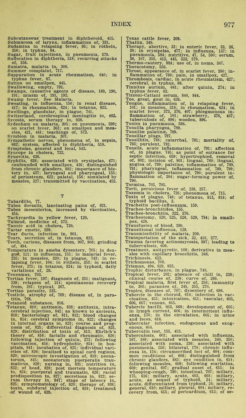 Subcutaneous treatment in diphtheroid, 415. Submucosa of larynx, inflammation of, 331. Sudamina in relapsing fever, 95; in rötheln, 356; in typhus, 84. Sugar, fruit injections, in pneumonia, 579. Suffocation in diphtheria, 518; recurring attacks of, 158. Sumatra, malaria in, 306. Summer complaint, 717. Suppuration in acute rheumatism, 640; in typhus fever, 87. Sutton on smallpox, 441. Swallowing, empty, 791. Swamps, causative agents of disease, 189, 190, 191; miasm of, 191, 192. Swamp fever. See Malaria. Sweating, in influenza, 150; in renal disease, 417; in rheumatism, 624; in tetanus, 823. Swellings, glandular, in plague, 741. Switzerland, cerebrospinal meningitis in, 482. Sycosis, serum therapy in, 938. Sydenham on malaria, 305; on pneumonia, 599; on scarlet fever, 363; on smallpox and mea- sles, 421, 441; teachings of, 573. Symbion in malaria, 307. Sympathetic nerves, phenomena of, in sepsis, 662; system, affected in diphtheria, 518. Symptoms, general and local, 543. Syncope in cholera, 732. Synovitis, 636. Syphilis, 638; associated with erysipelas, 475; confounded with smallpox, 436; distinguished from chronic glanders, 882; importance of his- tory in, 437; laryngeal and pharyngeal, 155; of periosteum, 622; palatal, 156; simulated by measles, 327; transmitted by vaccination, 452. T Tabardillo, 77. Tabes dorsalis, lancinating pains of, 621. Tabes mesenterica, increased by vaccination, 454. Tachycardia in yellow fever, 120. Talmud, medicine of, 572. Tannic acid in cholera, 730. Tartar emetic, 599. Tear ducts, infection in, 901. Tears, secretion of, in tetanus, 823. Teeth, carious, diseases from, 907, 908; grinding of, 494. Temperature in ameba dysentery, 705; in den- gu«$, 111; in influenza, 151; in malarial fever, 235; in measles, 320; in plague, 743; in re- lapsing fever, 104; in rötheln, 353; in scarlet fever, 375; in tetanus, 824; in typhoid, daily variations of, 28. Tenesmus, 703. Tertian fever, 197; diagnosis of, 251; malignant, 238; relapses of, 214; spontaneous recovery from, 261; typical, 267. Tertian parasite, 232. Testicle, atrophy of, 769; disease of, in paro- titis, 768. Tetanoid substance, 816. Tetanus, 810; antitoxin, 838; antitoxin, intra- cerebral injection, 842; as known to ancients, 810; bacteriology of, 811, 812; blood changes in, 814; cerebral symptoms in, 822; changes in internal organs in, 823; course and prog- nosis of, 825; differential diagnosis of, 825, 829; distribution of toxin of, 813; Ehrlich’s theory of, 816; facialis and rheumatic, 828; following injection of quinin, 273; following vaccination, 454; hydrophobic, 854; in hos- pitals, 841; incubation of, 825; 'individual vari- eties of, 826; localized to spinal cord regions, 820; microscopic investigation of, 819; neona- torum, 845; neonatorum puerperalis trau- maticus, 820; nursing in, 831; nutrition in, 832; of head, 828; post mortem temperature in, 824; puerperal and traumatic, 826; racial predisposition to, 827; secretions in, 823; se- rum therapy in, 947; stage of latency in, 825; symptomatology of, 820; therapy of, 836; toxin, subdural injection of, 818; treatment •of wound of, 829. Texas cattle fever, 209. Thallin, 349. Therapy, abortive, 33; in enteric fever, 33, 36, 38; in erysipelas, 477; in influenza, 137; in pneumonia, 584; nutritive, 47, 54, 590; serum, 36, 107, 350, 412, 445, 523, 579. Thermo-cautery, 884; use of, in noma, 347. Thoracotomy, 556. Throat, appearance of, in scarlet fever, 380; in- flammation of, 789; pain, in smallpox, 427. Thrombosis, cardiac, in acute rheumatism, 627; cerebral, in typhus, 88. Tinnitus aurium, 641; after quinin, 274; in typhus fever, 82. Tizzoni-Cattani serum, 840, 844. Toe, great, gout in, 638. Tongue, inflammation of, in relapsing fever, 101; in measles, 318; in rheumatism, 624; in scarlet fever, 373, 376, 407; phlegmonous in- flammation of, 101; strawberry, 376, 407; tuberculosis of, 896; wooden, 896. Tonics in pneumonia, 586. Tonsilla pharyngea, 789. Tonsillse palatinse, 789. Tonsillar plugs, 797. Tonsillitis, 788; catarrhal, 791; mortality of, 793; purulent, 792. Tonsils, acute inflammation of, 791; affection of, in plague, 745; as point of entrance for septic infection, 659; hypertrophied, removal of, 802; incision of, 801; lingual, 789; lingual, angina of, 799; palatine, inflammation of, 789, 791; pharyngeal, inflammation of, 789, 799; physiologic importance of, 790; purulent in- flammation of, 384; sugar-forming power of. 790. Tormina, 703, 705. Torti, pernicious fever of, 238, 257. Toxemia in cholera, 726; phenomena of, 715. Toxin of plague, 748; of tetanus, 813, 818; of typhoid bacillus, 3. Tracheitis post-influenzam, 159. Tracheo-bronchitides, 155. Tracheo-bronchitis, 322, 376. Tracheotomy, 520, 525, 528, 529, 784; in small- pox, 428. Transfusion of blood, 280. Transitional influenza, 129. Transmissibility of malaria, 209. Transportation of the sick, 32, 410, 577. Trauma favoring actinomycosis, 897; leading to tuberculosis, 609. Treatment, antipyretic, 108; derivative in mea- sles with capillary bronchitis, 348. Trichinosis, 623. Trichomonas, 708. Trismus, 494, 829, 833. Trophic disturbance, in plague, 748. Tropical fever, 202; absence of chill in, 238; clinical course of, 238; curve of, 269. Tropical malaria, first fever of, 256; immunity to, 305; parasites of, 245, 255, 270. Tropics, diseases of, 707; dysentery of, 696. Tubercle in the choroid, 614; infection in vac- cination, 453; intoxication, 611; vascular, 605, 606, 607; venous, 605. Tubercle bacilli, 603, 668; development of, 605; in lymph current, 606; in intermittent influ- enza, 170; in the circulation, 605; in urine and feces, 616. Tubercular infection, endogenous and exog- enous, 604. Tuberculin test, 155, 453. Tuberculosis, 603; associated with influenza, 167, 168; associated with measles, 340, 350; associated with noma, 336; associated with pneumonia, 556; bilateral, 170; chronic influ- enza in, 154; circumscribed foci of, 604; com- mon conditions of, 608; distinguished from chronic glanders, 882; eye condition in, 614; following measles, 609; following scarlatina, 609; genital, 607; gradual onset of, 615; in whooping-cough, 780; intestinal, 707; miliary, 175, 616; miliary, acute, 603, 668; miliary, acute, as sequel of typhoid, 24; miliary, acute, differentiated from typhoid, 24; miliary, general, 610; miliary, pleural, 604; miliary, re- covery from, 615; of pericardium, 613; of se-