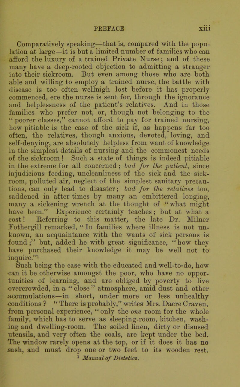 Comparatively speaking—that is, compared with the popu- lation at large—it is but a limited number of families who can afford the luxury of a trained Private Nurse; and of these many have a deep-rooted objection to admitting a stranger into their sickroom. But even among those who are both able and willing to employ a trained nurse, the battle with disease is too often wellnigh lost before it has properly commenced, ere the nurse is sent for, through the ignorance and helplessness of the patient’s relatives. And in those families who prefer not, or, though not belonging to the “ poorer classes,” cannot afford to pay for trained nursing, how pitiable is the case of the sick if, as happens far too often, the relatives, though anxious, devoted, loving, and self-denying, are absolutely helpless from want of knowledge in the simplest details of nursing and the commonest needs of the sickroom! Such a state of things is indeed pitiable in the extreme for all concerned ; had for the patient, since injudicious feeding, uncleanliness of the sick and the sick- room, polluted air, neglect of the simplest sanitary precau- tions, can only lead to disaster; bad for the relatives too, saddened in after times by many an embittered longing, many a sickening wrench at the thought of “what might have been.” Experience cei’tainly teaches; but at what a cost! Referring to this matter, the late Dr. Milner Eothergill remarked, “In families where illness is not un- known, an acquaintance with the wants of sick persons is found;” but, added he with great significance, “how they have purchased their knowledge it may be well not to inquire.”^ Such being the case with the educated and well-to-do, how can it be othemise amongst the poor, who have no oppor- tunities of learning, and are obliged by poverty to live overcrowded, in a “ close ” atmosphere, amid dust and other accumulations—in short, under more or less unhealthy conditions ? “ There is probably,” writes Mrs. Dacre Craven, from personal experience, “ only the one room for the whole family, which has to serve as sleeping-room, kitchen, wash- ing and dwelling-room. The soiled linen, dirty or disused utensils, and very often the coals, are kept under the bed. The window rarely opens at the top, or if it does it has no .sash, and must drop one or two feet to its wooden rest. * Manual of Dietetics.
