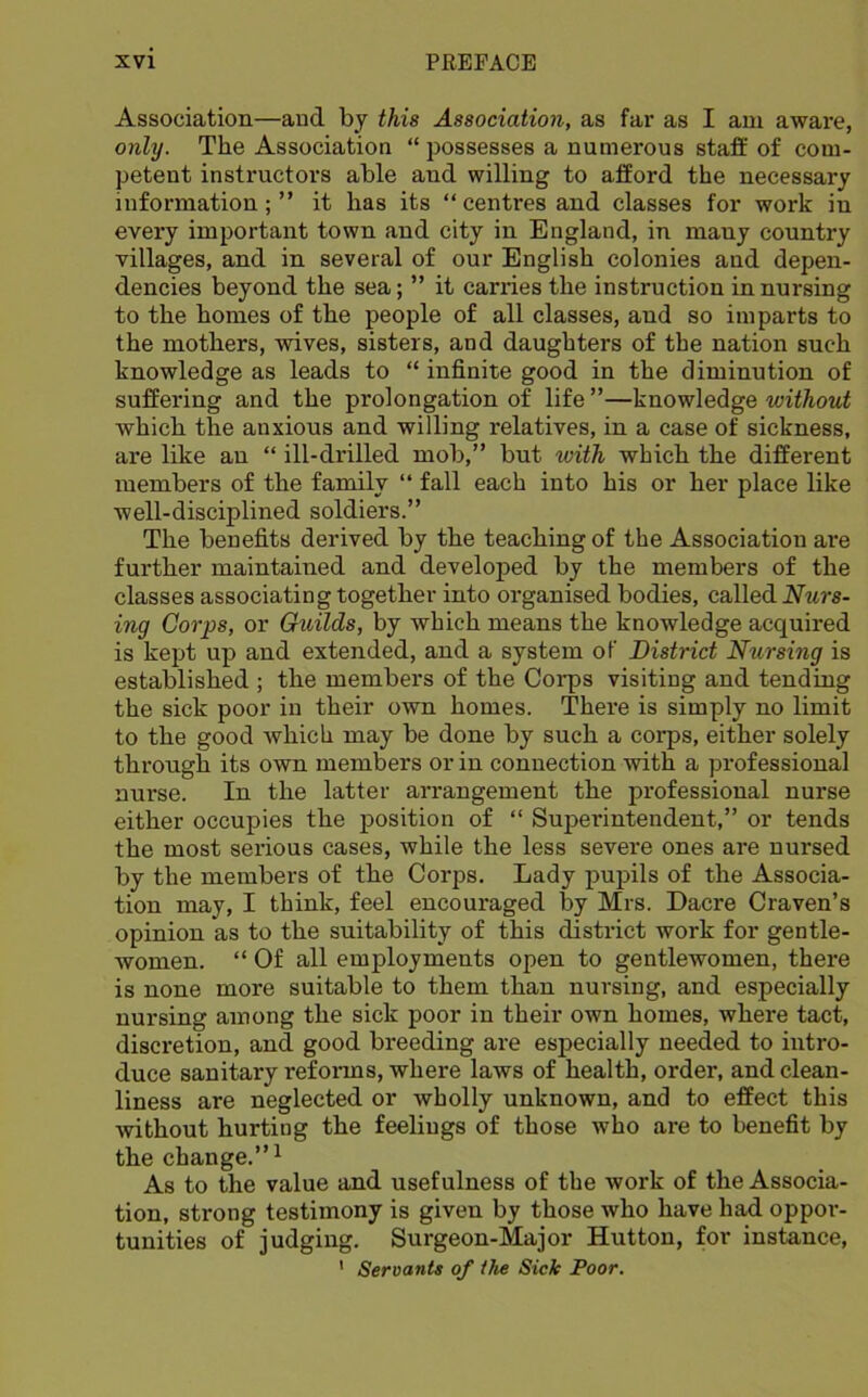 Association—and by this Association, as far as I am aware, only. The Association “ possesses a numerous staff of com- petent instructors able and willing to afford the necessary information; ” it has its “ centres and classes for work in every important town and city in England, in many country villages, and in several of our English colonies and depen- dencies beyond the sea; ” it carries the instruction in nursing to the homes of the people of all classes, and so imparts to the mothers, wives, sisters, and daughters of the nation such knowledge as leads to “ infinite good in the diminution of suffering and the prolongation of life ”—knowledge without which the anxious and willing relatives, in a case of sickness, are like an “ ill-drilled mob,” but with which the different members of the family “ fall each into his or her place like well-disciplined soldiers.” The benefits derived by the teaching of the Association are further maintained and developed by the members of the classes associating together into organised bodies, called Nurs- ing Corps, or Guilds, by which means the knowledge acquired is kept up and extended, and a system of District Nursing is established ; the members of the Corps visiting and tending the sick poor in their own homes. There is simply no limit to the good which may be done by such a corps, either solely through its own members or in connection with a professional nurse. In the latter arrangement the professional nurse either occupies the position of “ Superintendent,” or tends the most serious cases, while the less severe ones are nursed by the members of the Corps. Lady pupils of the Associa- tion may, I think, feel encouraged by Mrs. Dacre Craven’s opinion as to the suitability of this district work for gentle- women. “ Of all employments open to gentlewomen, there is none more suitable to them than nursing, and especially nursing among the sick poor in their own homes, where tact, discretion, and good breeding are esjDecially needed to intro- duce sanitary refonns, where laws of health, order, and clean- liness are neglected or wholly unknown, and to effect this without hurting the feelings of those who are to benefit by the change.”^ As to the value and usefulness of the work of the Associa- tion, strong testimony is given by those who have had oppor- tunities of judging. Surgeon-Major Hutton, for instance,