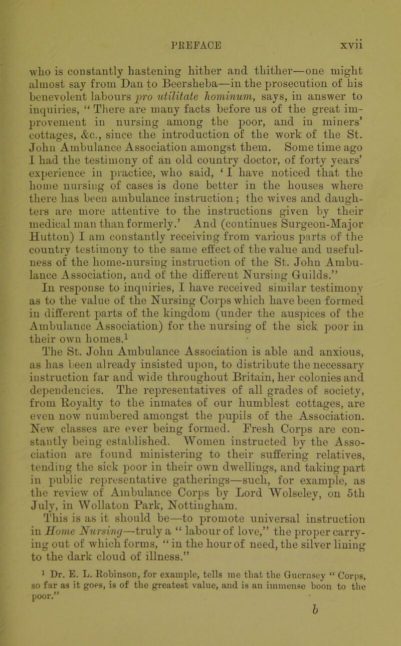 wlio is constantly hastening hither and thither—one might almost say from Dan to Beersheha—in the prosecution of his bcneYoleut labours pro utilitate liominum, says, in answer to inquiries, “ There are many facts before us of the great im- provement in nursing among the poor, and in miners’ cottages, &c., since the introduction of the work of the St. John Ambulance Association amongst them. Some time ago I had the testimony of an old country doctor, of forty years’ exijerieuce in practice, who said, ‘ I have noticed that the home nursing of cases is done better in the houses wh.ere there has been ambulance instruction; the wives and daugh- ters are more attentive to the instructions given by their medical man than formerly.’ And (continues Surgeon-Major Hutton) I am constantly receiving from various pnrts of the country testimony to the same effect of the value and useful- ness of the home-nursing instruction of the St. John Ambu- lance Association, and of the different Nursing Gruilds.” In response to inquiries, I have received similar testimony as to the value of the Nursing Corps which have been formed in different parts of the kingdom (under the auspices of the Ambulance Association) for the nursing of the sick poor in their own homes.^ The St. John Ambulance Association is able and anxious, as has been already insisted upon, to distribute the necessary instruction far and wide throughout Britain, her colonies and dependencies. The representatives of all grades of society, from Boyalty to the inmates of our humblest cottages, are even noAv numbered amongst the pupils of the Association. New classes are ever being formed. Fresh Corps are con- stantly being established. Women instructed by the Asso- ciation are found ministering to their suffering relatives, tending the sick ])oor in their own dwellings, and taking part in public representative gatherings—such, for example, as the review of Ambulance Corps by Lord Wolseley, on 5th July, in Wollaton Park, Nottingham. This is as it should be—to j^romote universal instruction in Home Nursing—truly a “ labour of love,” the proper carry- ing out of which forms, “ in the hour of need, the silver lining to the dark cloud of illness.” 1 Dr. E. L. Robinson, for example, tells me that the Guernsey “ Corps, so far as it goes, is of the greatest value, and is an immense boon to the poor.” b