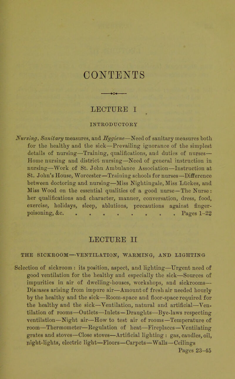 CONTENTS LECTURE I INTEODTJCTOEY Nu7'sinff, Sardtary measures, and Sygiene—Need of sanitary measures both for the healthy and the sick—Prevailing ignorance of the simplest details of nursing—Training, qualifications, and duties of nurses— Home nui’sing and district nursing—Need of general instruction in nursing—Work of St. John Ambulance Association—Instruction at St. John’s House, Worcester—Training schools for nurses—Difference between doctoring and nursing—Miss Nightingale, Miss Liickes, and Miss Wood on the essential qualities of a good nurse—The Nurse: her qualifications and character, manner, conversation, dress, food, exercise, holidays, sleep, ablutions, precautions against finger- poisoning, &c Pages 1-23 LECTURE II THE SICKEOOM—VENTILATION, WAEMING, AND LIGHTING Selection of sickroom : its position, aspect, and lighting—Urgent need of good ventilation for the healthy and especially the sick—Sources of impurities in air of dwelling-houses, workshops, and sickrooms— Diseases arising from imi)ure air—Amount of fresh air needed hourly by the healthy and the sick—Room-space and floor-space required for the healthy and the sick—Ventilation, natural and artificial—Ven- tilation of rooms—Outlets—Inlets—Draughts—Bye-laws respecting ventilation—Night air—How to test air of rooms—Temperature of room—Thermometer—Regulation of heat—Fireplaces—Ventilating grates and stoves—Close stoves—Artificial lighting : gas, candles, oil, night-lights, electric light—Floors—Carpets—Walls—Ceilings Pages 23-4-5