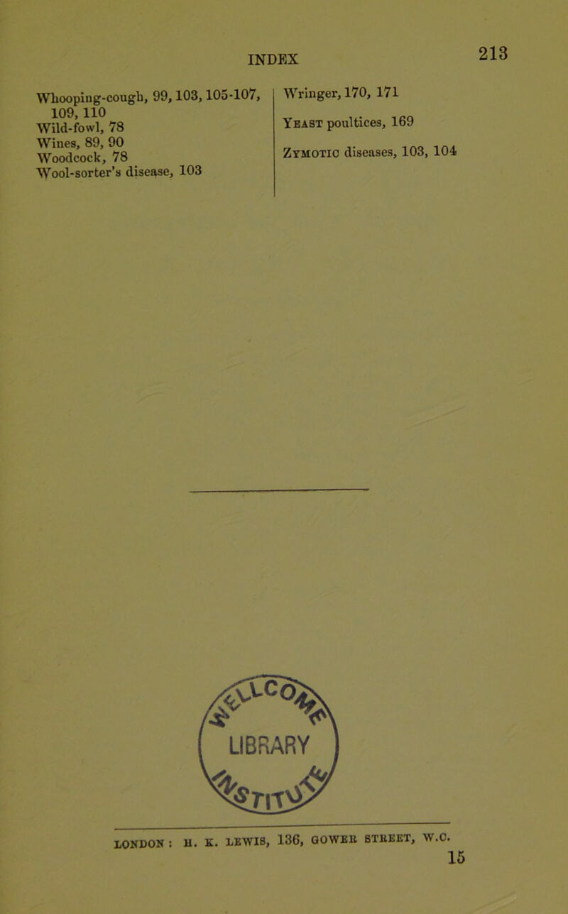 Wboopiug-cough, 99,103,10o-107, 109,110 Wild-fowl, 78 Wines, 89, 90 Woodcock, 78 Wool-sorter’s disease, 103 Wringer, 170, 171 Yeast poultices, 169 Zymotic diseases, 103,104 15