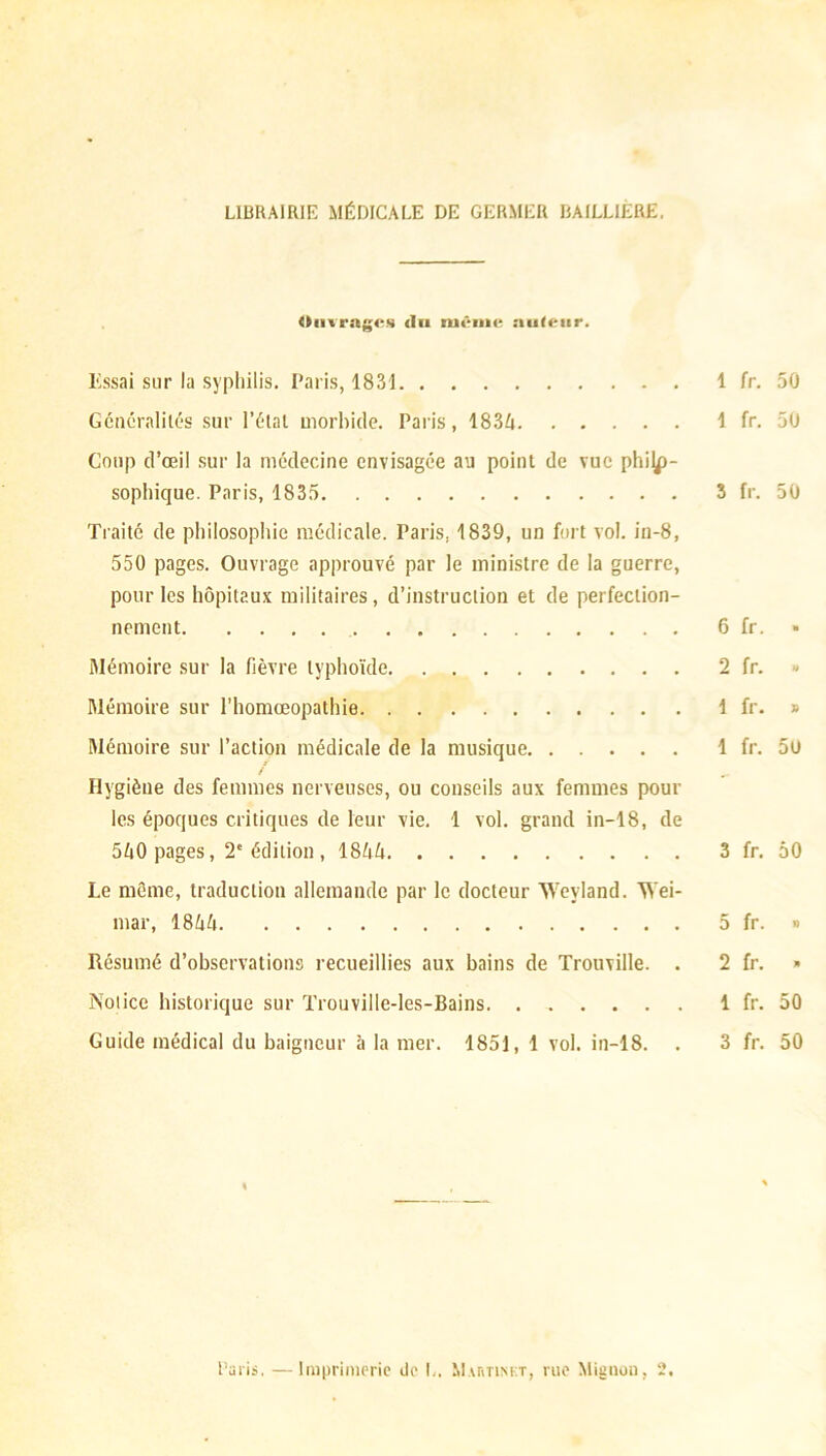 LIBRAIRII- MÉDICALE DE GERMER BAILLIERE. Ouvrages du même nuletir. Essai sur la syphilis. Paris, 1831 1 fr. 50 Généralités sur l’état morbide. Paris, 1834 1 fr. 50 Coup d’œil sur la médecine envisagée au point de vue philo- sophique. Paris, 1835 3 fr. 50 Traité de philosophie médicale. Paris. 1839, un fort vol. in-8, 550 pages. Ouvrage approuvé par le ministre de la guerre, pour les hôpitaux militaires, d’instruction et de perfection- nement 6 fr. » Mémoire sur la fièvre typhoïde 2 fr. - Mémoire sur l’homœopathie 1 fr. » Mémoire sur l’action médicale de la musique 1 fr. 5ü Hygiène des femmes nerveuses, ou conseils aux femmes pour les époques critiques de leur vie. 1 vol. grand in-18, de 540 pages, 2e édition , 1844 3 fr. 50 Le même, traduction allemande par le docteur Weyland. Wei- mar, 1844 5 fr. » Résumé d’observations recueillies aux bains de Trouville. . 2 fr. » Notice historique sur Trouville-les-Bains. 1 fr. 50 Guide médical du baigneur à la mer. 1851, 1 vol. in-18. . 3 fr. 50 Paris. —Imprimerie de L, Mabtinkt, rue Mignon, 2,