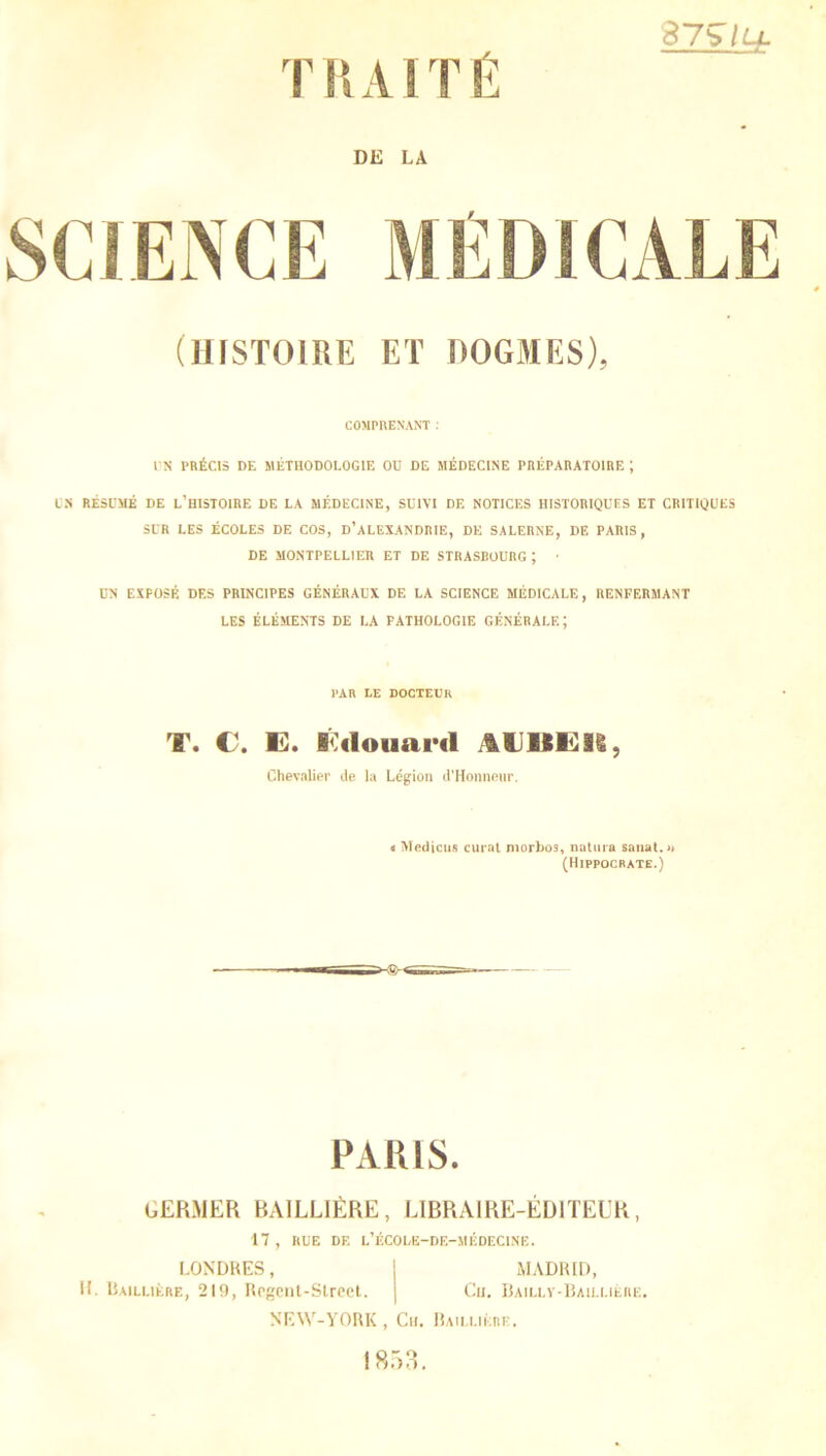 87^ lu. W7 DE LA T/7 (HISTOIRE ET DOGMES), COMPRENANT : UN PRÉCIS DE MÉTHODOLOGIE OD DE MÉDECINE PRÉPARATOIRE ; UN RÉSUMÉ DE L’HISTOIRE DE LA MÉDECINE, SUIVI DE NOTICES HISTORIQUES ET CRITIQUES SUR LES ÉCOLES DE COS, D’ALEXANDRIE, DE SALERNE, DE PARIS, DE MONTPELLIER ET DE STRASBOURG; ■ UN EXPOSÉ DES PRINCIPES GÉNÉRAUX DE LA SCIENCE MÉDICALE, RENFERMANT LES ÉLÉMENTS DE LA PATHOLOGIE GÉNÉRALE; PAR LE DOCTEUR T. C-. E. Eilouard AUBE K, Chevalier de la Légion d'Honneur. < Medicus curât morbos, natura sa liât.» (Hippocrate.) PARIS. GERMER BAILLIÈRE, LIBRAIRE-ÉDITEUR, 17, RUE DF. L’ÉCOLE-DE-MÉDECINË. LONDRES, I MADRID, H. Baillière, 219, Rpgcnt-Street. | Cu. Bailly-Baillière, NEW-YORK, Cu. Baillière. 1853.