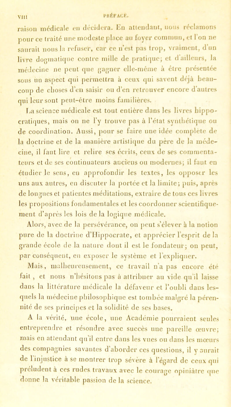 PHltF ACF. raison médicale en décidera. En attendant, nous réclamons pour ce traité une modeste place au foyer commun, et l’on ne saurait nous la refuser, car ce n’est pas trop, vraiment, d’un livre dogmatique contre mille de pratique; et d ailleurs, la médecine ne peut que gagner elle-même à être présentée sous un aspect qui permettra à ceux qui savent déjà beau- coup de choses d’en saisir ou d’en retrouver encore d’autres qui leur sont peut-être moins familières. Ija science médicale est tout entière dans les livres hippo- cratiques, mais on ne l’y trouve pas à l’état synthétique ou de coordination. Aussi, pour se faire une idée complète de la doctrine et de la manière artistique du père de la méde- cine, il faut lire et relire ses écrits, ceux de ses commenta- teurs et de ses continuateurs anciens ou modernes; il faut en étudier le sens, eu approfondir les textes, les opposer les uns aux autres, en discuter la portée et la limite; puis, après de longues et patientes méditations, extraire de tous ces livres les propositions fondamentales et les coordonner scientifique- ment d’après les lois de la logique médicale. Alors, avec de la persévérance, on peut s’élever à la notion pure de la doctrine d’IIippocrate, et apprécier l’esprit de la grande école de la nature dont il est le fondateur; on peut, par conséquent, en exposer le système et l’expliquer. Mais, malheureusement, ce travail n’a pas encore été fait , et nous n’hésitons pas à attribuer au vide qu'il laisse dans la littérature médicale la défaveur et l’oubli dans les- quels la médecine philosophique est tombée malgré la péren- nité de ses principes et la solidité de ses bases. A la vérité, une école, une Académie pourraient seules entreprendre et résoudre avec succès une pareille œuvre; mais en attendant qu il entre dans les vues ou dans les mœurs des compagnies savantes d aborder ces questions, il y aurait de 1 injustice à se montrer trop sévère à 1 égard de ceux qui préludent à ces rudes travaux avec le courage opiniâtre «pie donne la véritable passion de la science.